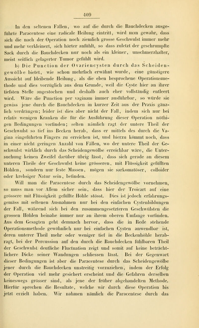 In den seltenen Fällen, avo auf die durch die Bauchdecken ausge- führte Paracentese eine radicale Heilung eintritt, wird man gewahr, dass sich die nach der Operation noch ziemlich grosse Geschwulst immer mehr und mehr verkleinert, sich härter anfühlt, so dass zuletzt der geschrumpfte Sack durch die Bauchdecken nur noch als ein kleiner, unschmerzhafter, meist seitlich gelagerter Tumor gefühlt wird. b) Die Punction der Ovariencysten durch das Scheiden- gewölbe bietet, wie schon mehrfach erwähnt wurde, eine günstigere Aussicht auf bleibende Heilung, als die eben besprochene Operationsme- thode und dies vorzüglich aus dem Grunde, weil die Cyste hier an ihrer tiefsten Stelle angestochen und deshalb auch eher vollständig entleert wird. Wäre die Punction per vaginam immer ausführbar, so würde sie gewiss jene durch die Bauchdecken in kurzer Zeit aus der Praxis gänz- lich verdrängen; leider ist dies aber nicht der Fall, indem sich nur bei relativ wenigen Kranken die für die Ausführung dieser Operation nöthi- gen Bedingungen vorfinden; selten nämlich ragt der untere Theil der Geschwulst so tief ins Becken herab, dass er mittels des durch die Va- gina eingeführten Fingers zu erreichen ist, und hierzu kömmt noch, dass in einer nicht geringen Anzahl von Fällen, avo der untere Theil der Ge- schwulst Avirklich durch das Scheidengewölbe erreichbar Aväre, die Unter- suchung keinen Zweifel darüber übrig lässt, dass sich gerade an diesem unteren Theile der Geschwulst keine grösseren, mit Flüssigkeit gefüllten Höhlen, sondern nur feste Massen, mögen sie sarkomatöser, colloider oder krebsiger Natur sein, befinden. Will man die Paracentese durch das Scheidengewölbe vornehmen, so muss man vor Allem sicher sein, dass hier der Troicart auf eine grössere mit Flüssigkeit gefüllte Höhle stüsst. Dies ist jedoch erfahrungs- gemäss mit seltenen Ausnahmen nur bei den einfachen Cystenbildungen der Fall, Avährend sich bei den zusammengesetzteren Geschwülsten die grossen Höhlen beinahe immer nur an ihrem oberen Umfange vorfinden. Aus dem Gesagten gebt demnach hervor, dass die in Bede stehende Operationsmethode gewöhnlich nur bei einfachen Cysten anwendbar ist, deren unterer Theil mehr oder Aveniger tief in die Beckenhöhle herab- ragt, bei der Percussion auf den durch die Bauchdecken fühlbaren Theil der Geschwulst deutliche Fluctuation zeigt und somit auf keine beträcht- lichere Dicke seiner Wandungen schliessen lässt. Bei der Gegenwart dieser Bedingungen ist aber die Paracentese durch das Scheidengewölbe jener durch die Bauchdecken unstreitig vorzuziehen, indem der Erfolg der Operation viel mehr gesichert erscheint und die Gefahren derselben keineswegs grosser sind, als jene der früher abgehandelten Methode. Hierfür sprechen die Besultate, welche wir durch diese Operation bis jetzt erzielt haben. Wir nahmen nämlich die Paracentese durch das