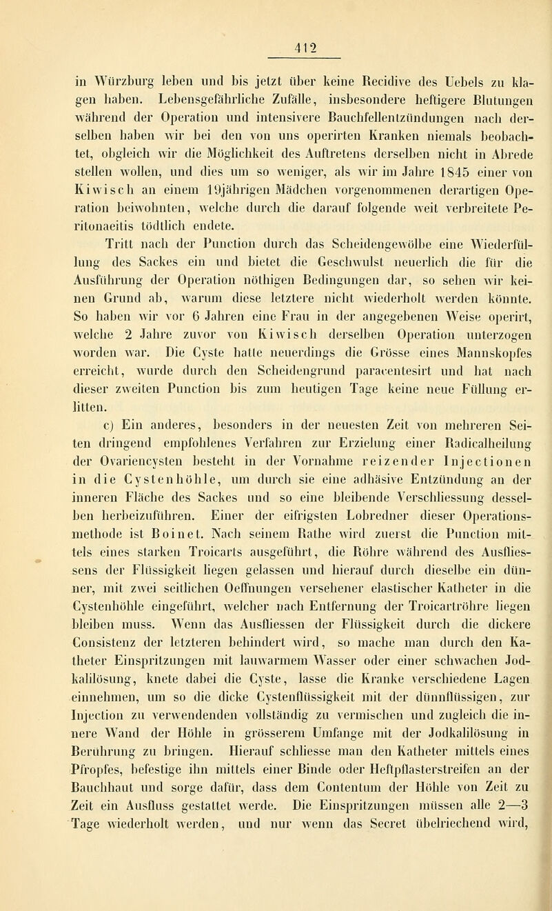 in Würzburg leben und bis jetzt über keine Recidive des Uebels zu kla- gen liaben. Lebensgefährliche Zufälle, insbesondere heftigere Blutungen während der Operation und intensivere Bauchfellenlziindungen nach der- selben haben wir bei den von uns operirten Kranken niemals beobach- tet, obgleich wir die Möglichkeit des Auftretens derselben nicht in Abrede stellen wollen, und dies um so weniger, als wir im Jahre 1845 einer von Kiwi seh an einem 19jährigen Mädchen vorgenommenen derartigen Ope- ration beiwohnten, welche durch die darauf folgende weit verbreitete Pe- ritonaeitis todtlich endete. Tritt nach der Function durch das Scheidengewölbe eine Wiederfül- lung des Sackes ein und bietet die Geschwulst neuerlich die für die Ausführung der Operation nöthigen Bedingungen dar, so sehen wir kei- nen Grund ab, warum diese letztere nicht wiederholt werden könnte. So haben wir vor 6 Jahren eine Frau in der angegebenen Weise operirt, welche 2 Jahre zuvor von Kiwi seh derselben Operation unterzogen worden war. Die Cyste hatte neuerdings die Grösse eines Mannskopfes erreicht, wurde durch den Scheidengrund paracentesirt und hat nach dieser zweiten Punction bis zum heutigen Tage keine neue Füllung er- litten. c) Ein anderes, besonders in der neuesten Zeit von mehreren Sei- ten dringend empfohlenes Verfahren zur Erzielung einer Radicalheilung der Ovariencysten besteht in der Vornahme reizender Injectionen in die Cysten höhle, um durch sie eine adhäsive Entzündung an der inneren Fläche des Sackes und so eine bleibende Verschliessung dessel- ben herbeizuführen. Einer der eifrigsten Lobredner dieser Operations- methode ist Boinet. Nach seinem Bathe wird zuerst die Punction mit- tels eines starken Troicarts ausgeführt, die Bohre während des Ausflies- sens der Flüssigkeit liegen gelassen und hierauf durch dieselbe ein dün- ner, mit zwei seitlichen Oeffnungen versehener elastischer Katheter in die Cystenhöhle eingeführt, welcher nach Entfernung der Troicartröhre liegen bleiben muss. Wenn das Ausfliessen der Flüssigkeit durch die dickere Consistenz der letzteren behindert wird, so mache man durch den Ka- theter Einspritzungen mit lauwarmem Wasser oder einer schwachen Jod- kalilösung, knete dabei die Cyste, lasse die Kranke verschiedene Lagen einnehmen, um so die dicke Cystenflüssigkeit mit der dünnflüssigen, zur Injection zu verwendenden vollständig zu vermischen und zugleich die in- nere Wand der Höhle in grösserem Umfange mit der Jodkalilösung in Berührung zu bringen. Hierauf schliesse man den Katheter mittels eines Pfropfes, befestige ihn mittels einer Binde oder Heftpflasterstreifen an der Bauchhaut und sorge dafür, dass dem Contentum der Höhle von Zeit zu Zeit ein Ausfluss gestaltet werde. Die Einspritzungen müssen alle 2—3 Tage wiederholt werden, und nur wenn das Secret übelriechend wird,