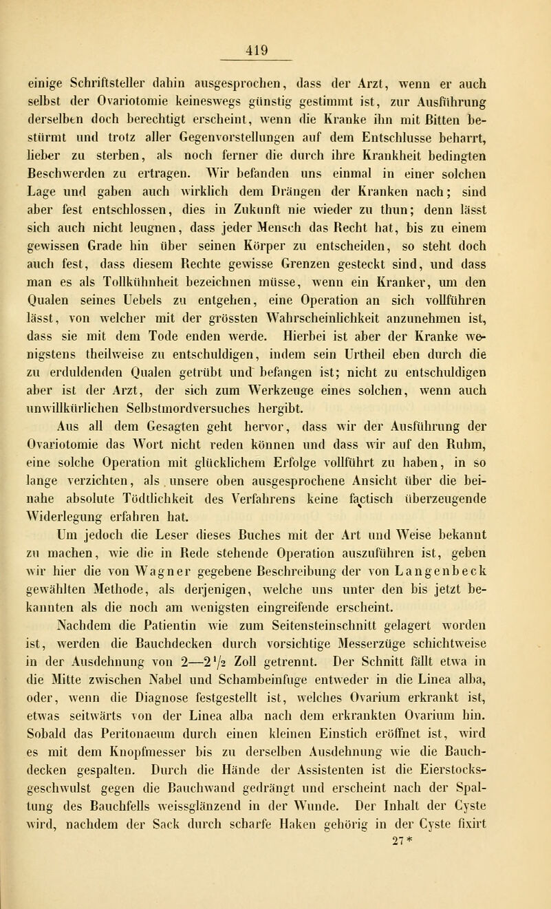 einige Schriftsteller dahin ausgesprochen, dass der Arzt, wenn er auch selbst der Ovariotomie keineswegs günstig gestimmt ist, zur Ausführung derselbtn doch berechtigt erscheint, wenn die Kranke ihn mit ßitten be- stürmt und trotz aller Gegenvorstellungen auf dem Entschlüsse beharrt, lieber zu sterben, als noch ferner die durch ihre Krankheit bedingten Beschwerden zu ertragen. Wir befanden uns einmal in einer solchen Lage und gaben auch wirklich dem Drängen der Kranken nach; sind aber fest entschlossen, dies in Zukunft nie wieder zu thun; denn lässt sich auch nicht leugnen, dass jeder Mensch das Recht hat, bis zu einem gewissen Grade hin über seinen Körper zu entscheiden, so steht doch auch fest, dass diesem Rechte gewisse Grenzen gesteckt sind, und dass man es als Tollkühnheit bezeichnen müsse, wenn ein Kranker, um den Qualen seines Uebels zu entgehen, eine Operation an sich vollführen lässt, von welcher mit der grössten Wahrscheinlichkeit anzunehmen ist, dass sie mit dem Tode enden werde. Hierbei ist aber der Kranke we- nigstens theilweise zu entschuldigen, indem sein Urtheil eben durch die zu erduldenden Qualen getrübt und befangen ist; nicht zu entschuldigen aber ist der Arzt, der sich zum Werkzeuge eines solchen, wenn auch unwillkürlichen Selbstmordversuches hergibt. Aus all dem Gesagten geht hervor, dass wir der Ausführung der Ovariotomie das Wort nicht reden können und dass wir auf den Ruhm, eine solche Operation mit glücklichem Erfolge vollführt zu haben, in so lange verzichten, als . unsere oben ausgesprochene Ansicht über die bei- nahe absolute Tödtlichkeit des Verfahrens keine factisch überzeugende Widerlegung erfahren hat. Um jedoch die Leser dieses Ruches mit der Art und Weise bekannt zu machen, wie die in Rede stehende Operation auszuführen ist, geben wir hier die von Wagner gegebene Beschreibung der von Langenbeck gewählten Methode, als derjenigen, welche uns unter den bis jetzt be- kannten als die noch am wenigsten eingreifende erscheint. Nachdem die Patientin wie zum Seitensteinschnitt gelagert worden ist, werden die Rauchdecken durch vorsichtige Messerzüge schichtweise in der Ausdehnung von 2—2'/2 Zoll getrennt. Der Schnitt fällt etwa in die Mitte zwischen Nabel und Schambeinfuge entweder in die Linea alba, oder, wenn die Diagnose festgestellt ist, welches Ovarium erkrankt ist, etwas seitwärts von der Linea alba nach dem erkrankten Ovarium hin. Sobald das Peritonaeum durch einen kleinen Einstich eröffnet ist, wird es mit dem Knopfmesser bis zu derselben Ausdehnung wie die Rauch- decken gespalten. Durch die Hände der Assistenten ist die Eierstocks- geschwulst gegen die Rauchwand gedrängt und erscheint nach der Spal- tung des Rauchfells weissglänzend in der Wunde. Der Inhalt der Cyste wird, nachdem der Sack durch scharfe Haken gehörig in der Cyste fixirt 27*
