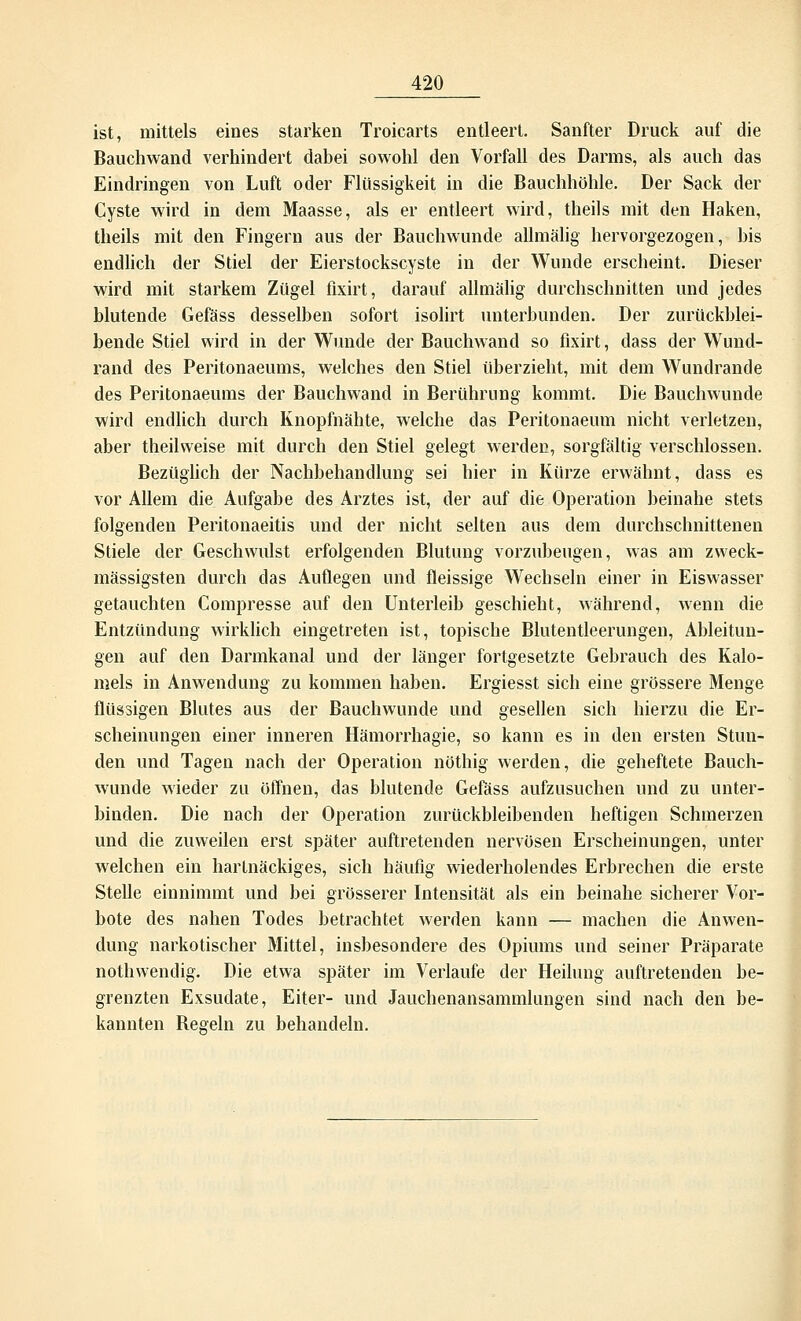ist, mittels eines starken Troicarts entleert. Sanfter Druck auf die Bauchwand verhindert dabei sowohl den Vorfall des Darms, als auch das Eindringen von Luft oder Flüssigkeit in die Bauchhöhle. Der Sack der Cyste wird in dem Maasse, als er entleert wird, theils mit den Haken, theils mit den Fingern aus der Bauchwunde allmälig hervorgezogen, bis endlich der Stiel der Eierstockscyste in der Wunde erscheint. Dieser wird mit starkem Zügel fixirt, darauf allmälig durchschnitten und jedes blutende Gefäss desselben sofort isolirt unterbunden. Der zurückblei- bende Stiel wird in der Wunde der Bauchwand so fixirt, dass der Wund- rand des Peritonaeums, welches den Stiel überzieht, mit dem Wundrande des Peritonaeums der Bauchwand in Berührung kommt. Die Bauchwunde wird endlich durch Knopfnähte, welche das Peritonaeum nicht verletzen, aber theilweise mit durch den Stiel gelegt werden, sorgfältig verschlossen. Bezüglich der Nachbehandlung sei hier in Kürze erwähnt, dass es vor Allem die Aufgabe des Arztes ist, der auf die Operation beinahe stets folgenden Peritonaeitis und der nicht selten aus dem durchschnittenen Stiele der Geschwulst erfolgenden Blutung vorzubeugen, was am zweck- mässigsten durch das Auflegen und fleissige Wechseln einer in Eiswasser getauchten Compresse auf den Unterleib geschieht, während, wenn die Entzündung wirklich eingetreten ist, topische Blutentleerungen, Ableitun- gen auf den Darmkanal und der länger fortgesetzte Gebrauch des Kalo- mels in Anwendung zu kommen haben. Ergiesst sich eine grössere Menge flüssigen Blutes aus der Bauchwunde und gesellen sich hierzu die Er- scheinungen einer inneren Hämorrhagie, so kann es in den ersten Stun- den und Tagen nach der Operation nöthig werden, die geheftete Bauch- wunde wieder zu öffnen, das blutende Gefäss aufzusuchen und zu unter- binden. Die nach der Operation zurückbleibenden heftigen Schmerzen und die zuweilen erst später auftretenden nervösen Erscheinungen, unter welchen ein hartnäckiges, sich häufig wiederholendes Erbrechen die erste Stelle einnimmt und bei grösserer Intensität als ein beinahe sicherer Vor- bote des nahen Todes betrachtet werden kann — machen die Anwen- dung narkotischer Mittel, insbesondere des Opiums und seiner Präparate nothwendig. Die etwa später im Verlaufe der Heilung auftretenden be- grenzten Exsudate, Eiter- und Jauchenansammhingen sind nach den be- kannten Begeln zu behandeln.