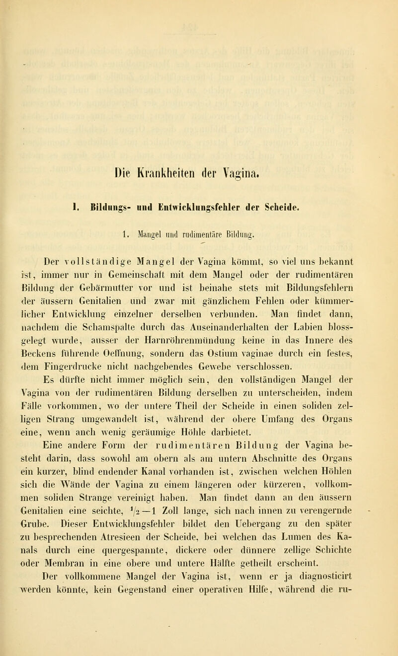 Die Krankheiten der Vagina, 1. Bildungs- und Entwickliingsfehler der Scheide. 1. Mangel und rudimentäre Bildung. Der vollständige Mangel der Vagina kömmt, so viel uns bekannt ist, immer nur in Gemeinschaft mit dem Mangel oder der rudimentären Bildung der Gebärmutter vor und ist beinahe stets mit Bildungsfehlern der äussern Genitalien und zwar mit gänzlichem Fehlen oder kümmer- licher Entwicklung einzelner derselben verbunden. Man findet dann, nachdem die Schamspalte durch das Auseinanderhalten der Labien bloss- gelegt wurde, ausser der Harnröhrenmündung keine in das Innere des Beckens führende Oeffnung, sondern das Ostium vaginae durch ein festes, dem Fingerdrucke nicht nachgebendes Gewebe verschlossen. Es dürfte nicht immer möglich sein, den vollständigen Mangel der Vagina von der rudimentären Bildung derselben zu unterscheiden, indem Fälle vorkommen, wo der untere Theil der Scheide in einen soliden zel- ligen Strang umgewandelt ist, während der obere Umfang des Organs eine, wenn anch wenig geräumige Höhle darbietet. Eine andere Form der rudimentären Bildung der Vagina be- steht darin, dass sowohl am obern als am untern Abschnitte des Organs ein kurzer, blind endender Kanal vorhanden ist, zwischen welchen Höhlen sich die Wände der Vagina zu einem längeren oder kürzeren, vollkom- men soliden Strange vereinigt haben. Man findet dann an den äussern Genitalien eine seichte, iji—\ Zoll lange, sich nach innen zu verengernde Grube. Dieser Entwicklungsfehler bildet den Uebergang zu den später zu besprechenden Atresieen der Scheide, bei welchen das Lumen des Ka- nals durch eine quergespannte, dickere oder dünnere zellige Schichte oder Membran in eine obere und untere Hälfte getheilt erscheint. Der vollkommene Mangel der Vagina ist, wenn er ja diagnosticirt werden könnte, kein Gegenstand einer operativen Hilfe, während die ru-