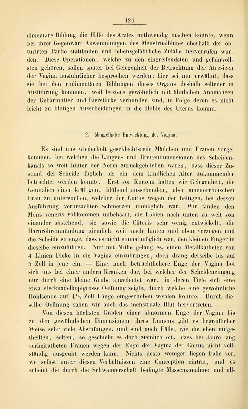 dimentäre Bildung die Hilfe des Arztes nothwendig machen könnte, wenn bei ihrer Gegenwart Ansammlungen des Menstrualblutes oberhalb der ob- turirten Partie stattfinden und lebensgefährliche Zufälle hervorrufen wür- den. Diese Operationen, welche zu den eingreifendsten und gefahrvoll- sten gehören, sollen später bei Gelegenheit der Betrachtung der Atresieen der Vagina ausführlicher besprochen werden; hier sei nur erwähnt, dass sie bei den rudimentären Bildungen dieses Organs deshalb seltener in Ausführung kommen, weil letztere gewöhnlich mit ähnlichen Anomalieen der Gebärmutter und Eierstöcke verbunden sind, in Folge deren es nicht leicht zu blutigen Ausscheidungen in die Höhle des Uterus kömmt. 2. Mangelhafte Entwicklung der Vagina. Es sind uns wiederholt geschlechtsreife Mädchen und Frauen vorge- kommen, bei welchen die Längen- und Breitendimensionen des Scheiden- kanals so weit hinter der Norm zurückgeblieben waren, dass dieser Zu- stand der Scheide füglich als ein dem kindlichen Alter zukommender betrachtet werden konnte. Erst vor Kurzem hatten wir Gelegenheit, die Genitalien einer kräftigen, blühend aussehenden, aber amenorrhoischen Frau zu untersuchen, welcher der Coitus wegen der heftigen, bei dessen Ausführung verursachten Schmerzen unmöglich war. Wir fanden den Mons veneris vollkommen unbehaart, die Labien nach unten zu weit von einander abstehend, sie sowie die Clitoris sehr wenig entwickelt, die Harnröhrenmündung ziemlich weit nach hinten und oben verzogen und die Scheide so enge, dass es nicht einmal möglich war, den kleinen Finger in dieselbe einzuführen. Nur mit Mühe gelang es, einen Metallkatheter von 4 Linien Dicke in die Vagina einzubringen, doch drang derselbe bis auf 5 Zoll in jene ein. — Eine noch beträchtlichere Enge der Vagina bot sich uns bei einer andern Kranken dar, bei welcher der Scheideneingang nur durch eine kleine Grube angedeutet war, in deren Tiefe sich eine etwa stecknadelkopfgrosse Oeffnung zeigte, durch welche eine gewöhnliche Hohlsonde auf 4'/2 Zoll Länge eingeschoben werden konnte. Durch die- selbe Oeffnung sahen wir auch das menstruale Blut hervortreten. Von diesen höchsten Graden einer abnormen Enge der Vagina bis zu den gewöhnlichen Dimensionen ihres Lumens gibt es begreiflicher Weise sehr viele Abstufungen, und sind auch Fälle, wie die eben mitge- theilten, selten, so geschieht es doch ziemlich oft, dass bei Jahre lang verheiratheten Frauen wegen der Enge der Vagina der Coitus nicht voll- ständig ausgeübt werden kann. Nichts desto weniger liegen Fälle vor, wo selbst unter diesen Verhältnissen eine Conception eintrat, und es scheint die durch die Schwangerschaft bedingte Massenzunahme und all-