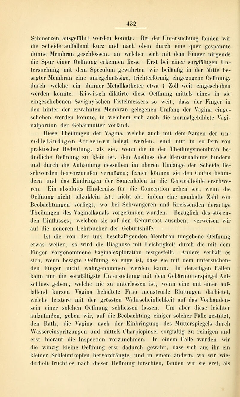 Schmerzen ausgeführt werden konnte. Bei der Untersuchung fanden wir die Scheide auffallend kurz und nach oben durch eine quer gespannte dünne Membran geschlossen, an welcher sich mit dem Finger nirgends die Spur einer Oeffnung erkennen liess. Erst bei einer sorgfältigen Un- tersuchung mit dem Speculum gewahrten wir beiläufig in der Mitte be- sagter Membran eine unregelmässige, trichterförmig eingezogene Oeffnung, durch welche ein dünner Metallkatheter etwa 1 Zoll weit eingeschoben werden konnte. Kiwi seh dilatirte diese Oeffnung mittels eines in sie eingeschobenen Savigny'schen Fistelmessers so weit, dass der Finger in den hinter der erwähnten Membran gelegenen Umfang der Vagina einge- schoben werden konnte, in welchem sich auch die normalgebildete Vagi- nalportion der Gebärmutter vorfand. Diese Theilnngen der Vagina, welche auch mit dem Namen der un- vollständigen Atresieen belegt werden, sind nur in so fern von praktischer Bedeutung, als sie, wenn die in der Theilungsmembran be- findliche Oeffnung zu klein ist, den Ausfluss des Menstrualbluts hindern und durch die Anhäufung desselben im oberen Umfange der Scheide Be- schwerden hervorzurufen vermögen; ferner können sie den Coitus behin- dern und das Eindringen der Samenfäden in die Cervicalhöhle erschwe- ren. Ein absolutes Hinderniss für die Conception geben sie, wenn die Oeffnung nicht allzuklein ist, nicht ab, indem eine namhafte Zahl von Beobachtungen vorliegt, wo bei Schwangeren und Kreissenden derartige Theilungen des Vaginalkanals vorgefunden wurden. Bezüglich des stören- den Einflusses, welchen sie auf den Geburtsacl ausüben, verweisen wir auf die neueren Lehrbücher der Geburtshilfe. Ist die von der uns beschäftigenden Membran umgebene Oeffnung etwas weiter, so wird die Diagnose mit Leichtigkeit durch die mit dem Finger vorgenommene Vaginalexploration festgestellt. Anders verhält es sich, wenn besagte Oeffnung so enge ist, dass sie mit dem untersuchen- den Finger nicht wahrgenommen werden kann. In derartigen Fällen kann nur die sorgfältigste Untersuchung mit dem Gebärmutterspiegel Auf- schluss geben, welche nie zu unterlassen ist, wenn eine mit einer auf- fallend kurzen Vagina behaftete Frau menstruale Blutungen darbietet, welche letztere mit der grössten Wahrscheinlichkeit auf das Vorhanden- sein einer solchen Oeffnung schliessen lassen. Um aber diese leichter aufzufinden, geben wir, auf die Beobachtung einiger solcher Fälle gestützt, den Bath, die Vagina nach der Einbringung des Mutterspiegels durch Wassereinspritzungen und mittels Charpiepinsel sorgfältig zu reinigen und erst hierauf die Inspection vorzunehmen. In einem Falle wurden wir die winzig kleine Oeffnung erst dadurch gewahr, dass sich aus ihr ein kleiner Schleimtropfen hervordrängte, und in einem andern, wo wir wie- derholt fruchtlos nach dieser Oeffnung forschten, fanden wir sie erst, als