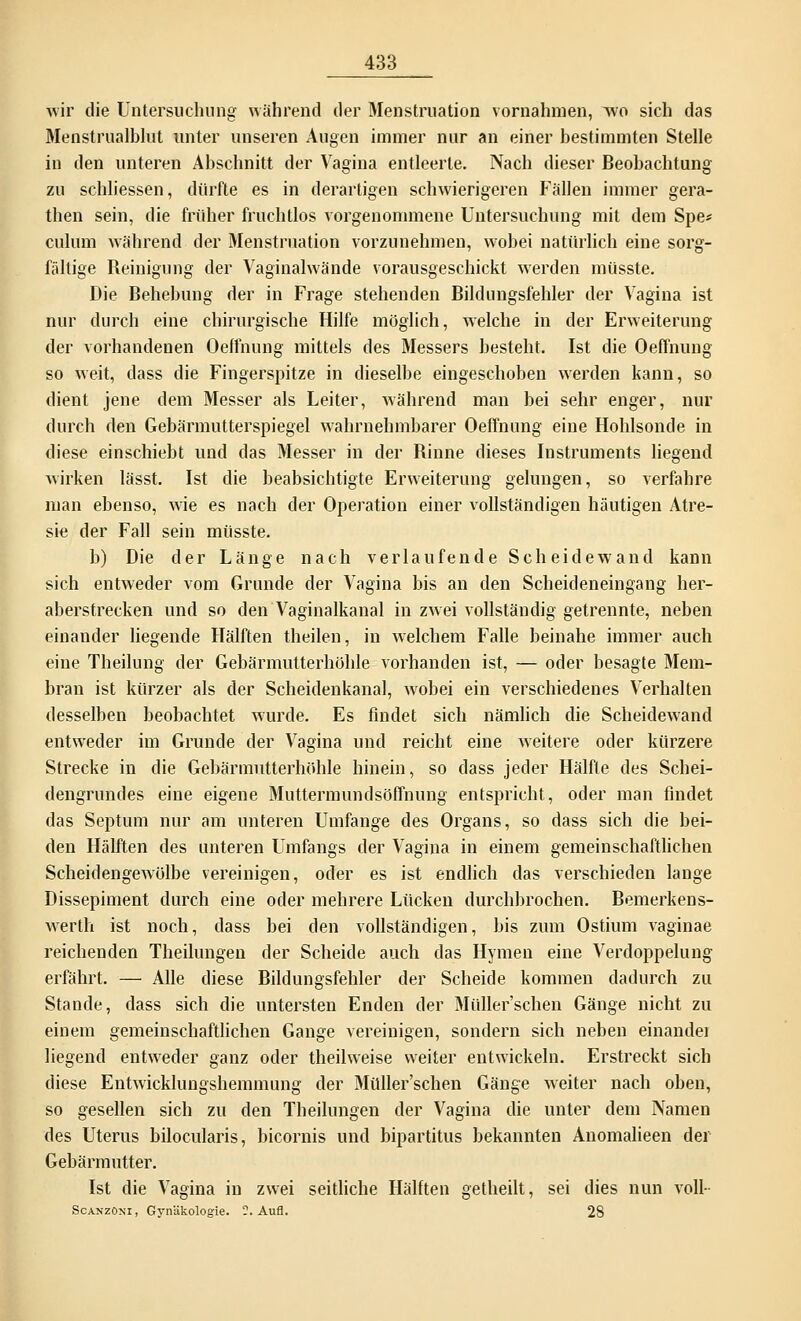 wir die Untersuchung während der Menstruation vornahmen, wo sich das Menstrualblut unter unseren Augen immer nur an einer bestimmten Stelle in den unteren Abschnitt der Vagina entleerte. Nach dieser Beobachtung zu schliessen, dürfte es in derartigen schwierigeren Fällen immer gera- then sein, die früher fruchtlos vorgenommene Untersuchung mit dem Spe* culum während der Menstruation vorzunehmen, wobei natürlich eine sorg- fältige Reinigung der Vaginalwände vorausgeschickt werden müsste. Die Behebung der in Frage stehenden Bildungsfehler der Vagina ist nur durch eine chirurgische Hilfe möglich, welche in der Erweiterung der vorhandenen Oeffnung mittels des Messers besteht. Ist die Oeffnung so weit, dass die Fingerspitze in dieselbe eingeschoben werden kann, so dient jene dem Messer als Leiter, während man bei sehr enger, nur durch den Gebärmutterspiegel wahrnehmbarer Oeffnung eine Hohlsonde in diese einschiebt und das Messer in der Rinne dieses Instruments liegend wirken lässt. Ist die beabsichtigte Erweiterung gelungen, so verfahre man ebenso, wie es nach der Operation einer vollständigen häutigen Atre- sie der Fall sein müsste. b) Die der Länge nach verlaufende Scheidewand kann sich entweder vom Grunde der Vagina bis an den Scheideneingang her- aberstrecken und so den Vaginalkanal in zwei vollständig getrennte, neben einander liegende Hälften theilen, in welchem Falle beinahe immer auch eine Theilung der Gebärmutterhöhle vorhanden ist, — oder besagte Mem- bran ist kürzer als der Scheidenkanal, wobei ein verschiedenes Verhalten desselben beobachtet wurde. Es findet sich nämlich die Scheidewand entweder im Grunde der Vagina und reicht eine weitere oder kürzere Strecke in die Gebärinutterhöhle hinein, so dass jeder Hälfte des Schei- dengrundes eine eigene Muttermundsöffnung entspricht, oder man findet das Septum nur am unteren Umfange des Organs, so dass sich die bei- den Hälften des unteren Umfangs der Vagina in einem gemeinschaftlichen Scheidengewölbe vereinigen, oder es ist endlich das verschieden lange Dissepiment durch eine oder mehrere Lücken durchbrochen. Bemerkens- werth ist noch, dass bei den vollständigen, bis zum Ostium vaginae reichenden Theihmgen der Scheide auch das Hymen eine Verdoppelung erfährt. — Alle diese Bildungsfehler der Scheide kommen dadurch zu Stande, dass sich die untersten Enden der Müller'schen Gänge nicht zu einem gemeinschaftlichen Gange vereinigen, sondern sich neben einandei liegend entweder ganz oder theilweise weiter entwickeln. Erstreckt sich diese Entwicklungshemmung der Müller'schen Gänge weiter nach oben, so gesellen sich zu den Theihmgen der Vagina die unter dem Namen des Uterus bilocularis, bicornis und bipartitus bekannten Anomalieen der Gebärmutter. Ist die Vagina in zwei seitliche Hälften getheilt, sei dies nun voll-- ScanzOni , Gynäkologie. ?. Aufl. 28