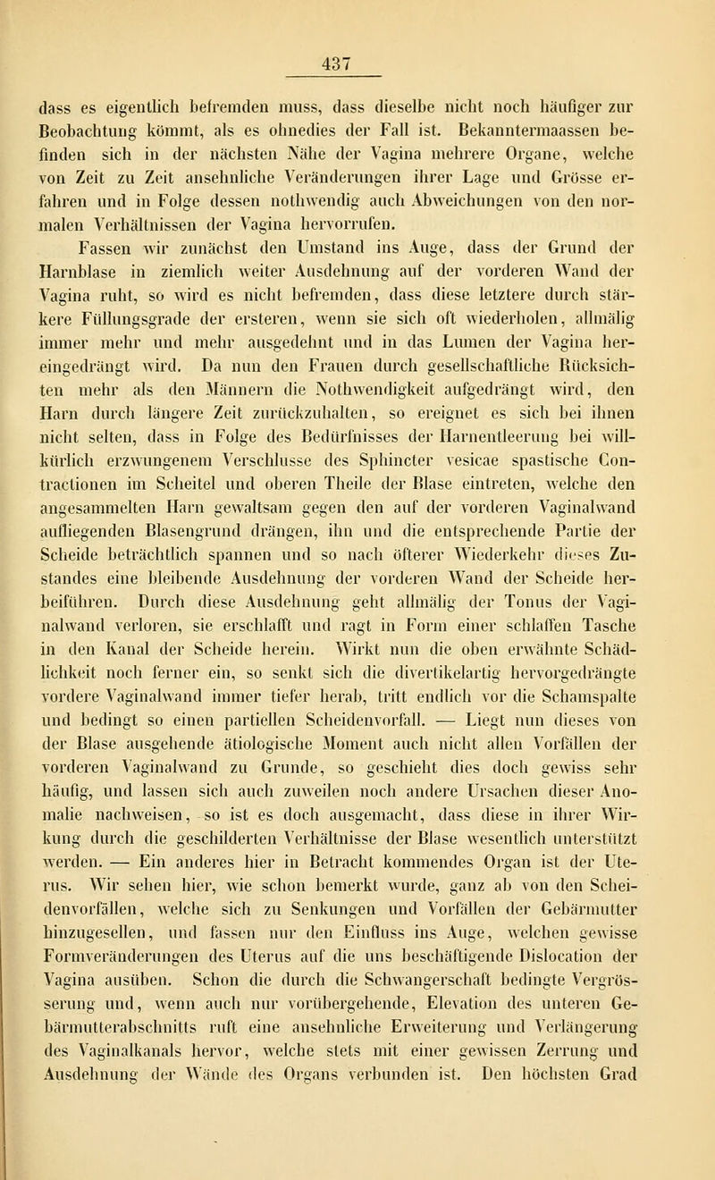 dass es eigentlich befremden muss, dass dieselbe nicht noch häufiger zur Beobachtung kommt, als es ohnedies der Fall ist. Bekanntermaassen be- finden sich in der nächsten Nähe der Vagina mehrere Organe, welche von Zeit zu Zeit ansehnliche Veränderungen ihrer Lage und Grösse er- fahren und in Folge dessen nothwendig auch Abweichungen von den nor- malen Verhältnissen der Vagina hervorrufen. Fassen wir zunächst den Umstand ins Auge, dass der Grund der Harnblase in ziemlich weiter Ausdehnung auf der vorderen Wand der Vagina ruht, so wird es nicht befremden, dass diese letztere durch stär- kere Füllungsgrade der ersteren, wenn sie sich oft wiederholen, allmälig immer mehr und mehr ausgedehnt und in das Lumen der Vagina her- eingedrängt wird. Da nun den Frauen durch gesellschaftliche Rücksich- ten mehr als den Männern die Nothwenrligkeit aufgedrängt wird, den Harn durch längere Zeit zurückzuhalten, so ereignet es sich bei ihnen nicht selten, dass in Folge des Bedürfnisses der Harnentleerung bei will- kürlich erzwungenem Verschlusse des Sphincter vesicae spastische Con- tractionen im Scheitel und oberen Theile der Blase eintreten, welche den angesammelten Harn gewaltsam gegen den auf der vorderen Vaginalwand aufliegenden Blasengrund drängen, ihn und die entsprechende Partie der Scheide beträchtlich spannen und so nach öfterer Wiederkehr dieses Zu- standes eine bleibende Ausdehnung der vorderen Wand der Scheide her- beiführen. Durch diese Ausdehnung geht allmälig der Tonus der Vagi- nalwand verloren, sie erschlafft und ragt in Form einer schlaffen Tasche in den Kanal der Scheide herein. Wirkt nun die oben erwähnte Schäd- lichkeit noch ferner ein, so senkt sich die divertikelartig hervorgedrängte vordere Vaginalwand immer tiefer herab, tritt endlich vor die Schamspalte und bedingt so einen partiellen Scheidenvorfall. — Liegt nun dieses von der Blase ausgehende ätiologische Moment auch nicht allen Vorfällen der vorderen Vaginalwand zu Grunde, so geschieht dies doch gewiss sehr häufig, und lassen sich auch zuweilen noch andere Ursachen dieser Ano- malie nachweisen, so ist es doch ausgemacht, dass diese in ihrer Wir- kung durch die geschilderten Verhältnisse der Blase wesentlich unterstützt werden. — Ein anderes hier in Betracht kommendes Organ ist der Ute- rus. Wir sehen hier, wie schon bemerkt wurde, ganz ab von den Schei- denvorfällen, welche sich zu Senkungen und Vorfällen der Gebärmutter hinzugesellen, und fassen nur den Einfluss ins Auge, welchen gewisse Formveränderungen des Uterus auf die uns beschäftigende Dislocation der Vagina ausüben. Schon die durch die Schwangerschaft bedingte Vergrös- serung und, wenn auch nur vorübergehende, Elevatum des unteren Ge- bärmutterabschnitts ruft eine ansehnliche Erweiterung und Verlängerung des Vaginalkanals hervor, welche stets mit einer gewissen Zerrung und Ausdehnuno der Wände des Organs verbunden ist. Den höchsten Grad