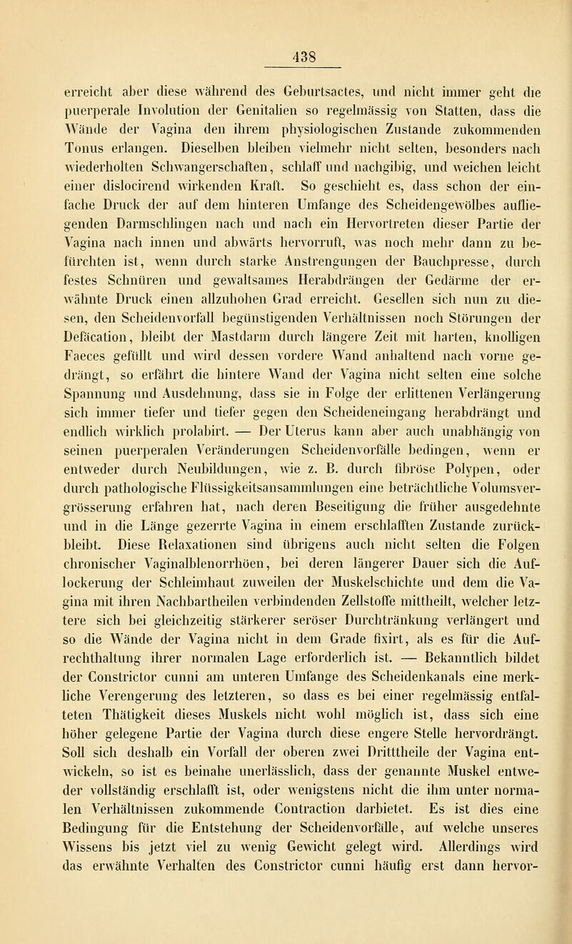 erreicht aber diese während des Geburtsactes, und nicht immer geht die puerperale Involution der Genitalien so regelmässig von Statten, dass die Wände der Vagina den ihrem physiologischen Zustande zukommenden Tonus erlangen. Dieselben bleiben vielmehr nicht selten, besonders nach wiederholten Schwangerschaften, schlaff und nachgibig, und weichen leicht einer dislocirend wirkenden Kraft. So geschieht es, dass schon der ein- fache Druck der auf dem hinteren Umfange des Scheidengewölbes auflie- genden Darmschlingen nach und nach ein Hervortreten dieser Partie der Vagina nach innen und abwärts hervorruft, was noch mehr dann zu be- fürchten ist, wenn durch starke Anstrengungen der Bauchpresse, durch festes Schnüren und gewaltsames Herabdrängen der Gedärme der er- wähnte Druck einen allzuhohen Grad erreicht. Gesellen sich nun zu die- sen, den Scheidenvorfall begünstigenden Verhältnissen noch Störungen der Defäcation, bleibt der Mastdarm durch längere Zeit mit harten, knolligen Faeces gefüllt und wird dessen vordere Wand anhaltend nach vorne ge- drängt, so erfährt die hintere Wand der Vagina nicht selten eine solche Spannung und Ausdehnung, dass sie in Folge der erlittenen Verlängerung sich immer tiefer und tiefer gegen den Scheideneingang herabdrängt und endlich wirklich prolabirt. — Der Uterus kann aber auch unabhängig von seinen puerperalen Veränderungen Scheidenvorfälle bedingen, wenn er entweder durch Neubildungen, wie z. E. durch fibröse Polypen, oder durch pathologische Flüssigkeitsansammlungen eine beträchtliche Volumsver- grösserung erfahren hat, nach deren Beseitigung die früher ausgedehnte und in die Länge gezerrte Vagina in einem erschlafften Zustande zurück- bleibt. Diese Belaxationen sind übrigens auch nicht selten die Folgen chronischer Vaginalblenorrhöen, bei deren längerer Dauer sich die Auf- lockerung der Schleimhaut zuweilen der Muskelschichte und dem die Va- gina mit ihren Nachbartheilen verbindenden Zellstoffe mittheilt, welcher letz- tere sich bei gleichzeitig stärkerer seröser Durchtränkung verlängert und so die Wände der Vagina nicht in dem Grade fixirt, als es für die Auf- rechthaltung ihrer normalen Lage erforderlich ist. — Bekanntlich bildet der Constrictor cunni am unteren Umfange des Scheidenkanals eine merk- liche Verengerung des letzteren, so dass es bei einer regelmässig entfal- teten Thätigkeit dieses Muskels nicht wohl möglich ist, dass sich eine höher gelegene Partie der Vagina durch diese engere Stelle hervordrängt. Soll sich deshalb ein Vorfall der oberen zwei Dritttheile der Vagina ent- wickeln, so ist es beinahe unerlässlich, dass der genannte Muskel entwe- der vollständig erschlafft ist, oder wenigstens nicht die ihm unter norma- len Verhältnissen zukommende Contraction darbietet. Es ist dies eine Bedingung für die Entstehung der Scheidenvorfälle, auf welche unseres Wissens bis jetzt viel zu wenig Gewicht gelegt wird. Allerdings wird das erwähnte Verhalten des Constrictor cunni häufig erst dann hervor-
