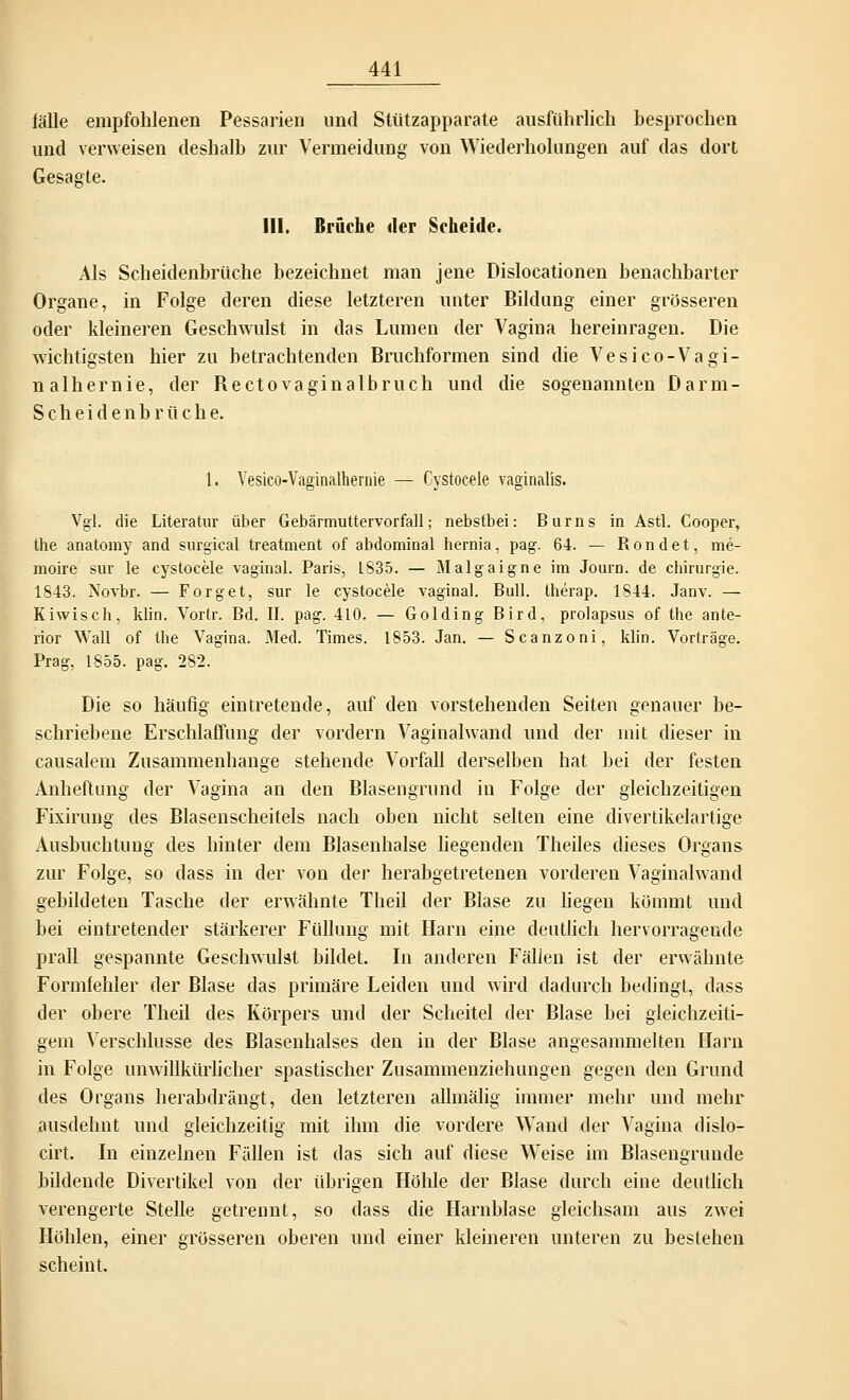 fälle empfohlenen Pessarien und Stützapparate ausführlich besprochen und verweisen deshalb zur Vermeidung von Wiederholungen auf das dort Gesagte. III. Brüche der Scheide. Als Scheidenbrüche bezeichnet man jene Dislocationen benachbarter Organe, in Folge deren diese letzteren unter Bildung einer grösseren oder kleineren Geschwulst in das Lumen der Vagina hereinragen. Die wichtigsten hier zu betrachtenden Bruchformen sind die Vesico-Vagi- nalhernie, der Bectovaginalbruch und die sogenannten Darm- Scheidenbrüche. 1. Vesico-Vaginalhernie — Cystocele vaginalis. Vgl. die Literatur über Gebärmuttervorfall; nebstbei: Bums in Astl. Cooper, the anatomy and surgical treatment of abdominal hernia, pag. 64. — Rondet, me- moire sur le cystocele vaginal. Paris, 1835. — Malgaigne im Journ. de Chirurgie. 1843. Novbr. — Forget, sur le cystocele vaginal. Bull, therap. 1844. Janv. — Kiwisch, klin. Vortr. Bd. II. pag. 410. — Golding Bird, prolapsus of the ante- rior Wall of the Vagina. Med. Times. 1853. Jan. — Scanzoni, klin. Vorträge. Prag, 1855. pag. 282. Die so häufig eintretende, auf den vorstehenden Seiten genauer be- schriebene Erschlaffung der vordem Vaginalwand und der mit dieser in causalem Zusammenhange stehende Vorfall derselben hat bei der festen Anheftimg der Vagina an den Blasengrund in Folge der gleichzeitigen Fixirung des Blasenscheitels nach oben nicht selten eine divertikelartige Ausbuchtung des hinter dem Blasenhalse liegenden Theiles dieses Organs zur Folge, so dass in der von der herabgetretenen vorderen Vaginalwand gebildeten Tasche der erwähnte Theil der Blase zu liegen kömmt und bei eintretender stärkerer Füllung mit Harn eine deutlich hervorragende prall gespannte Geschwulst bildet. In anderen Fällen ist der erwähnte Formfehler der Blase das primäre Leiden und wird dadurch bedingt, dass der obere Theil des Körpers und der Scheitel der Blase bei gleichzeiti- gem Verschlusse des Blasenhalses den in der Blase angesammelten Harn in Folge unwillkürlicher spastischer Zusammenziehungen gegen den Grund des Organs herabdrängt, den letzteren alhnälig immer mehr und mehr ausdehnt und gleichzeitig mit ihm die vordere Wand der Vagina dislo- cirt. Li einzelnen Fällen ist das sich auf diese Weise im Blasengrunde bildende Divertikel von der übrigen Höhle der Blase durch eine deutlich verengerte Stelle getrennt, so dass die Harnblase gleichsam aus zwei Höhlen, einer grösseren oberen und einer kleineren unteren zu bestehen scheint.