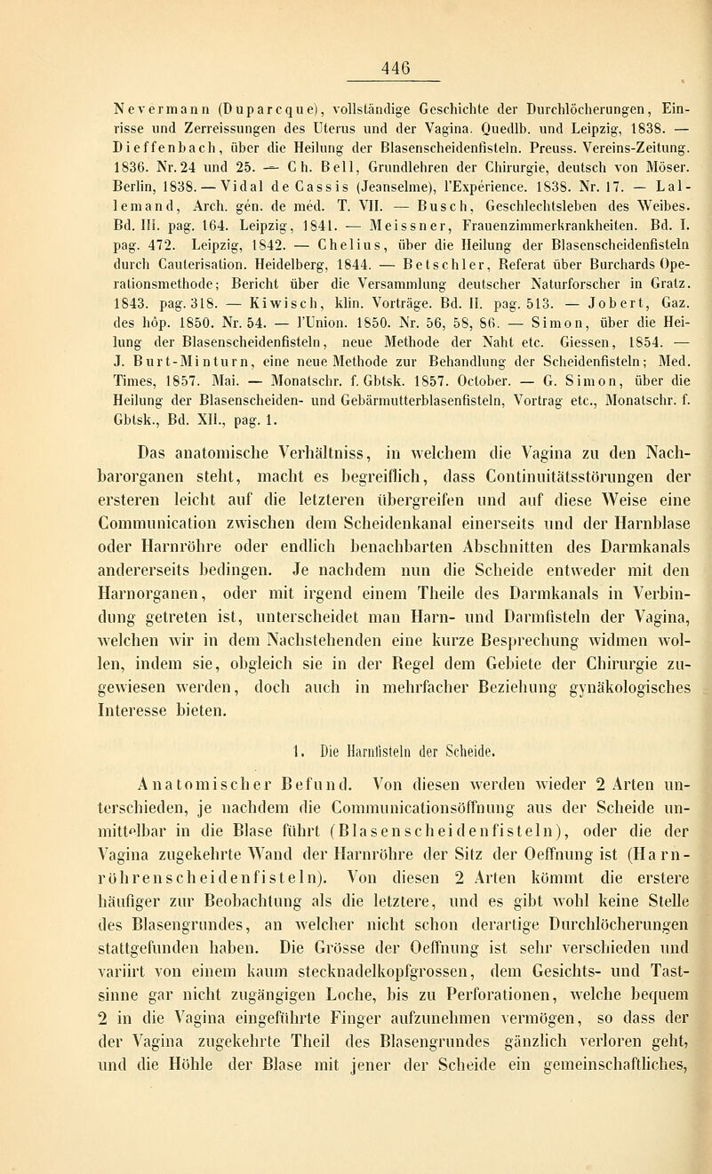 Nevermann (üuparcque), vollständige Geschichte der Durchlöcherungen, Ein- risse und Zerreissungen des Uterus und der Vagina. Quedlb. und Leipzig, 1838. — Dieffenbach, über die Heilung der Blasenscheidenfisteln. Preuss. Vereins-Zeitung. 1836. Nr. 24 und 25. -— C h. Bell, Grundlehren der Chirurgie, deutsch von Moser. Berlin, 1838. — Vidal deCassis (Jeanseime), FExperience. 1838. Nr. 17. — Lal- lemand, Arch. gen. de med. T. VII. — Busch, Geschlechtsleben des Weibes. Bd. III. pag. 164. Leipzig, 1841. — Meissner, Frauenzimmerkrankheiten. Bd. I. pag. 472. Leipzig, 1842. — Chelius, über die Heilung der Blasenscheidenfisteln durch Cauterisation. Heidelberg, 1844. — Betschier, Referat über Burchards Ope- rationsmethode; Bericht über die Versammlung deutscher Naturforscher in Gratz. 1843. pag.318. — Kiwisch, klin. Vorträge. Bd. II. pag. 513. — Jobert, Gaz. des höp. 1850. Nr. 54. — l'Union. 1850. Nr. 56, 58, 86. — Simon, über die Hei- lung der Blasenscheidenfisteln, neue Methode der Naht etc. Giessen, 1854. — J. Burt-Minturn, eine neue Methode zur Behandlung der Scheidenfisteln; Med. Times, 1857. Mai. — Monatschr. f. Gbtsk. 1857. Oclober. — G. Simon, über die Heilung der Blasenscheiden- und Gebärmutterblasenfisteln, Vortrag etc., Monatschr. f. Gbtsk., Bd. XII., pag. 1. Das anatomische Verhältniss, in welchem die Vagina zu den Nach- barorganen steht, macht es begreiflich, dass Continuitätsstörungen der ersteren leicht auf die letzteren tibergreifen und auf diese Weise eine Communication zwischen dem Scheidenkanal einerseits und der Harnblase oder Harnröhre oder endlich benachbarten Abschnitten des Darmkanals andererseits bedingen. Je nachdem nun die Scheide entweder mit den Harnorganen, oder mit irgend einem Theile des Darmkanals in Verbin- dung getreten ist, unterscheidet man Harn- und Darmfisteln der Vagina, welchen wir in dem Nachstehenden eine kurze Besprechung widmen wol- len, indem sie, obgleich sie in der Regel dem Gebiete der Chirurgie zu- gewiesen werden, doch auch in mehrfacher Beziehung gynäkologisches Interesse bieten. 1. Die Harnlisteln der Scheide. Anatomischer Befund. Von diesen werden wieder 2 Arten un- terschieden, je nachdem die Communicationsöffnung aus der Scheide un- mittelbar in die Blase führt (Blasenscheidenfisteln), oder die der Vagina zugekehrte Wand der Harnröhre der Sitz der Oeffnung ist (Harn- rührenscheidenfisteln). Von diesen 2 Arten kömmt die erstere häufiger zur Beobachtung als die letztere, und es gibt wohl keine Stelle des Blasengrundes, an Avelcher nicht schon derartige Durchlöcherungen stattgefunden haben. Die Grösse der Oeffnung ist sehr verschieden und variirt von einem kaum stecknadelkopfgrossen, dem Gesichts- und Tast- sinne gar nicht zugängigen Loche, bis zu Perforationen, welche bequem 2 in die Vagina eingeführte Finger aufzunehmen vermögen, so dass der der Vagina zugekehrte Theil des Blasengrundes gänzlich verloren geht, und die Höhle der Blase mit jener der Scheide ein gemeinschaftliches,