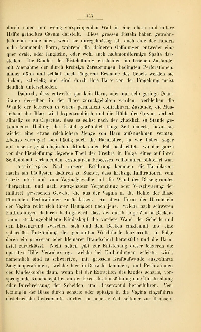 durch einen nur wenig vorspringenden Wall in eine obere und untere Hälfte getheiltes Cavum darstellt. Diese grossen Fisteln haben gewöhn- lich eine runde oder, wenn sie unregelmässig ist, doch eine der runden nahe kommende Form, während die kleineren Oeffnungen entweder eine quer ovale, oder längliche, oder wohl auch halbmondförmige Spalte dar- stellen. Die Ränder der Fistelöffnung erscheinen im frischen Zustande, mit Ausnahme der durch krebsige Zerstörungen bedingten Perforationen, immer dünn und schlaff, nach längerem Bestände des Uebels werden sie dicker, schwielig und sind durch ihre Härte von der Umgebung meist deutlich unterschieden. Dadurch, dass entweder gar kein Harn, oder nur sehr geringe Quan- titäten desselben in der Blase zurückgehalten werden, verbleiben die Wände der letzteren in einem permanent contrahirten Zustande, die Mus- kelhaut der Blase wird hypertrophisch und die Höhle des Organs verliert allmälig so an Capacität, dass es selbst nach der glücklich zu Stande ge- kommenen Heilung der Fistel gewöhnlich lange Zeit dauert, bevor sie wieder eine etwas reichlichere Menge von Harn aufzunehmen vermag. Ebenso verengert sich häufig auch die Harnröhre, ja wir haben sogar auf unserer gynäkologischen Klinik einen Fall beobachtet, wo der ganze vor der Fistelöffnung liegende Theil der Urethra in Folge eines auf ihrer Schleimhaut verlaufenden exsudativen Processes vollkommen obliterirt war. Aetiologie. Nach unserer Erfahrung kommen die Harnblasen- fisteln am häufigsten dadurch zu Stande, dass krebsige Infiltrationen vom Cervix uteri und vom Vaginalgewölbe auf die Wand des Blasengrundes übergreifen und nach stattgehabter Verjauchung oder Verschwärung der infiltrirt gewesenen Gewebe die aus der Vagina in die Höhle der Blase führenden Perforationen zurücklassen. An diese Form der Harnfisteln der Vagina reiht sich ihrer Häufigkeit nach jene, welche nach schweren Entbindungen dadurch bedingt wird, dass der durch lange Zeit im Becken- raume steckengebliebene Kindeskopf die vordere Wand der Scheide und den Blasengrund zwischen sich und dem Becken einklemmt und eine sphacelöse Entzündung der genannten Weichtheile hervorruft, in Folge deren ein grösserer oder kleinerer Brandschorf herausfällt und die Harn- fistel zurücklässt. Nicht selten gibt zur Entstehung dieser letzteren die operative Hilfe Veranlassung, welche bei Entbindungen geleistet wird; namentlich sind es schwierige, mit grossem Kraftaufwande ausgeführte Zangenoperationen, welche hier in Betracht kommen, und Perforationen des Kindeskopfes dann, wenn bei der Extraction des Kindes scharfe, vor- springende Knochensplitter an der Excerebrationsöffnung eine Durchreibung oder Durchreissung der Scheiden- und Blasenwand herbeiführen. Ver- letzungen der Blase durch scharfe oder spitzige in die Vagina eingeführte obstetricische Instrumente dürften in neuerer Zeit seltener zur Beobach-