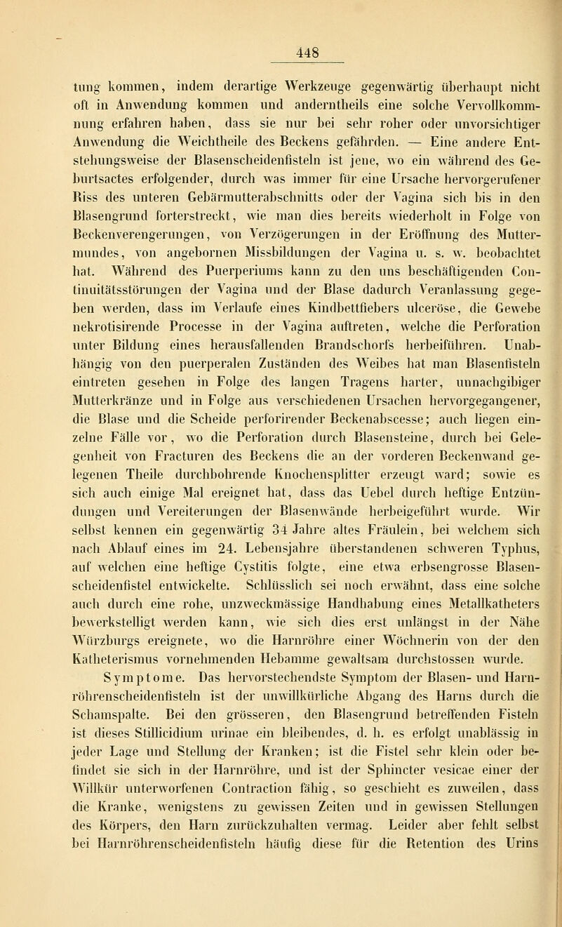 tting kommen, indem derartige Werkzeuge gegenwärtig überhaupt nicht oft in Anwendung kommen und anderntheils eine solche Vervollkomm- nung erfahren haben, dass sie nur bei sehr roher oder unvorsichtiger Anwendung die Weich theile des Beckens gefährden. — Eine andere Ent- stehungsweise der Blasenscheidenfisteln ist jene, wo ein während des Ge- burtsactes erfolgender, durch was immer für eine Ursache hervorgerufener Riss des unteren Gebärmutterabschnitts oder der Vagina sich bis in den Blasengrund forterstreckt, wie man dies bereits wiederholt in Folge von Beckenverengerungen, von Verzögerungen in der Eröffnung des Mutter- mundes, von angebornen Missbildungen der Vagina u. s. w. beobachtet hat. Während des Puerperiums kann zu den uns beschäftigenden Con- tinuitätsstörungen der Vagina und der Blase dadurch Veranlassung gege- ben werden, dass im Verlaufe eines Rindbettfiebers ulceröse, die Gewebe nekrotisirende Processe in der Vagina auftreten, welche die Perforation unter Bildung eines herausfallenden Brandschorfs herbeiführen. Unab- hängig von den puerperalen Zuständen des Weibes hat man Blasenfisteln eintreten gesehen in Folge des langen Tragens harter, unnachgibiger Mutterkränze und in Folge aus verschiedenen Ursachen hervorgegangener, die Blase und die Scheide perforirender Beckenabscesse; auch liegen ein- zelne Fälle vor, wo die Perforation durch Blasensteine, durch bei Gele- genheit von Fracturen des Beckens die an der vorderen Beckenwand ge- legenen Theile durchbohrende Knochensplitter erzeugt ward; sowie es sich auch einige Mal ereignet hat, dass das Uebel durch heftige Entzün- dungen und Vereiterungen der Blasenwände herbeigeführt wurde. Wir selbst kennen ein gegenwärtig 34 Jahre altes Fräulein, bei welchem sich nach Ablauf eines im 24. Lebensjahre überstandenen schweren Typhus, auf welchen eine heftige Cystitis folgte, eine etwa erbsengrosse Blasen- scheidenfistel entwickelte. Schlüsslich sei noch erwähnt, dass eine solche auch durch eine rohe, unzweckmässige Handhabung eines Metallkatheters bewerkstelligt werden kann, wie sich dies erst unlängst in der Nähe Würzburgs ereignete, wo die Harnröhre einer Wöchnerin von der den Katheterismus vornehmenden Hebamme gewaltsam durchstossen wurde. Symptome. Das hervorstechendste Symptom der Blasen- und Harn- röhrenscheidenfisteln ist der unwillkürliche Abgang des Harns durch die Schamspalte. Bei den grösseren, den Blasengrund betreffenden Fisteln ist dieses Stillicidium urinae ein bleibendes, d. h. es erfolgt unablässig in jeder Lage und Stellung der Kranken; ist die Fistel sehr klein oder be- findet sie sich in der Harnröhre, und ist der Sphincter vesicae einer der Willkür unterworfenen Contraction fähig, so geschieht es zuweilen, dass die Kranke, wenigstens zu gewissen Zeiten und in gewissen Stellungen des Körpers, den Harn zurückzuhalten vermag. Leider aber fehlt selbst bei Harnröhrenscheidenfisteln häufig diese für die Retention des Urins