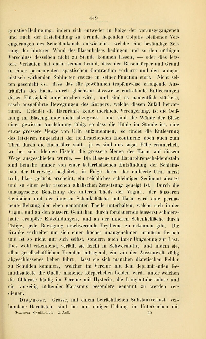 günstige Bedingung, indem sich entweder in Folge der vorausgegangenen und auch der Fistelbildung zu Grunde liegenden Colpitis bleibende Ver- engerungen des Scheidenkanals entwickeln , welche eine beständige Zer- rung der hinteren Wand des Blasenhalses bedingen und so den nöthigen Verschluss desselben nicht zu Stande kommen lassen, — oder dies letz- tere Verhalten hat darin seinen Grund, dass der Blasenkörper und Grund in einer permanenten spastischen Contraction verharrt und den antago- nistisch wirkenden Sphincter vesicae in seiner Function stört. Nicht sel- ten geschieht es, dass das für gewöhnlich tropfenweise erfolgende Aus- träufeln des Harns durch gleichsam stossweise eintretende Entleerungen dieser Flüssigkeit unterbrochen wird, und sind es namentlich stärkere, rasch ausgeführte Bewegungen des Körpers, welche diesen Zufall hervor- rufen. Erleidet die Harnröhre keine merkliche Verengerung, ist die Oeff- nung im Blasengrunde nicht allzugross, und sind die Wände der Blase einer gewissen Ausdehnung fähig, so dass die Höhle im Stande ist, eine etwas grössere Menge von Urin aufzunehmen, so findet die Entleerung des letzteren ungeachtet der fortbestehenden Incontinenz doch auch zum Theil durch die Harnröhre statt, ja es sind uns sogar Fälle erinnerlich, wo bei sehr kleinen Fisteln die grössere Menge des Harns auf diesem Wege ausgeschieden wurde. — Die Blasen- und Harnröhrenscheidenflsteln sind beinahe immer von einer katarrhalischen Entzündung der Schleim- haut der Harnwege begleitet, in Folge deren der entleerte Urin meist trüb, blass gefärbt erscheint, ein reichliches schleimiges Sediment absetzt und zu einer sehr raschen alkalischen Zersetzung geneigt ist. Durch die unausgesetzte Benetzung des unteren Theils der Vagina, der äusseren Genitalien und der inneren Schenkelfläche mit Harn wird eine perma- nente Beizung der eben genannten Theile unterhalten, welche sich in der Vagina und an den äussern Genitalien durch fortdauernde äusserst schmerz- hafte croupöse Entzündungen, und an der inneren Schenkelfläche durch lästige, jede Bewegung erschwerende Erytheme zu erkennen gibt. Die Kranke verbreitet um sich einen höchst unangenehmen urinösen Geruch und ist so nicht nur sich selbst, sondern auch ihrer Umgebung zur Last. Dies wohl erkennend, verfällt sie leicht in Schwermuth, und indem sie, allen gesellschaftlichen Freuden entsagend, ein von der Aussenwelt völlig abgeschlossenes Leben führt, lässt sie sich manchen diätetischen Fehler zu Schulden kommen, welcher im Vereine mit dem deprimirenden Ge- müthsaffecte die Quelle mancher körperlichen Leiden wird, unter welchen die Chlorose häutig im Vereine mit Hysterie, die Lungentuberculose und ein vorzeitig lödtender Marasmus besonders genannt zu werden ver- dienen. Diagnose. Grosse, mit einem beträchtlichen Substanzverluste ver- bundene Harnfisteln sind bei nur einiger Uebung im Untersuchen mit Scaxzoni, Gynäkologie. 2. Aufl. 29