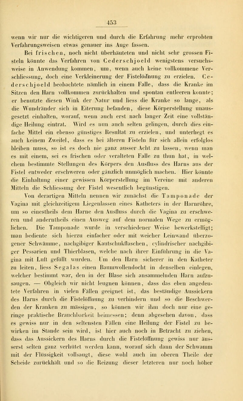 wenn wir nur die wichtigeren und durch die Erfahrung mehr erprobten Verfahrungsweisen etwas genauer ins Auge fassen. Bei frischen, noch nicht überhäuteten und nicht sehr grossen Fi- steln könnte das Verfahren von Cederschjoeld wenigstens versuchs- weise in Anwendung kommen, um, wenn auch keine vollkommene Ver- schliessung, doch eine Verkleinerung der Fistelöifnung zu erzielen. Ce- derschjoeld beobachtete nämlich in einem Falle, dass die Kranke im Sitzen den Harn vollkommen zurückhalten und spontan entleeren konnte; er benutzte diesen Wink der Natur und liess die Kranke so lange, als die Wundränder sich in Eiterung befanden, diese Körperstellung unaus- gesetzt einhalten, worauf, wenn auch erst nach langer Zeit eine vollstän- dige Heilung eintrat. Wird es nun auch selten gelingen, durch dies ein- fache Mittel ein ebenso günstiges Resultat zu erzielen, und unterliegt es auch keinem Zweifel, dass es bei älteren Fisteln für sich allein erfolglos bleiben muss, so ist es doch nie ganz ausser Acht zu lassen, wenn man es mit einem, sei es frischen oder veralteten Falle zu thun hat, in wel- chem bestimmte Stellungen des Körpers den Ausfluss des Harns aus der Fistel entweder erschweren oder gänzlich unmöglich machen. Hier könnte die Einhaltung einer gewissen Körperstellung im Vereine mit anderen Mitteln die Schliessung der Fistel wesentlich begünstigen. Von derartigen Mitteln nennen wir zunächst die Tampon ade der Vagina mit gleichzeitigem Liegenlassen eines Katheters in der Harnröhre, um so einestheils dem Harne den Ausfluss durch die Vagina zu erschwe- ren und anderntheils einen Ausweg auf dem normalen Wege zu ermög- lichen. Die Tamponade wurde in verschiedener Weise bewerkstelligt; man bediente sich hierzu einfacher oder mit weicher Leinwand überzo- gener Schwämme, nachgibiger Kautschukflaschen, cylindrischer nachgibi- ger Pessarien und Thierblasen, welche nach ihrer Einführung in die Va- gina mit Luft gefüllt wurden. Um den Harn sicherer in den Katheter zu leiten, liess Sega las einen Baumwollendocht in denselben einlegen, welcher bestimmt war, den in der Blase sich ansammelnden Harn aufzu- saugen. — Obgleich wir nicht leugnen können, dass das eben angedeu- tete Verfahren in vielen Fällen geeignet ist, das beständige Aussickern des Harns durch die Fistelöffnung zu verhindern und so die Beschwer- den der Kranken zu massigen, so können wir ihm doch nur eine ge- ringe praktische Brauchbarkeit beimessen; denn abgesehen davon, dass es gewiss nur in den seltensten Fällen eine Heilung der Fistel zu be- wirken im Stande sein wird, ist hier auch noch in Betracht zu ziehen, dass das Aussickern des Harns durch die Fistelöffnung gewiss nur äus- serst selten ganz verhütet werden kann, worauf sich dann der Schwamm mit der Flüssigkeit vollsaugt, diese wohl auch im oberen Theile der Scheide zurückhält und so die Beizung dieser letzteren nur noch höher