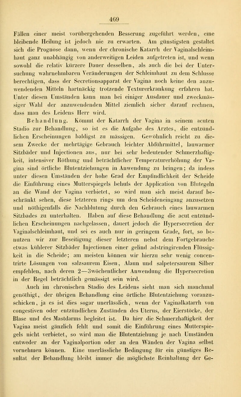Fällen einer meist vorübergehenden Besserung zugeführt werden, eine bleibende Heilung ist jedoch nie zu erwarten. Am günstigsten gestaltet sich die Prognose dann, wenn der chronische Katarrh der Vaginalschleim- haut ganz unabhängig von anderweitigen Leiden aufgetreten ist, und wenn sowohl die relativ kürzere Dauer desselben, als auch die bei der Unter- suchung wahrnehmbaren Veränderungen der Schleimhaut zu dem Schlüsse berechtigen, dass der Secretionsapparat der Vagina noch keine den anzu- wendenden Mitteln hartnäckig trotzende Texturerkrankung erfahren hat. Unter diesen Umständen kann man bei einiger Ausdauer und zweckmäs- siger Wahl der anzuwendenden Mittel ziemlich sicher darauf rechnen, dass man des Leidens Herr wird. Behandlung. Kömmt der Katarrh der Vagina in seinem acuten Stadio zur Behandlung, so ist es die Aufgabe des Arztes, die entzünd- lichen Erscheinungen baldigst zu massigen. Gewöhnlich reicht zu die- sem Zwecke der mehrtägige Gebrauch leichter Abführmittel, lauwarmer Sitzbäder und Injectionen aus, nur bei sehr bedeutender Schmerzhaftig- keit, intensiver Böthung und beträchtlicher Temperaturerhöhung der Va- gina sind örtliche Blutentziehungen in Anwendung zu bringen; da indess unter diesen Umständen der hohe Grad der Empfindlichkeit der Scheide die Einführung eines Mutterspiegels behufs der Application von Blutegeln an die Wand der Vagina verbietet, so wird man sich meist darauf be- schränkt sehen, diese letzteren rings um den Scheideneingang anzusetzen und nöthigenfalls die Nachblutung durch den Gebrauch eines lauwarmen Sitzbades zu unterhalten. Haben auf diese Behandlung die acut entzünd- lichen Erscheinungen nachgelassen, dauert jedoch die Hypersecretion der Vaginalschleimhaut, und sei es auch nur in geringem Grade, fort, so be- nutzen wir zur Beseitigung dieser letzteren nebst dem Fortgebrauche etwas kühlerer Sitzbäder Injectionen einer gelind adstringirenden Flüssig- keit in die Scheide; am meisten können wir hierzu sehr wenig concen- trirte Lösungen von salzsaurem Eisen, Alaun und salpetersaurem Silber empfehlen, nach deren 2—3wöchentlicher Anwendung die Hypersecretion in der Begel beträchtlich gemässigt sein wird. Auch im chronischen Stadio des Leidens sieht man sich manchmal genöthigt, der übrigen Behandlung eine örtliche Blutentziehung voranzu- schicken, ja es ist dies sogar unerlässlich, wenn der Vaginalkatarrh von congestiven oder entzündlichen Zuständen des Uterus, der Eierstöcke, der Blase und des Mastdarms begleitet ist. Da hier die Schmerzhaftigkeit der Vagina meist gänzlich fehlt und somit die Einführung eines Mutterspie- gels nicht verbietet, so wird man die Blutentziehung je nach Umständen entweder an der Vaginalportion oder an den Wänden der Vagina selbst vornehmen können. Eine unerlässliche Bedingung für ein günstiges Be- sultat der Behandlung bleibt immer die möglichste Beinhaltung der Ge-