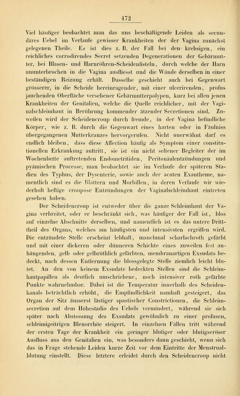 Viel häufiger beobachtet man das uns beschäftigende Leiden als secun- däres Uebel im Verlaufe gewisser Krankheiten der der Vagina zunächst gelegenen Theile. Es ist dies z. B. der Fall hei den krebsigen, ein reichliches corrodirendes Secret setzenden Degenerationen der Gebärmut- ter, bei Blasen- und Harnröhren-Scheiden fisteln, durch welche der Harn ununterbrochen in die Vagina ausfliesst und die Wände derselben in einer beständigen Beizung erhält. Dasselbe geschieht auch bei Gegenwart grösserer, in die Scheide hereinragender, mit einer ulcerirenden, profus jauchenden Oberfläche versehener Gebärmutterpolypen, kurz bei allen jenen Krankheiten der Genitalien, welche die Quelle reichlicher, mit der Vagi- nalschleimhaut in Berührung kommender ätzender Secretionen sind. Zu- weilen wird der Scheidencroup durch fremde, in der Vagina befindliche Körper, wie z. B. durch die Gegenwart eines harten oder in Fäulniss übergegangenen Mutterkranzes hervorgerufen. Nicht unerwähnt darf es endlich bleiben, dass diese Affection häufig als Symptom einer constitu- tionellen Erkrankung aultritt, sie ist ein nicht seltener Begleiter der im Wochenbette auftretenden Endometritiden, Peritonäalentzündungen und pyämischen Processe, man beobachtet sie im Verlaufe der späteren Sta- dien des Typhus, der Dysenterie, sowie auch der acuten Exantheme, na- mentlich sind es die Blattern und Morbiden, in deren Verlaufe wir wie- derholt heftige croupüse Entzündungen der Vaginalschleimhaut eintreten gesehen haben. Der Scheidencroup ist entweder über die ganze Schleimhaut der Va- gina verbreitet, oder er beschränkt sich, was häufiger der Fall ist, blos auf einzelne Abschnitte derselben, und namentlich ist es das untere Dritt- theil des Organs, welches am häufigsten und intensivsten ergriffen wird. Die entzündete Stelle erscheint lebhaft, manchmal scharlachroth gefärbt und mit einer dickeren oder dünneren Schichte eines zuweilen fest an- hängenden, gelb oder gelbröthlich gefärbten, membranartigen Exsudats be- deckt, nach dessen Entfernung die blossgelegte Stelle ziemlich leicht blu- tet. An den von keinem Exsudate bedeckten Stellen sind die Schleim- hautpapillen als deutlich umschriebene, noch intensiver roth gefärbte Punkte wahrnehmbar. Dabei ist die Temperatur innerhalb des Scheiden- kanals beträchtlich erhöht, die Empfindlichkeit namhaft gesteigert, das Organ der Sitz äusserst lästiger spastischer Constitutionen, die Schleim- secretion auf dem Höhestadio des Uebels vermindert, während sie sich später nach Abstossung des Exsudats gewöhnlich zu einer profusen, schleimigeitrigen Blenorrhöe steigert. In einzelnen Fällen tritt während der ersten Tage der Krankheit ein geringer blutiger oder blutigseröser Ausfluss aus den Genitalien ein, was besonders dann geschieht, wenn sich das in Frage stehende Leiden kurze Zeit vor dem Eintritte der Menstrual- blutung einstellt. Diese letztere erleidet durch den Scheidencroup nicht