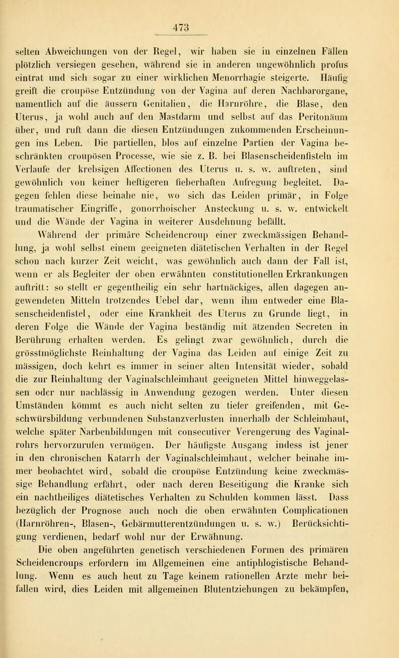 selten Abweichungen von der Regel, wir haben sie in einzelnen Fällen plötzlich versiegen gesehen, während sie in anderen ungewöhnlich profus eintrat und sich sogar zu einer wirklichen Menorrhagie steigerte. Häufig greift die croupöse Entzündung von der Vagina auf deren Nachbarorgane, namentlich auf die äussern Genitalien, die Harnröhre, die Blase, den Uterus, ja wohl auch auf den Mastdarm und selbst auf das Peritonäum über, und ruft dann die diesen Entzündungen zukommenden Erscheinun- gen ins Leben. Die partiellen, blos auf einzelne Partien der Vagina be- schränkten croupösen Processe, wie sie z. B. bei Blasenscheidenfisteln im Verlaufe der krebsigen Affectionen des Uterus u. s. w. auftreten, sind gewöhnlich von keiner heftigeren fieberhaften Aufregung begleitet. Da- gegen fehlen diese beinahe nie, wo sich das Leiden primär, in Folge traumatischer Eingriffe, gonorrhoischer Ansteckung u. s. w. entwickelt und die Wände der Vagina in weiterer Ausdehnung befällt. Während der primäre Scheidencroup einer zweckmässigen Behand- lung, ja wohl selbst einem geeigneten diätetischen Verhalten in der Begel schon nach kurzer Zeit weicht, was gewöhnlich auch dann der Fall ist, wenn er als Begleiter der oben erwähnten constitutionellen Erkrankungen auftritt: so stellt er gegentheilig ein sehr hartnäckiges, allen dagegen an- gewendeten Mitteln trotzendes Uebel dar, wenn ihm entweder eine Bla- senscheidenfistel, oder eine Krankheit des Uterus zu Grunde liegt, in deren Folge die Wände der Vagina beständig mit ätzenden Secreten in Berührung erhalten werden. Es gelingt zwar gewöhnlich, durch die grösstmöglichste Reinhaltung der Vagina das Leiden auf einige Zeit zu massigen, doch kehrt es immer in seiner alten Intensität wieder, sobald die zur Reinhaltung der Vaginalschleimhaut geeigneten Mittel hinweggelas- sen oder nur nachlässig in Anwendung gezogen werden. Unter diesen Umständen kömmt es auch nicht selten zu tiefer greifenden, mit Ge- schwürsbildung verbundenen Substanzverlusten innerhalb der Schleimhaut, Avelche später Narbenbild ungen mit consecutiver Verengerung des Vaginal- rohrs hervorzurufen vermögen. Der häufigste Ausgang indess ist jener in den chronischen Katarrh der Vaginalschleimhaut, welcher beinahe im- mer beobachtet wird, sobald die croupöse Entzündung keine zweckmäs- sige Behandlung erfährt, oder nach deren Beseitigung die Kranke sich ein nachtheiliges diätetisches Verhalten zu Schulden kommen lässt. Dass bezüglich der Prognose auch noch die oben erwähnten Complicationen (Harnröhren-, Blasen-, Gebärmulterentzündungen u. s. w.) Berücksichti- gung verdienen, bedarf wohl nur der Erwähnung. Die oben angeführten genetisch verschiedenen Formen des primären Scheidencroups erfordern im Allgemeinen eine antiphlogistische Behand- lung. Wenn es auch heut zu Tage keinem rationellen Arzte mehr bei- fallen wird, dies Leiden mit allgemeinen Blutentziehungen zu bekämpfen,