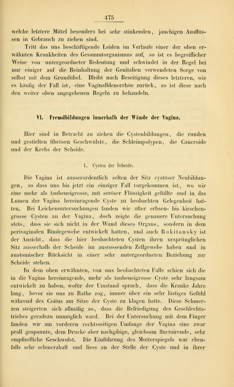 welche letztere Mittel besonders bei sehr stinkenden, jauchigen Ausflüs- sen in Gebrauch zu ziehen sind. Tritt das uns beschäftigende Leiden im Verlaufe einer der oben er- wähnten Krankheiten des Gesannntorganismus auf, so ist es begreiflicher Weise von untergeordneter Bedeutung und schwindet in der Regel bei nur einiger auf die Reinhaltung der Genitalien verwendeten Sorge von selbst mit dem Grundübel. Bleibt nach Beseitigung dieses letzteren, wie es häufig der Fall ist, eine Vaginalblenorrhöe zurück, so ist diese nach den weiter oben angegebenen Regeln zu behandeln. VI. Fremdbilduiigen innerhalb der Wände der Vagina. Hier sind in Betracht zu ziehen die Cystenbildungen, die runden und gestielten fibrösen Geschwülste, die Schleimpolypen, die Cancroide und der Krebs der Scheide. 1. Cysten der Scheide. Die Vagina ist ausserordentlich selten der Sitz cystöser Neubildun- gen, so dass uns bis jetzt ein einziger Fall vorgekommen ist, wo wir eine mehr als taubeneigrosse, mit seröser Flüssigkeit gefüllte und in das Lumen der Vagina hereinragende Cyste zu beobachten Gelegenheit hat- ten. Bei Leichenuntersuchungen fanden wir öfter erbsen- bis kirschen- grosse Cysten an der Vagina, doch zeigte die genauere Untersuchung stets, dass sie sich nicht in der Wand dieses Organs, sondern in dem perivaginalen Bindegewebe entwickelt hatten, und auch Rokitansky ist der Ansicht, dass die hier beobachteten Cysten ihren ursprünglichen Sitz ausserhalb der Scheide im anstossenden Zellgewebe haben und in anatomischer Rücksicht in einer sehr untergeordneten Beziehung zur Scheide stehen. In dem oben erwähnten, von uns beobachteten Falle schien sich die in die Vagina hereinragende, mehr als taubeneigrosse Cyste sehr langsam entwickelt zu haben, wofür der Umstand sprach, dass die Kranke Jahre lang, bevor sie uns zu Rathe zog, immer über ein sehr lästiges Gefühl während des Coitus am Sitze der Cyste zu klagen hatte. Diese Schmer- zen steigerten sich allmälig so, dass die Befriedigung des Geschlechts- triebes geradezu unmöglich ward. Bei der Untersuchung mit dem Finger fanden wir am vorderen rechtsseitigen Umfange der Vagina eine zwar prall gespannte, dem Drucke aber nachgibige, gleichsam fluctuirende, sehr empfindliche Geschwulst. Die Einführung des Mutterspiegels war eben- falls sehr schmerzhaft und liess an der Stelle der Cyste und in ihrer