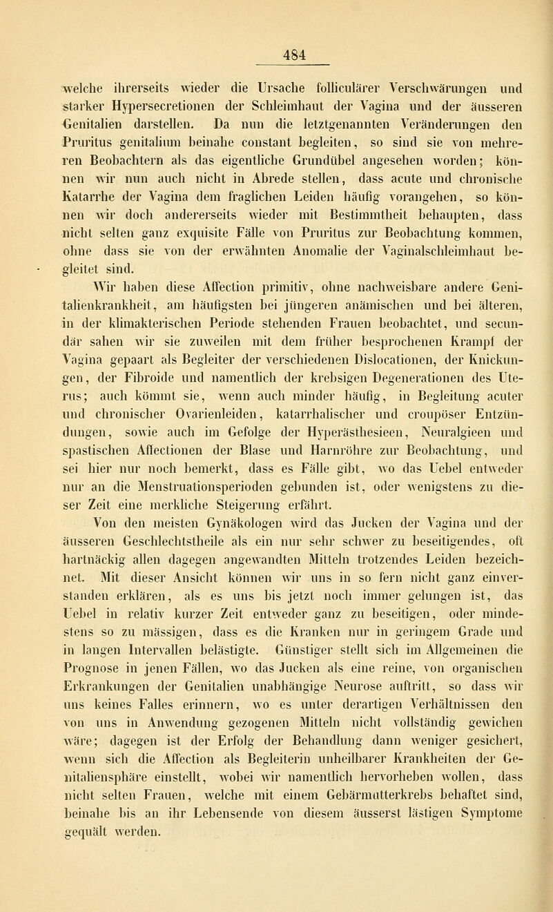 welche ihrerseits wieder die Ursache folliculärer Verschwörungen und starker Hypersecretionen der Schleimhaut der Vagina und der äusseren Genitalien darstellen. Da nun die letztgenannten Veränderungen den Pruritus genitalium heinahe constant begleiten, so sind sie von mehre- ren Beobachtern als das eigentliche Grundübel angesehen worden; kön- nen wir nun auch nicht in Abrede stellen, dass acute und chronische Katarrhe der Vagina dem fraglichen Leiden häufig vorangehen, so kön- nen wir doch andererseits wieder mit Bestimmtheit behaupten, dass nicht selten ganz exquisite Fälle von Pruritus zur Beobachtung kommen, ohne dass sie von der erwähnten Anomalie der Vaginalschleimhaut be- gleitet sind. Wir haben diese Affection primitiv, ohne nachweisbare andere Geni- talienkrankheit, am häufigsten bei jüngeren anämischen und bei älteren, in der klimakterischen Periode stehenden Frauen beobachtet, und secun- där sahen wir sie zuweilen mit dem früher besprochenen Krampf der Vagina gepaart als Begleiter der verschiedenen Dislocationen, der Knickun- gen, der Fibroide und namentlich der krebsigen Degenerationen des Ute- rus; auch kömmt sie, wenn auch minder häufig, in Begleitung acuter und chronischer Ovarienleiden, katarrhalischer und croupöser Entzün- dungen, sowie auch im Gefolge der Hyperästhesieen, Neuralgieen und spastischen Affectionen der Blase und Harnröhre zur Beobachtung, und sei hier nur noch bemerkt, dass es Fälle gibt, wo das Uebel entweder nur an die Menstruationsperioden gebunden ist, oder wenigstens zu die- ser Zeit eine merkliche Steigerung erfährt. Von den meisten Gynäkologen wird das Jucken der Vagina und der äusseren Geschlechtstheile als ein nur sehr schwer zu beseitigendes, oft hartnäckig allen dagegen angewandten Mitteln trotzendes Leiden bezeich- net. Mit dieser Ansicht können wir uns in so fern nicht ganz einver- standen erklären, als es uns bis jetzt noch immer gelungen ist, das Uebel in relativ kurzer Zeit entweder ganz zu beseitigen, oder minde- stens so zu massigen, dass es die Kranken nur in geringem Grade und in langen Intervallen belästigte. Günstiger stellt sich im Allgemeinen die Prognose in jenen Fällen, wo das Jucken als eine reine, von organischen Erkrankungen der Genitalien unabhängige Neurose auftritt, so dass wir uns keines Falles erinnern, wo es unter derartigen Verhältnissen den von uns in Anwendung gezogenen Mitteln nicht vollständig gewichen wäre; dagegen ist der Erfolg der Behandlung dann weniger gesichert, wenn sich die Affection als Begleiterin unheilbarer Krankheiten der Ge- nitaliensphäre einstellt, Avobei wir namentlich hervorheben wollen, dass nicht selten Frauen, welche mit einem Gebärmutterkrebs behaftet sind, beinahe bis an ihr Lebensende von diesem äusserst lästigen Symptome gequält werden.