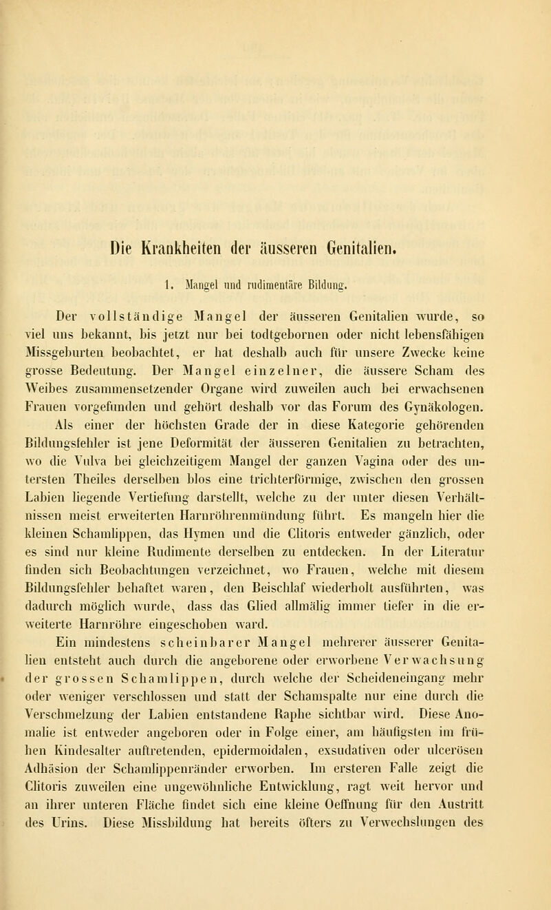 Die Krankheiten der äusseren Genitalien. 1. Mangel und rudimentäre Bildung. Der vollständige 31 an gel der äusseren Genitalien wurde, so viel uns bekannt, bis jetzt nur bei todtgebornen oder nicht lebensfähigen Missgeburten beobachtet, er hat deshalb auch für unsere Zwecke keine grosse Bedeutung. Der Mangel einzelner, die äussere Scham des Weibes zusammensetzender Organe wird zuweilen auch bei erwachsenen Frauen vorgefunden und gehört deshalb vor das Forum des Gynäkologen. Als einer der höchsten Grade der in diese Kategorie gehörenden Bildungsfehler ist jene Deformität der äusseren Genitalien zu betrachten, wo die Vulva bei gleichzeitigem Mangel der ganzen Vagina oder des un- tersten Theiles derselben blos eine trichterförmige, zwischen den grossen Labien liegende Vertiefung darstellt, welche zu der unter diesen Verhält- nissen meist erweiterten Harnröhrenmündung führt. Es mangeln hier die kleinen Schamlippen, das Hymen und die Clitoris entweder gänzlich, oder es sind nur kleine Budimente derselben zu entdecken. In der Literatur finden sich Beobachtungen verzeichnet, wo Frauen, welche mit diesem Bildungsfehler behaftet waren, den Beischlaf wiederholt ausführten, was dadurch möglich wurde, dass das Glied allmälig immer liefer in die er- weiterte Harnröhre eingeschoben ward. Ein mindestens scheinbarer Mangel mehrerer äusserer Genita- lien entsteht auch durch die angeborene oder erworbene Verwachsung der grossen Schamlippen, durch welche der Scheideneingang' mehr oder weniger verschlossen und statt der Schamspalte nur eine durch die Verschmelzung der Labien entstandene Baphe sichtbar wird. Diese Ano- malie ist entweder angeboren oder in Folge einer, am häufigsten im frü- hen Kindesalter auftretenden, epidermoidalen, exsudativen oder ulcerösen Adhäsion der Schamlippenränder erworben. Im ersteren Falle zeigt die Clitoris zuweilen eine ungewöhnliche Entwicklung, ragt weit hervor und an ihrer unteren Fläche findet sich eine kleine Oeffnung für den Austritt des Urins. Diese Missbildung hat bereits öfters zu Verwechslungen des