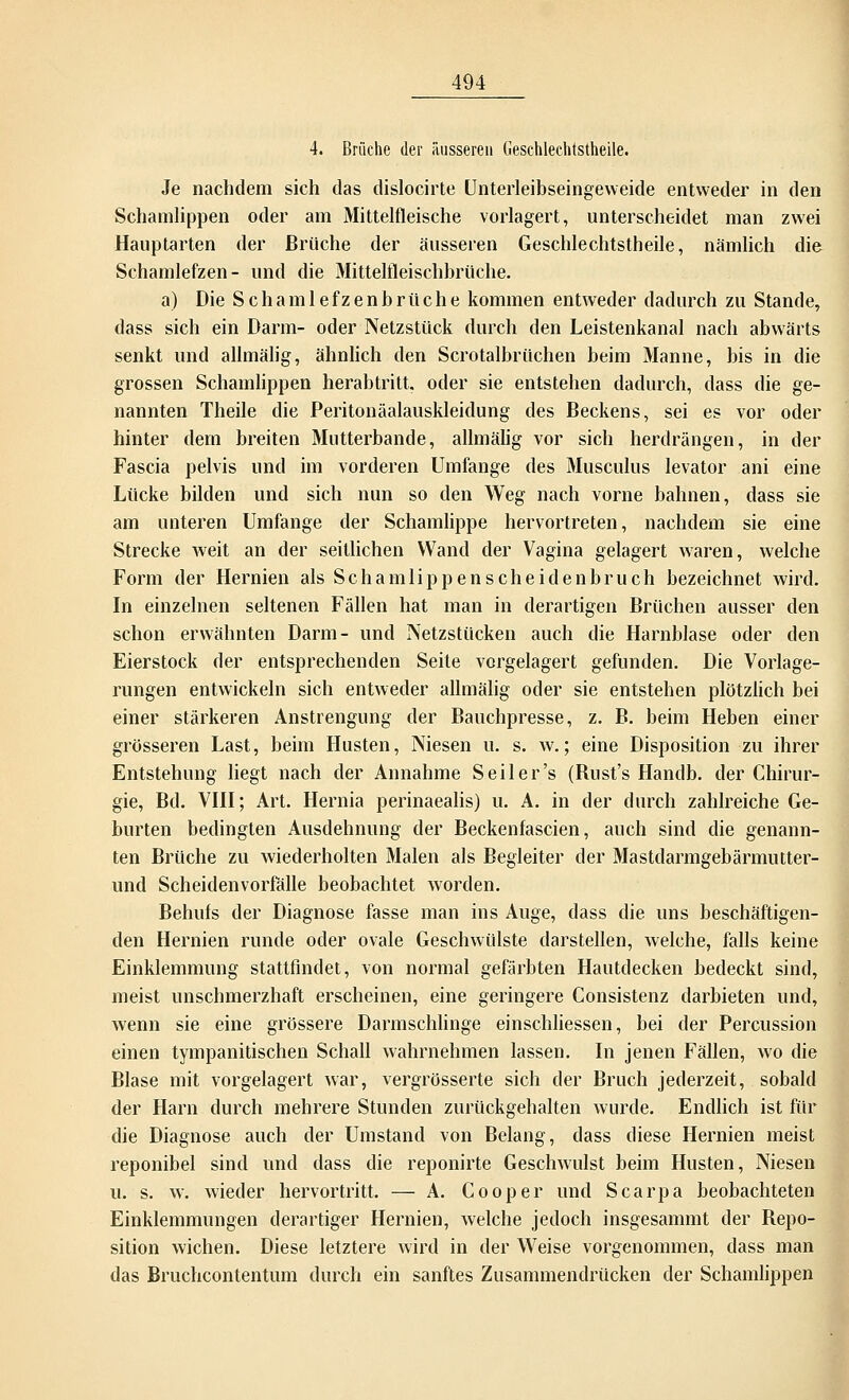 4. Brüche der äusseren Gesehlechtstheile. Je nachdem sich das dislocirte Unterleibseingeweide entweder in den Schamlippen oder am Mittelfleische vorlagert, unterscheidet man zwei Hauptarten der Brüche der äusseren Gesehlechtstheile, nämlich die Schamlefzen- und die Mittelfleischbrüche. a) Die Schamlefzenbrüche kommen entweder dadurch zu Stande, dass sich ein Darm- oder Netzstück durch den Leistenkanal nach abwärts senkt und alhnälig, ähnlich den Scrotalbrüchen beim Manne, bis in die grossen Schamlippen herabtritt, oder sie entstehen dadurch, dass die ge- nannten Theile die Peritonäalauskleidung des Beckens, sei es vor oder hinter dem breiten Mntterbande, alhnälig vor sich herdrängen, in der Fascia pelvis und im vorderen Umfange des Musculus levator ani eine Lücke bilden und sich nun so den Weg nach vorne bahnen, dass sie am unteren Umfange der Schamlippe hervortreten, nachdem sie eine Strecke weit an der seillichen Wand der Vagina gelagert waren, welche Form der Hernien als Schamlippenscheidenbruch bezeichnet wird. In einzelnen seltenen Fällen hat man in derartigen Brüchen ausser den schon erwähnten Darm- und Netzstücken auch die Harnblase oder den Eierstock der entsprechenden Seite vorgelagert gefunden. Die Vorlage- rungen entwickeln sich entweder allmälig oder sie entstehen plötzlich bei einer stärkeren Anstrengung der Bauchpresse, z. B. beim Heben einer grösseren Last, beim Husten, Niesen u. s. w.; eine Disposition zu ihrer Entstehung liegt nach der Annahme Seil er's (Bust's Handb. der Chirur- gie, Bd. VIII; Art. Hernia perinaealis) u. A. in der durch zahlreiche Ge- burten bedingten Ausdehnung der Beckenfascien, auch sind die genann- ten Brüche zu wiederholten Malen als Begleiter der Mastdarmgebärmutter- und Scheidenvorfälle beobachtet worden. Behufs der Diagnose fasse man ins Auge, dass die uns beschäftigen- den Hernien runde oder ovale Geschwülste darstellen, welche, falls keine Einklemmung stattfindet, von normal gefärbten Hautdecken bedeckt sind, meist unschmerzhaft erscheinen, eine geringere Consistenz darbieten und, wenn sie eine grössere Darmschlinge einschliessen, bei der Percussion einen tympanitischen Schall wahrnehmen lassen. In jenen Fällen, wo die Blase mit vorgelagert war, vergrösserte sich der Bruch jederzeit, sobald der Harn durch mehrere Stunden zurückgehalten wurde. Endlich ist für die Diagnose auch der Umstand von Belang, dass diese Hernien meist reponibel sind und dass die reponirte Geschwulst beim Husten, Niesen u. s. w. wieder hervortritt. — A. Cooper und Scarpa beobachteten Einklemmungen derartiger Hernien, welche jedoch insgesammt der Bepo- sition wichen. Diese letztere wird in der Weise vorgenommen, dass man das Bruchcontentum durch ein sanftes Zusammendrücken der Schamlippen