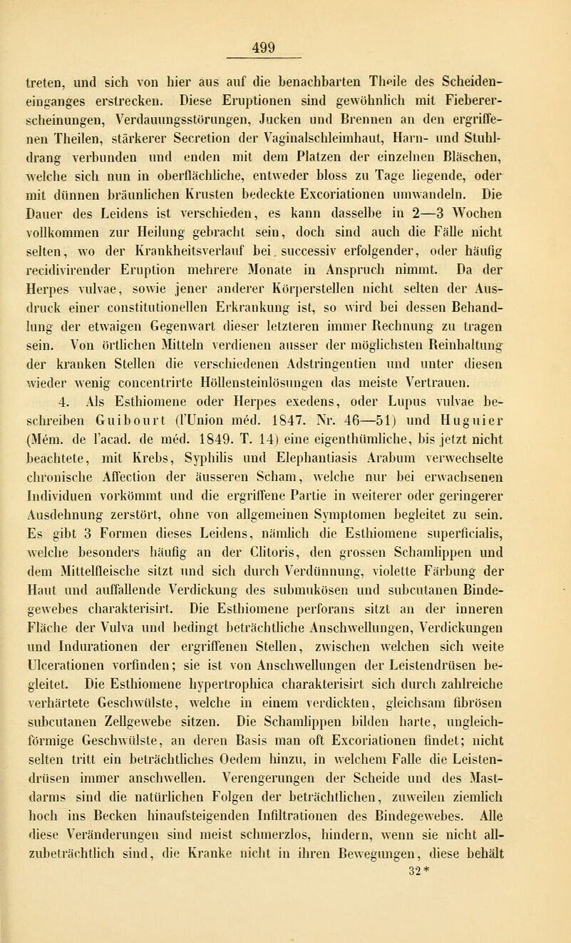 treten, und sich von hier aus auf die benachbarten Tlipile des Scheiden- einganges erstrecken. Diese Eruptionen sind gewöhnlich mit Fieberer- scheinungen, Verdauungsstörungen, Jucken und Brennen an den ergriffe- nen Theilen, stärkerer Secretion der Vaginalschleimhaut, Harn- und Stuhl- drang verbunden und enden mit dem Platzen der einzelnen Bläschen, welche sich nun in oberflächliche, entweder bloss zu Tage liegende, oder mit dünnen bräunlichen Krusten bedeckte Excoriationen umwandeln. Die Dauer des Leidens ist verschieden, es kann dasselbe in 2—3 Wochen vollkommen zur Heilung gebracht sein, doch sind auch die Fälle nicht selten, wo der Krankheitsverlauf bei. successiv erfolgender, oder häufig recidivirender Eruption mehrere Monate in Anspruch nimmt. Da der Herpes vulvae, sowie jener anderer Körperstellen nicht selten der Aus- druck einer constitutionellen Erkrankung ist, so wird bei dessen Behand- lung der etwaigen Gegenwart dieser letzteren immer Bechnung zu tragen sein. Von örtlichen Mitteln verdienen ausser der möglichsten Beinhaltung der kranken Stellen die verschiedenen Adstringentien und unter diesen wieder wenig concentrirte Höllensteinlösungen das meiste Vertrauen. 4. Als Esthiomene oder Herpes exedens, oder Lupus vulvae be- schreiben Guibourt (l'Union med. 1847. Nr. 46—51) und Huguier (Mem. de l'acad. de med. 1849. T. 14) eine eigenthümliche, bis jetzt nicht beachtete, mit Krebs, Syphilis und Elephantiasis Arabum verwechselte chronische Affection der äusseren Scham, welche nur bei erwachsenen Individuen vorkömmt und die ergriffene Partie in weiterer oder geringerer Ausdehnung zerstört, ohne von allgemeinen Symptomen begleitet zu sein. Es gibt 3 Formen dieses Leidens, nämlich die Esthiomene superficialis, welche besonders häufig an der Clitoris, den grossen Schamlippen und dem Mittelfleische sitzt und sich durch Verdünnung, violette Färbung der Haut und auffallende Verdickung des submukösen und subcutanen Binde- gewebes charakterisirt. Die Esthiomene perforans sitzt an der inneren Fläche der Vulva und bedingt beträchtliche Anschwellungen, Verdickungen und Indurationen der ergriffenen Stellen, zwischen welchen sich weite Ulcerationen vorfinden; sie ist von Anschwellungen der Leistendrüsen be- gleitet. Die Esthiomene hypertrophica charakterisirt sich durch zahlreiche verhärtete Geschwülste, welche in einem verdickten, gleichsam fibrösen subcutanen Zellgewebe sitzen. Die Schamlippen bilden harte, ungleich- förmige Geschwülste, an deren Basis man oft Excoriationen findet; nicht selten tritt ein beträchtliches Oedem hinzu, in welchem Falle die Leisten- drüsen immer anschwellen. Verengerungen der Scheide und des Mast- darms sind die natürlichen Folgen der beträchtlichen, zuweilen ziemlich hoch ins Becken hinaufsteigenden Infiltrationen des Bindegewebes. Alle diese Veränderungen sind meist schmerzlos, hindern, wenn sie nicht all- zubeträchtlich sind, die Kranke nicht in ihren Bewegungen, diese behält 32*