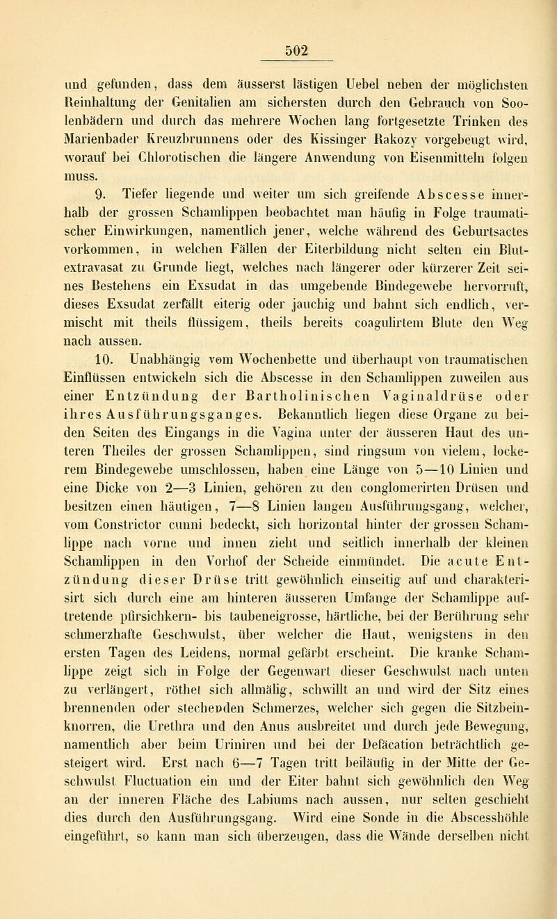 und gefunden, dass dem äusserst lästigen Uebel neben der möglichsten Reinhaltung der Genitalien am sichersten durch den Gebrauch von Soo- lenbädern und durch das mehrere Wochen lang fortgesetzte Trinken des Marienbader Kreuzbrunnens oder des Kissinger Rakozy vorgebeugt wird, worauf bei Chlorotischen die längere Anwendung von Eisenmitteln folgen muss. 9. Tiefer liegende und weiter um sich greifende Abscesse inner- halb der grossen Schamlippen beobachtet man häufig in Folge traumati- scher Einwirkungen, namentlich jener, welche während des Geburtsactes vorkommen, in welchen Fällen der Eiterbildung nicht selten ein Blut- extravasat zu Grunde liegt, welches nach längerer oder kürzerer Zeit sei- nes Bestehens ein Exsudat in das umgebende Bindegewebe hervorruft, dieses Exsudat zerfällt eiterig oder jauchig und bahnt sich endlich, ver- mischt mit theils flüssigem, theils bereits coagulirtem Blute den Weg nach aussen. 10. Unabhängig vom Wochenbette und überhaupt von traumatischen Einflüssen entwickeln sich die Abscesse in den Schamlippen zuweilen aus einer Entzündung der Bartholinischen Vaginaldrüse oder ihres Ausführungsganges. Bekanntlich liegen diese Organe zu bei- den Seiten des Eingangs in die Vagina unter der äusseren Haut des un- teren Theiles der grossen Schamlippen, sind ringsum von vielem, locke- rem Bindegewebe umschlossen, haben eine Länge von 5—10 Linien und eine Dicke von 2—3 Linien, gehören zu den conglomerirten Drüsen und besitzen einen häutigen, 7—8 Linien langen Ausführungsgang, welcher, vom Constrictor cunni bedeckt, sich horizontal hinter der grossen Schani- lippe nach vorne und innen zieht und seitlich innerhalb der kleinen Schamlippen in den Vorhof der Scheide einmündet. Die acute Ent- zündung dieser Drüse tritt gewöhnlich einseitig auf und charakteri- sirt sich durch eine am hinteren äusseren Umfange der Schamlippe auf- tretende pfirsichkern- bis taubeneigrosse, härtliche, bei der Berührung sehr schmerzhafte Geschwulst, über welcher die Haut, wenigstens in den ersten Tagen des Leidens, normal gefärbt erscheint. Die kranke Scham- lippe zeigt sich in Folge der Gegenwart dieser Geschwulst nach unten zu verlängert, röthel sich allmälig, schwillt an und wird der Sitz eines brennenden oder stechenden Schmerzes, welcher sich gegen die Sitzbein- knorren, die Urethra und den Anus ausbreitet und durch jede Bewegung, namentlich aber beim Uriniren und bei der Defäcation beträchtlich ge- steigert wird. Erst nach 6—7 Tagen tritt beiläufig in der Mitte der Ge- schwulst Fluctuation ein und der Eiter bahnt sich gewöhnlich den Weg an der inneren Fläche des Labiums nach aussen, nur selten geschieht dies durch den Ausführungsgang. Wird eine Sonde in die Abscesshöhle eingeführt, so kann man sich überzeugen, dass die Wände derselben nicht