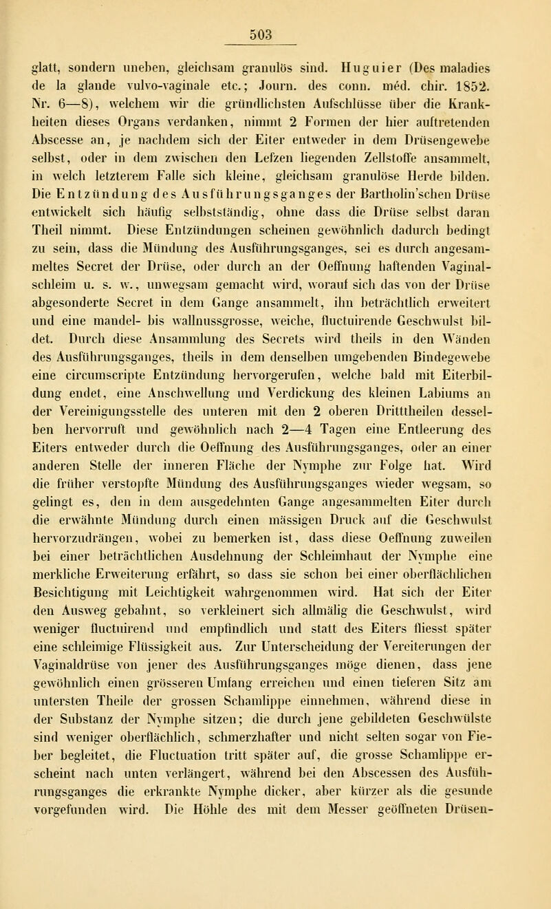 glatt, sondern uneben, gleichsam granulös sind. Huguier (Des maladies de la glande vulvo-vaginale etc.; Journ. des conn. med. chir. 1852. Nr. 6—8), welchem wir die gründlichsten Aufschlüsse über die Krank- heiten dieses Organs verdanken, nimmt 2 Formen der hier auftretenden Abscesse an, je nachdem sich der Eiter entweder in dem Drüsengewebe selbst, oder in dem zwischen den Lefzen liegenden Zellstoffe ansammelt, in welch letzterem Falle sich kleine, gleichsam granulöse Herde bilden. Die Entzündung des Au s f ii h r u n g s ga n g e s der Bartholin'schen Drüse entwickelt sich häufig selbstständig, ohne dass die Drüse selbst daran Theil nimmt. Diese Enlzündungen scheinen gewöhnlich dadurch bedingt zu sein, dass die Mündung des Ausführungsganges, sei es durch angesam- meltes Secret der Drüse, oder durch an der Oeffnung haftenden Vaginal- schleim u. s. w., unwegsam gemacht wird, worauf sich das von der Drüse abgesonderte Secret in dem Gange ansammelt, ihn beträchtlich erweitert und eine mandel- bis wallnussgrosse, weiche, fluctuirende Geschwulst bil- det. Durch diese Ansammlung des Secrets wird theils in den Wänden des Ausführungsganges, theils in dem denselben umgebenden Bindegewebe eine circumscripte Entzündung hervorgerufen, welche bald mit Eiterbil- dung endet, eine Anschwellung und Verdickung des kleinen Labiums an der Vereinigungsstelle des unteren mit den 2 oberen Dritttheilen dessel- ben hervorruft und gewöhnlich nach 2—4 Tagen eine Entleerung des Eiters entweder durch die Oeffnung des Ausführungsganges, oder an einer anderen Stelle der inneren Fläche der Nymphe zur Folge hat. Wird die früher verstopfte Mündung des Ausführungsganges wieder wegsam, so gelingt es, den in dem ausgedehnten Gange angesammelten Eiter durch die erwähnte Mündung durch einen massigen Druck auf die Geschwulst hervorzudrängen, wobei zu bemerken ist, dass diese Oeffnung zuweilen bei einer beträchtlichen Ausdehnung der Schleimhaut der Nymphe eine merkliche Erweiterung erfährt, so dass sie schon bei einer oberflächlichen Besichtigung mit Leichtigkeit wahrgenommen wird. Hat sich der Eiter den Ausweg gebahnt, so verkleinert sich allmälig die Geschwulst, wird weniger fluctuirend und empfindlich und statt des Eiters fliesst später eine schleimige Flüssigkeit aus. Zur Unterscheidung der Vereiterungen der Vaginaldrüse von jener des Ausführungsganges möge dienen, dass jene gewöhnlich einen grösseren Umfang erreichen und einen tieferen Sitz am untersten Theile der grossen Schamlippe einnehmen, während diese in der Substanz der Nymphe sitzen; die durch jene gebildeten Geschwülste sind weniger oberflächlich, schmerzhafter und nicht selten sogar von Fie- ber begleitet, die Fluctuation tritt später auf, die grosse Schamlippe er- scheint nach unten verlängert, während bei den Abscessen des Ausfüh- rungsganges die erkrankte Nymphe dicker, aber kürzer als die gesunde vorgefunden wird. Die Höhle des mit dem Messer geöffneten Drüsen-