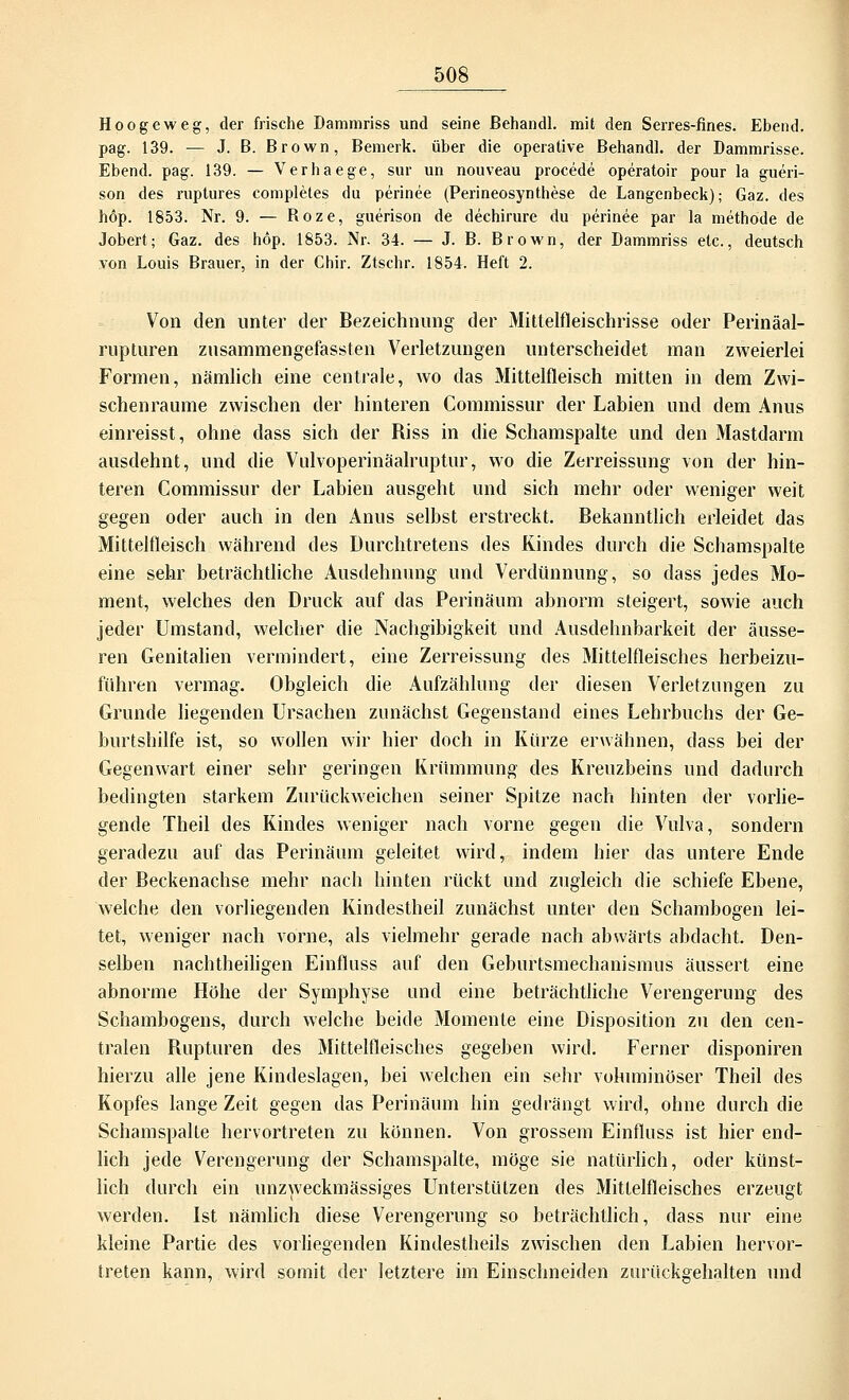 Hoogeweg, der frische Dammriss und seine ßehandl. mit den Serres-fines. Ebend. pag. 139. — J. B. Brown, Bemerk, über die operative Behandl. der Dammrisse. Ebend. pag. 139. — Verhaege, sur un nouveau procede operatoir pour la gueri- son des ruptures compleles du perinee (Perineosynthese de Langenbeck); Gaz. des höp. 1853. Nr. 9. — Roze, guerison de dechirure du perinee par la methode de Jobert; Gaz. des höp. 1853. Nr. 34. — J. B. Brown, der Dammriss etc., deutsch von Louis Brauer, in der Chir. Ztschr. 1854. Heft 2. Von den unter der Bezeichnung der Mittelfleischrisse oder Perinäal- rupturen zusammengefassten Verletzungen unterscheidet man zweierlei Formen, nämlich eine centrale, wo das Mittelfleisch mitten in dem Zwi- schenräume zwischen der hinteren Commissur der Labien und dem Anus einreisst, ohne dass sich der Riss in die Schamspalte und den Mastdarm ausdehnt, und die Vulvoperinäalruptur, wo die Zerreissung von der hin- teren Commissur der Labien ausgeht und sich mehr oder weniger weit gegen oder auch in den Anus selbst erstreckt. Bekanntlich erleidet das Mittelfleisch während des Durchtretens des Kindes durch die Schamspalte eine sehr beträchtliche Ausdehnung und Verdünnung, so dass jedes Mo- ment, welches den Druck auf das Perinäum abnorm steigert, sowie auch jeder Umstand, welcher die Nachgibigkeit und Ausdehnbarkeit der äusse- ren Genitalien vermindert, eine Zerreissung des Mittelfleisches herbeizu- führen vermag. Obgleich die Aufzählung der diesen Verletzungen zu Grunde liegenden Ursachen zunächst Gegenstand eines Lehrbuchs der Ge- burtshilfe ist, so wollen wir hier doch in Kürze erwähnen, dass bei der Gegenwart einer sehr geringen Krümmung des Kreuzbeins und dadurch bedingten starkem Zurückweichen seiner Spitze nach hinten der vorlie- gende Theil des Kindes weniger nach vorne gegen die Vulva, sondern geradezu auf das Perinäum geleitet wird, indem hier das untere Ende der Beckenachse mehr nach hinten rückt und zugleich die schiefe Ebene, welche den vorliegenden Kindestheil zunächst unter den Schambogen lei- tet, weniger nach vorne, als vielmehr gerade nach abwärts abdacht. Den- selben nachtheiligen Einfluss auf den Geburtsmechanismus äussert eine abnorme Höhe der Symphyse und eine beträchtliche Verengerung des Schambogens, durch welche beide Momente eine Disposition zu den cen- tralen Rupturen des Mittelfleisches gegeben wird. Ferner disponiren hierzu alle jene Kindeslagen, bei welchen ein sehr voluminöser Theil des Kopfes lange Zeit gegen das Perinäum hin gedrängt wird, ohne durch die Schamspalte hervortreten zu können. Von grossem Einfluss ist hier end- lich jede Verengerung der Schamspalte, möge sie natürlich, oder künst- lich durch ein unzweckmässiges Unterstützen des Mittelfleisches erzeugt werden. Ist nämlich diese Verengerung so beträchtlich, dass nur eine kleine Partie des vorliegenden Kindestheils zwischen den Labien hervor- treten kann, wird somit der letztere im Einschneiden zurückgehalten und