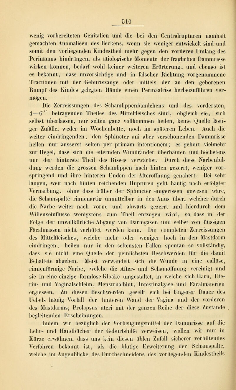 wenig vorbereiteten Genitalien und die bei den Centralrupturen namhaft gemachten Anomalieen des Beckens, wenn sie weniger entwickelt sind und somit den vorliegenden Kindestheil mehr gegen den vorderen Umfang des Perinäums hindrängen, als ätiologische Momente der fraglichen Dammrisse wirken können, bedarf wohl keiner weiteren Erörterung, und ebenso ist es bekannt, dass unvorsichtige und in falscher Richtung vorgenommene Tractionen mit der Geburtszange oder mittels der an den geborenen Rumpf des Kindes gelegten Hände einen Perinäalriss herbeizuführen ver- mögen. Die Zerreissungen des Schamlippenbändchens und des vordersten, 4—6 betragenden Theiles des Mittelfleisches sind, obgleich sie, sich selbst überlassen, nur selten ganz vollkommen heilen, keine Quelle lästi- ger Zufälle, weder im Wochenbette, noch im späteren Leben. Auch die weiter eindringenden, den Sphincter ani aber verschonenden Dammrisse heilen nur äusserst selten per primam intentionem; es gehört vielmehr zur Regel, dass sich die eiternden Wundränder überhäuten und höchstens nur der hinterste Theil des Risses verwächst. Durch diese Narbenbil- dung werden die grossen Schamlippen nach hinten gezerrt, weniger vor- springend und ihre hinteren Enden der Afteröffnung genähert. Bei sehr langen, weit nach hinten reichenden Rupturen geht häufig nach erfolgter Vernarbung, ohne dass früher der Sphincter eingerissen gewesen wäre, die Schamspalte rinnenartig unmittelbar in den Anus über, welcher durch die Narbe weiter nach vorne und abwärts gezerrt und hierdurch dem Willenseinflusse wenigstens zum Theil entzogen wird, so dass in der Folge der unwillkürliche Abgang von Darmgasen und selbst von flüssigen Fäcalmassen nicht verhütet werden kann. Die completen Zerreissungen des Mittelfleisches, welche mehr oder weniger hoch in den Mastdarm eindringen, heilen nur in den seltensten Fällen spontan so vollständig, dass sie nicht eine Quelle der peinlichsten Beschwerden für die damit Behaftete abgeben. Meist verwandelt sich die Wunde in eine callöse, rinnenförmige Narbe, welche die After- und Schamöffnung vereinigt und sie in eine einzige formlose Kloake umgestaltet, in welche sich Harn, Ute- rin- und Vaginalschleim, Menstrualblut, Intestinalgase und Fäcalmaterien ergiessen. Zu diesen Beschwerden gesellt sich bei längerer Dauer des Uebels häufig Vorfall der hinteren Wand der Vagina und der vorderen des Mastdarms, Prolapsus uteri mit der ganzen Reihe der diese Zustände begleitenden Erscheinungen. Indem wir bezüglich der Vorbeugungsmittel der Dammrisse auf die Lehr- und Handbücher der Geburtshilfe verweisen, wollen wir nur in Kürze erwähnen, dass uns kein diesen üblen Zufall sicherer verhütendes Verfahren bekannt ist, als die blutige Erweiterung der Schamspalte, welche im Augenblicke des Durchschneidens des vorliegenden Kindestheils
