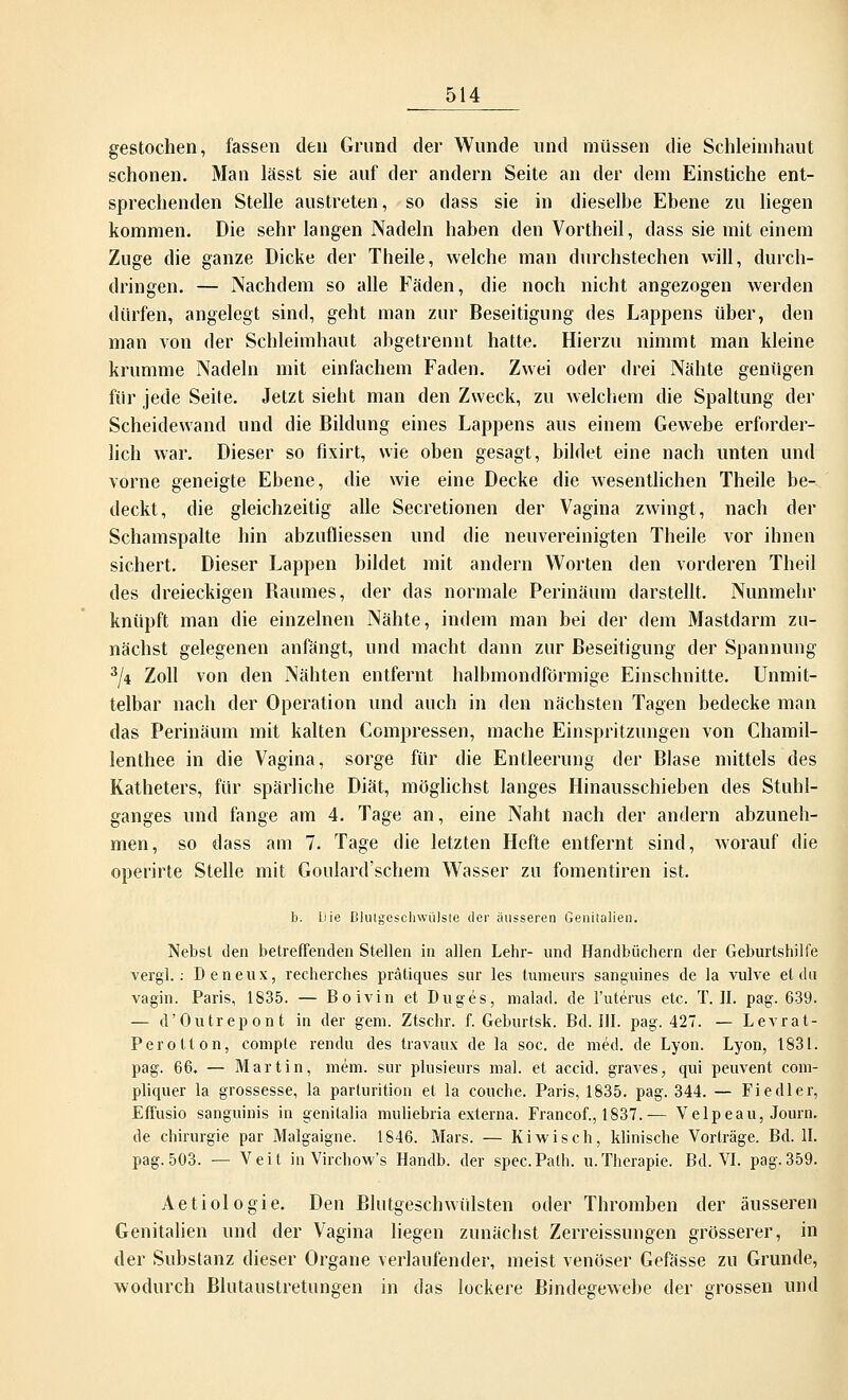 gestochen, fassen den Grund der Wunde und müssen die Schleimhaut schonen. Man lässt sie auf der andern Seite an der dem Einstiche ent- sprechenden Stelle austreten, so dass sie in dieselbe Ebene zu liegen kommen. Die sehr langen Nadeln haben den Vortheil, dass sie mit einem Zuge die ganze Dicke der Theile, welche man durchstechen will, durch- dringen. — Nachdem so alle Fäden, die noch nicht angezogen werden dürfen, angelegt sind, geht man zur Beseitigung des Lappens über, den man von der Schleimhaut abgetrennt hatte. Hierzu nimmt man kleine krumme Nadeln mit einfachem Faden. Zwei oder drei Nähte genügen für jede Seite. Jetzt sieht man den Zweck, zu welchem die Spaltung der Scheidewand und die Bildung eines Lappens aus einem Gewebe erforder- lich war. Dieser so fixirt, wie oben gesagt, bildet eine nach unten und vorne geneigte Ebene, die wie eine Decke die wesentlichen Theile be- deckt, die gleichzeitig alle Secretionen der Vagina zwingt, nach der Schamspalte hin abzufliessen und die neuvereinigten Theile vor ihnen sichert. Dieser Lappen bildet mit andern Worten den vorderen Theil des dreieckigen Baumes, der das normale Perinäum darstellt. Nunmehr knüpft man die einzelnen Nähte, indem man bei der dem Mastdarm zu- nächst gelegenen anfängt, und macht dann zur Beseitigung der Spannung 3/4 Zoll von den Nähten entfernt halbmondförmige Einschnitte. Unmit- telbar nach der Operation und auch in den nächsten Tagen bedecke man das Perinäum mit kalten Compressen, mache Einspritzungen von Chamil- lenthee in die Vagina, sorge für die Entleerung der Blase mittels des Katheters, für spärliche Diät, möglichst langes Hinausschieben des Stuhl- ganges und fange am 4. Tage an, eine Naht nach der andern abzuneh- men, so dass am 7. Tage die letzten Hefte entfernt sind, worauf die operirte Stelle mit Goulard'schem Wasser zu fomentiren ist. b. Die Blutgeschwülste der äusseren Genitalien. Nebst den betreffenden Stellen in allen Lehr- und Handbüchern der Geburtshilfe vergl.: Deneux, recherches prätiques sur les tumeurs sanguines de la vulve et du vagin. Paris, 1835. — Boivin et Duges, malad, de l'uterus etc. T. II. pag. 639. — d'Outrepont in der gem. Ztschr. f. Geburtsk. Bd. III. pag. 427. — Levrat- Perolton, compte rendu des travaux de la soc. de med. de Lyon. Lyon, 1831. pag. 66. — Martin, mem. sur plusieurs mal. et accid. graves, qui peuvent com- pliquer la grossesse, la parturition et la couche. Paris, 1835. pag. 344. — Fiedler, Effusio sanguinis in genitalia muliebria externa. Francof., 1837.— Velpeau, Journ. de Chirurgie par Malgaigne. 1846. Mars. — Kiwisch, klinische Vorträge. Bd. II. pag.503. — Veit in Virchow's Handb. der spec.Path. u.Therapie. Bd. VI. pag.359. Aetiologie. Den Blutgeschwülsten oder Thromben der äusseren Genitalien und der Vagina liegen zunächst Zerreissungen grösserer, in der Substanz dieser Organe verlaufender, meist venöser Gefässe zu Grunde, wodurch Blutaustretungen in das lockere Bindegewebe der grossen und