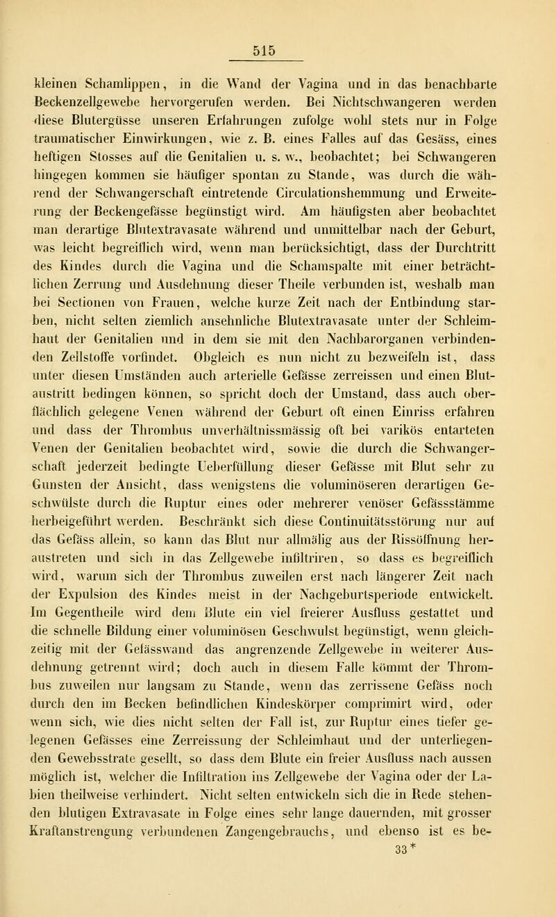 kleinen Schamlippen, in die Wand der Vagina und in das benachbarte Beckenzellgewebe hervorgerufen werden. Bei Nichtschwangeren werden diese Blutergüsse unseren Erfahrungen zufolge wohl stets nur in Folge traumatischer Einwirkungen, wie z. B. eines Falles auf das Gesäss, eines heftigen Stosses auf die Genitalien u. s. w., beobachtet; bei Schwangeren hingegen kommen sie häufiger spontan zu Stande, was durch die wäh- rend der Schwangerschaft eintretende Circulationshemmung und Erweite- rung der Beckengefässe begünstigt wird. Am häufigsten aber beobachtet man derartige Blutextravasate während und unmittelbar nach der Geburt, was leicht begreiflich wird, wenn man berücksichtigt, dass der Durchtritt des Kindes durch die Vagina und die Schamspalte mit einer beträcht- lichen Zerrung und Ausdehnung dieser Theile verbunden ist, weshalb man bei Sectionen von Frauen, welche kurze Zeit nach der Entbindung star- ben, nicht selten ziemlich ansehnliche Blutextravasate unter der Schleim- haut der Genitalien und in dem sie mit den Nachbarorganen verbinden- den Zellstoffe vorfindet. Obgleich es nun nicht zu bezweifeln ist, dass unter diesen Umständen auch arterielle Gefässe zerreissen und einen Blut- austritt bedingen können, so spricht doch der Umstand, dass auch ober- flächlich gelegene Venen während der Geburt oft einen Einriss erfahren und dass der Thrombus unverhältnissmässig oft bei varikös entarteten Venen der Genitalien beobachtet wird, sowie die durch die Schwanger- schaft jederzeit bedingte Ueberfüllung dieser Gefässe mit Blut sehr zu Gunsten der Ansicht, dass wenigstens die voluminöseren derartigen Ge- schwülste durch die Ruptur eines oder mehrerer venöser Gefässstämme herbeigeführt werden. Beschränkt sich diese Continuitätsstörung nur auf das Gefäss allein, so kann das Blut nur allmalig aus der Bissöffnung her- austreten und sich in das Zellgewebe infiltriren, so dass es begreiflich wird, warum sich der Thrombus zuweilen erst nach längerer Zeit nach der Expulsion des Kindes meist in der Nachgeburlsperiode entwickelt. Im Gegentheile wird dem Blute ein viel freierer Ausfluss gestattet und die schnelle Bildung einer voluminösen Geschwulst begünstigt, wenn gleich- zeitig mit der Gefässwand das angrenzende Zellgewebe in weiterer Aus- dehnung getrennt wird; doch auch in diesem Falle kömmt der Throm- bus zuweilen nur langsam zu Stande, wenn das zerrissene Gefäss noch durch den im Becken befindlichen Kindeskörper comprimirt wird, oder wenn sich, wie dies nicht selten der Fall ist, zur Ruptur eines tiefer ge- legenen Gefässes eine Zerreissung der Schleimhaut und der unterliegen- den Gewebsstrate gesellt, so dass dem Blute ein freier Ausfluss nach aussen möglich ist, welcher die Infiltration ins Zellgewebe der Vagina oder der La- bien theilweise verhindert. Nicht selten entwickeln sich die in Rede stehen- den blutigen Extravasate in Folge eines sehr lange dauernden, mit grosser Kraftanstrengung verbundenen Zangengebrauchs, und ebenso ist es be- 33*