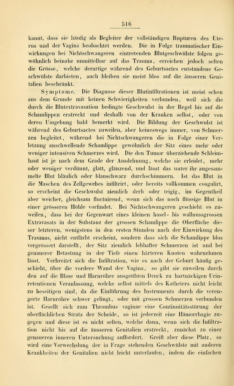 kannt, dass sie häufig als Begleiter der vollständigen Rupturen des Ute- rus und der Vagina beobachtet werden. Die in Folge traumatischer Ein- wirkungen bei Nichtschwaiigeren eintretenden Blutgeschwülste folgen ge- wöhnlich beinahe unmittelbar auf das Trauma, erreichen jedoch selten die Grösse, welche derartige während des Geburtsactes entstandene Ge- schwülste darbieten, auch bleiben sie meist blos auf die äusseren Geni- talien beschränkt. Symptome. Die Diagnose dieser Blutinfiltrationen ist meist schon aus dem Grunde mit keinen Schwierigkeiten verbunden, weil sich die durch die Blutextravasation bedingte Geschwulst in der Begel bis auf die Schamlippen erstreckt und deshalb von der Kranken selbst, oder von deren Umgebung bald bemerkt wird. Die Bildung der Geschwulst ist während des Geburtsactes zuweilen, aber keineswegs immer, von Schmer- zen begleitet, während bei Nichtschwangeren die in Folge einer Ver- letzung anschwellende Schamlippe gewöhnlich der Sitz eines mehr oder weniger intensiven Schmerzes wird. Die den Tumor überziehende Schleim- haut ist je nach dem Grade der Ausdehnung, welche sie erleidet, mehr oder weniger verdünnt, glatt, glänzend, und lässt das unter ihr angesam- melte Blut bläulich oder blauschwarz durchschimmern. Ist das Blut in die Maschen des Zellgewebes infiltrirt, oder bereits vollkommen coagulirt, so erscheint die Geschwulst ziemlich derb oder teigig, im Gegentheil aber weicher, gleichsam fluctuirend, wenn sich das noch flüssige Blut in einer grösseren Höhle vorfindet. Bei Nichtschwangeren geschieht es zu- weilen, dass bei der Gegenwart eines kleinen hasel- bis walinussgrossen Extravasats in der Substanz der grossen Schamlippe die Oberfläche die- ser letzteren, wenigstens in den ersten Stunden nach der Einwirkung des Traumas, nicht entfärbt erscheint, sondern dass sich die Schamlippe blos vergrössert darstellt, der Sitz ziemlich lebhafter Schmerzen ist und bei genauerer Betastung in der Tiefe einen härteren Knoten wahrnehmen lässt. Verbreitet sich die Infiltration, wie es nach der Geburt häufig ge- schieht, über die vordere Wand der Vagina, so gibt sie zuweilen durch den auf die Blase und Harnröhre ausgeübten Druck zu hartnäckigen Urin- retentionen Veranlassung, welche selbst mittels des Katheters nicht leicht zu beseitigen sind, da die Einführung des Instruments durch die veren- gerte Harnröhre schwer gelingt, oder mit grossen Schmerzen verbunden ist. Gesellt sich zum Thrombus vaginae eine Continuitätsstörung der oberflächlichen Strata der Scheide, so ist jederzeit eine Hämorrhagie zu- gegen und diese ist es nicht selten, welche dann, wenn sich die Infiltra- tion nicht bis auf die äusseren Genitalien erstreckt, zunächst zu einer genaueren inneren Untersuchung auffordert. Greift aber diese Platz, so wird eine Verwechslung der in Frage stehenden Geschwülste mit anderen Krankheiten der Genitalien nicht leicht unterlaufen, indem die einfachen