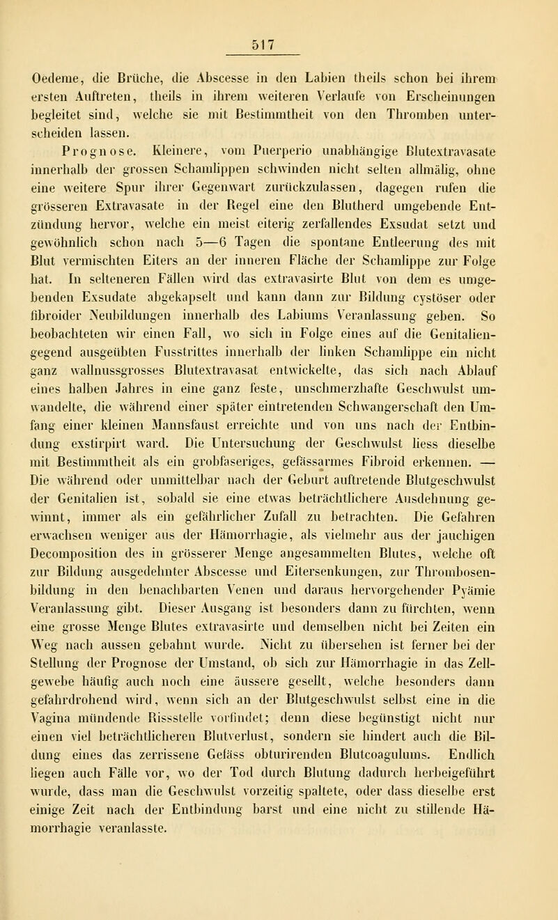 Oetleme, die Brüche, die Abscesse in den Labien theils schon bei ihrem ersten Auftreten, theils in ihrem weiteren Verlaufe von Erscheinungen begleitet sind, welche sie mit Bestimmtheit von den Thromben unter- scheiden lassen. Prognose. Kleinere, vom Puerperio unabhängige Blutextravasate innerhalb der grossen Schamlippen schwinden nicht selten allmälig, ohne eine weitere Spur ihrer Gegenwart zurückzulassen, dagegen rufen die grösseren Extravasate in der Begel eine den Blutherd umgebende Ent- zündung hervor, welche ein meist eiterig zerfallendes Exsudat setzt und gewöhnlich schon nach 5—6 Tagen die spontane Entleerung des mit Blut vermischten Eiters an der inneren Fläche der Schamlippe zur Folge hat. In selteneren Fällen wird das extravasirte Blut von dem es umge- benden Exsudate abgekapselt und kann dann zur Bildung cystöser oder libroider Neubildungen innerhalb des Labiums Veranlassung geben. So beobachteten wir einen Fall, wo sich in Folge eines auf die Genitalien- gegend ausgeübten Fusstrittes innerhalb der linken Schamlippe ein nicht ganz wallnussgrosses Blutextravasat entwickelte, das sich nach Ablauf eines halben Jahres in eine ganz feste, unschmerzhafte Geschwulst um- wandelte, die während einer später eintretenden Schwangerschaft den Um- fang einer kleinen Mannsfaust erreichte und von uns nach der Entbin- dung exstirpirt ward. Die Untersuchung der Geschwulst liess dieselbe mit Bestimmtheit als ein grobfaseriges, gefässarmes Fibroid erkennen. — Die während oder unmittelbar nach der Geburt auftretende Blutgeschwulst der Genitalien ist, sobald sie eine etwas beträchtlichere Ausdehnung ge- winnt, immer als ein gefährlicher Zufall zu betrachten. Die Gefahren erwachsen weniger aus der Hämorrhagie, als vielmehr aus der jauchigen Decomposition des in grösserer Menge angesammelten Blutes, welche oft zur Bildung ausgedehnter Abscesse und Eitersenkungen, zur Thrombosen- bildung in den benachbarten Venen und daraus hervorgehender Pyämie Veranlassung gibt. Dieser Ausgang ist besonders dann zu fürchten, wenn eine grosse Menge Blutes extravasirte und demselben nicht bei Zeiten ein Weg nach aussen gebahnt wurde. Nicht zu übersehen ist ferner bei der Stellung der Prognose der Umstand, ob sich zur Hämorrhagie in das Zell- gewebe häufig auch noch eine äussere gesellt, welche besonders dann gefahrdrohend wird, wenn sich an der Blutgeschwulst selbst eine in die Vagina mündende Rissstelle vorfindet; denn diese begünstigt nicht nur einen viel beträchtlicheren Blutverlust, sondern sie hindert auch die Bil- dung eines das zerrissene Gefäss obturirenden Blutcoagulums. Endlich liegen auch Fälle vor, wo der Tod durch Blutung dadurch herbeigeführt wurde, dass man die Geschwulst vorzeitig spaltete, oder dass dieselbe erst einige Zeit nach der Entbindung barst und eine nicht zu stillende Hä- morrhagie veranlasste.