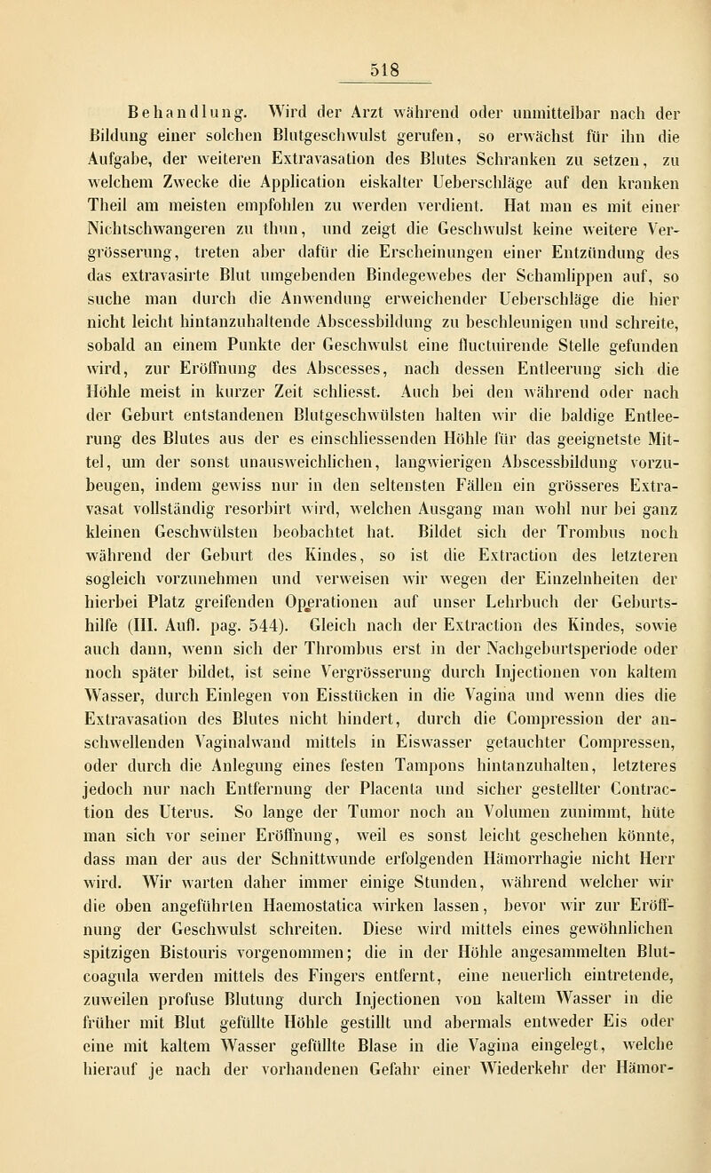 Behandlung. Wird der Arzt während oder unmittelbar nach der Bildung einer solchen Blutgeschvvulst gerufen, so erwächst für ihn die Aufgabe, der weiteren Extravasation des Blutes Schranken zu setzen, zu welchem Zwecke die Application eiskalter Ueberschläge auf den kranken Theil am meisten empfohlen zu werden verdient. Hat man es mit einer Nichtschwangeren zu thun, und zeigt die Geschwulst keine weitere Ver- grösserung, treten aber dafür die Erscheinungen einer Entzündung des das extravasirte Blut umgebenden Bindegewebes der Schamlippen auf, so suche man durch die Anwendung erweichender Ueberschläge die hier nicht leicht hintanzuhaltende Abscessbildung zu beschleunigen und schreite, sobald an einem Punkte der Geschwulst eine fluctuirende Stelle gefunden wird, zur Eröffnung des Abscesses, nach dessen Entleerung sich die Hohle meist in kurzer Zeit schliesst. Auch bei den während oder nach der Geburt entstandenen Blutgeschwülsten halten wir die baldige Entlee- rung des Blutes aus der es einschliessenden Höhle für das geeignetste Mit- tel, um der sonst unausweichlichen, langwierigen Abscessbildung vorzu- beugen, indem gewiss nur in den seltensten Fällen ein grösseres Extra- vasat vollständig resorbirt wird, welchen Ausgang man wohl nur bei ganz kleinen Geschwülsten beobachtet hat. Bildet sich der Trombus noch während der Geburt des Kindes, so ist die Extraction des letzteren sogleich vorzunehmen und verweisen wir wegen der Einzelnheiten der hierbei Platz greifenden Operationen auf unser Lehrbuch der Geburts- hilfe (III. Aufl. pag. 544). Gleich nach der Extraction des Kindes, sowie auch dann, wenn sich der Thrombus erst in der Nachgeburtsperiode oder noch später bildet, ist seine Vergrösserung durch Injectionen von kaltem Wasser, durch Einlegen von Eisstücken in die Vagina und wenn dies die Extravasation des Blutes nicht hindert, durch die Compression der an- schwellenden Vaginalwand mittels in Eiswasser getauchter Compressen, oder durch die Anlegung eines festen Tampons hintanzuhalten, letzteres jedoch nur nach Entfernung der Placenta und sicher gestellter Contrac- tion des Uterus. So lange der Tumor noch an Volumen zunimmt, hüte man sich vor seiner Eröffnung, weil es sonst leicht geschehen könnte, dass man der aus der Schnittwunde erfolgenden Hämorrhagie nicht Herr wird. Wir warten daher immer einige Stunden, während welcher wir die oben angeführten Haemostatica wirken lassen, bevor wir zur Eröff- nung der Geschwulst schreiten. Diese wird mittels eines gewöhnlichen spitzigen Bistouris vorgenommen; die in der Höhle angesammelten Blut- coagula werden mittels des Fingers entfernt, eine neuerlich eintretende, zuweilen profuse Blutung durch Injectionen von kaltem Wasser in die früher mit Blut gefüllte Höhle gestillt und abermals entweder Eis oder eine mit kaltem Wasser gefüllte Blase in die Vagina eingelegt, welche hierauf je nach der vorhandenen Gefahr einer Wiederkehr der Hämor-