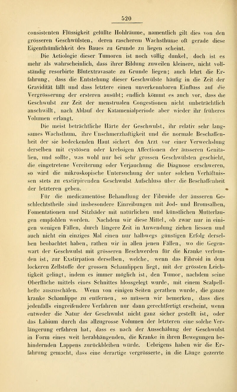 consistenten Flüssigkeit gelullte Hohlräume, namentlich gilt dies von den grösseren Geschwülsten, deren rascherem Wachsthume oft. gerade diese Eigenthümlichkeit des Baues zu Grunde zu liegen scheint. Die Aetiologie dieser Tumoren ist noch völlig dunkel, doch ist es mehr als wahrscheinlich, dass ihrer Bildung zuweilen kleinere, nicht voll- ständig resorbirte Blutextravasate zu Grunde liegen; auch lehrt die Er- fahrung, dass die Entstehung dieser Geschwülste häufig in die Zeit der Gravidität fällt und dass letztere einen unverkennbaren Einfluss auf die Vergrösserung der ersteren ausübt; endlich kömmt es auch vor, dass die Geschwulst zur Zeit der menstrualen Congestionen nicht unbeträchtlich anschwillt, nach Ablauf der Katamenialperiode aber wieder ihr früheres Volumen erlangt. Die meist beträchtliche Härte der Geschwulst, ihr relativ sebr lang- sames Wachsthum, ihre Unschmerzhaftigkeit und die normale Beschaffen- heit der sie bedeckenden Haut sichert den Arzt vor einer Verwechslung derselben mit cystösen oder krebsigen Affectionen der äusseren Genita- lien, und sollte, was wohl nur bei sehr grossen Geschwülsten geschieht, die eingetretene Vereiterung oder Verjauchung die Diagnose erschweren, so wird die mikroskopische Untersuchung der unter solchen Verhältnis- sen stets zu exstirpirenden Geschwulst Aufschluss über die Beschaffenheit der letzteren geben. « Für die medicamentöse Behandlung der Fibroide der äusseren Ge- schlechtsteile sind insbesondere Einreibungen mit Jod- und Bromsalben, Fomentationen und Sitzbäder mit natürlichen und künstlichen Mutterlau- gen empfohlen worden. Nachdem wir diese Mittel, ob zwar nur in eini- gen wenigen Fällen, durch längere Zeit in Anwendung ziehen Hessen und auch nicht ein einziges Mal einen nur halbwegs günstigen Erfolg dersel- ben beobachtet haben, rathen wir in allen jenen Fällen, wo die Gegen- wart der Geschwulst mit grösseren Beschwerden für die Kranke verbun- den ist, zur Exstirpation derselben, welche, wenn das Fibroid in dem lockeren Zellstoffe der grossen Schamlippen liegt, mit der grössten Leich- tigkeit gelingt, indem es immer möglich ist, den Tumor, nachdem seine Oberfläche mittels eines Schnittes blossgelegt wurde, mit einem Scalpell- hefte auszuschälen. Wenn von einigen Seiten gerathen wurde, die ganze kranke Schamlippe zu entfernen, so müssen wir bemerken, dass dies jedenfalls eingreifendere Verfahren nur dann gerechtfertigt erscheint, wenn entweder die Natur der Geschwulst nicht ganz sicher gestellt ist, oder das Labium durch das allzugrosse Volumen der letzteren eine solche Ver- längerung erfahren hat, dass es nach der Ausschälung der Geschwulst in Form eines weit herabhängenden, die Kranke in ihren Bewegungen be- hindernden Lappens zurückbleiben würde. Uebrigens haben wir die Er- fahrung gemacht, dass eine derartige vergrösserte, in die Länge gezerrte