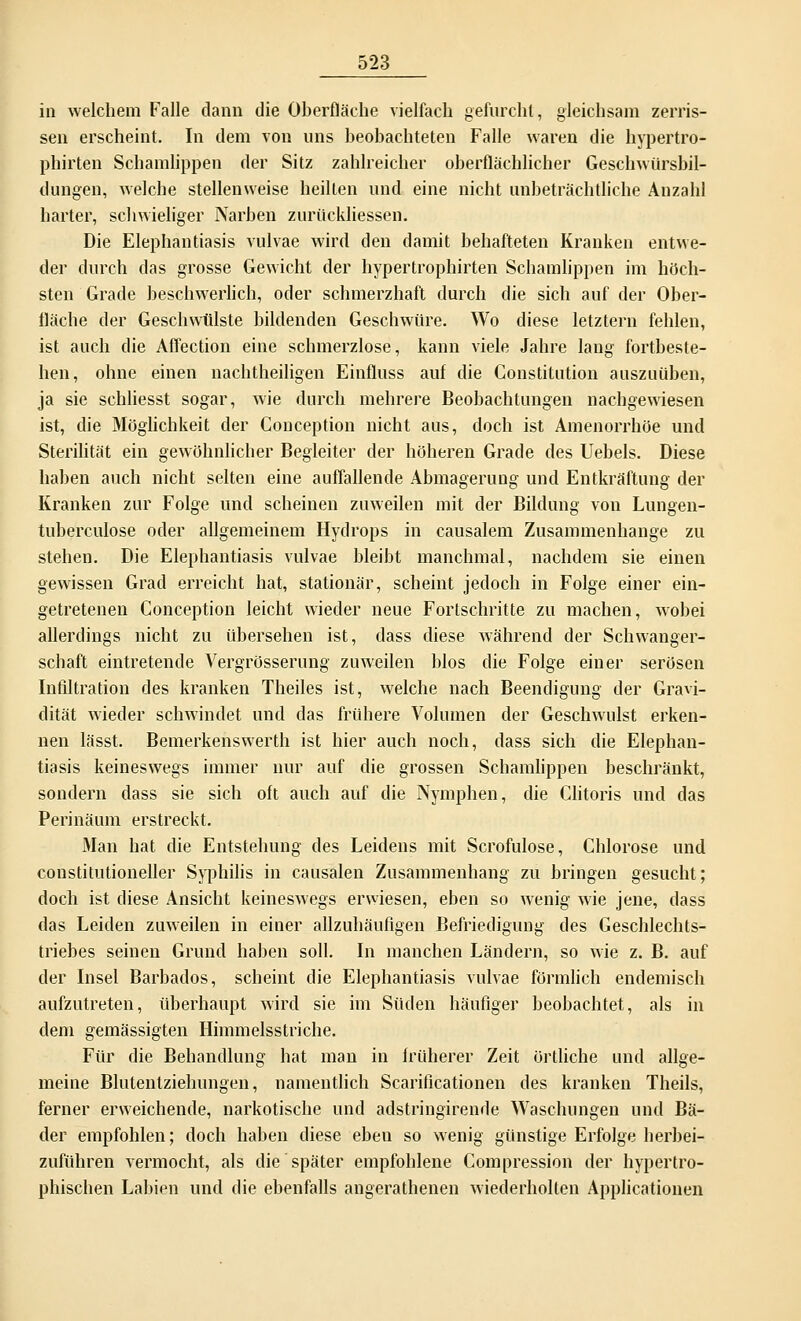 in welchem Falle dann die Oberfläche vielfach gefurcht, gleichsam zerris- sen erscheint. In dem von uns beobachteten Falle waren die hypertro- phirten Schamlippen der Sitz zahlreicher oberflächlicher Geschwürsbil- dungen, welche stellenweise heilten und eine nicht unbeträchtliche Anzahl harter, schwieliger Narben zurückliessen. Die Elephantiasis vulvae wird den damit behafteten Kranken entwe- der durch das grosse Gewicht der hypertrophirten Schamlippen im höch- sten Grade beschwerlich, oder schmerzhaft durch die sich auf der Ober- fläche der Geschwülste bildenden Geschwüre. Wo diese letztern fehlen, ist auch die Affection eine schmerzlose, kann viele Jahre lang fortbeste- hen, ohne einen nachtheiligen Einfluss auf die Constitution auszuüben, ja sie schliesst sogar, wie durch mehrere Beobachtungen nachgewiesen ist, die Möglichkeit der Conception nicht aus, doch ist Amenorrhoe und Sterilität ein gewöhnlicher Begleiter der höheren Grade des Uebels. Diese haben auch nicht selten eine auffallende Abmagerung und Entkräftung der Kranken zur Folge und scheinen zuweilen mit der Bildung von Lungen- tuberculose oder allgemeinem Hydrops in causalem Zusammenhange zu stehen. Die Elephantiasis vulvae bleibt manchmal, nachdem sie einen gewissen Grad erreicht hat, stationär, scheint jedoch in Folge einer ein- getretenen Conception leicht wieder neue Fortschritte zu machen, wobei allerdings nicht zu übersehen ist, dass diese Avährend der Schwanger- schaft eintretende Vergrösserung zuweilen blos die Folge einer serösen Infiltration des kranken Theiles ist, welche nach Beendigung der Gravi- dität wieder schwindet und das frühere Volumen der Geschwulst erken- nen lässt. Bemerkenswerth ist hier auch noch, dass sich die Elephan- tiasis keineswegs immer nur auf die grossen Schamlippen beschränkt, sondern dass sie sich oft auch auf die Nymphen, die Clitoris und das Perinäum erstreckt. Man hat die Entstehung des Leidens mit Scrofulose, Chlorose und constitutioneller Syphilis in causalen Zusammenhang zu bringen gesucht; doch ist diese Ansicht keineswegs erwiesen, eben so wenig wie jene, dass das Leiden zuweilen in einer allzuhäufigen Befriedigung des Geschlechts- triebes seinen Grund haben soll. In manchen Ländern, so wie z. B. auf der Insel Barbados, scheint die Elephantiasis vulvae förmlich endemisch aufzutreten, überhaupt wird sie im Süden häufiger beobachtet, als in dem gemässigten Himmelsstriche. Für die Behandlung hat man in früherer Zeit örtliche und allge- meine Blutentziehungen, namentlich Scarificationen des kranken Theils, ferner erweichende, narkotische und adstringirende Waschungen und Bä- der empfohlen; doch haben diese ebeu so wenig günstige Erfolge herbei- zuführen vermocht, als die später empfohlene Compression der hypertro- phischen Labien und die ebenfalls angerathenen wiederholten Applicationen