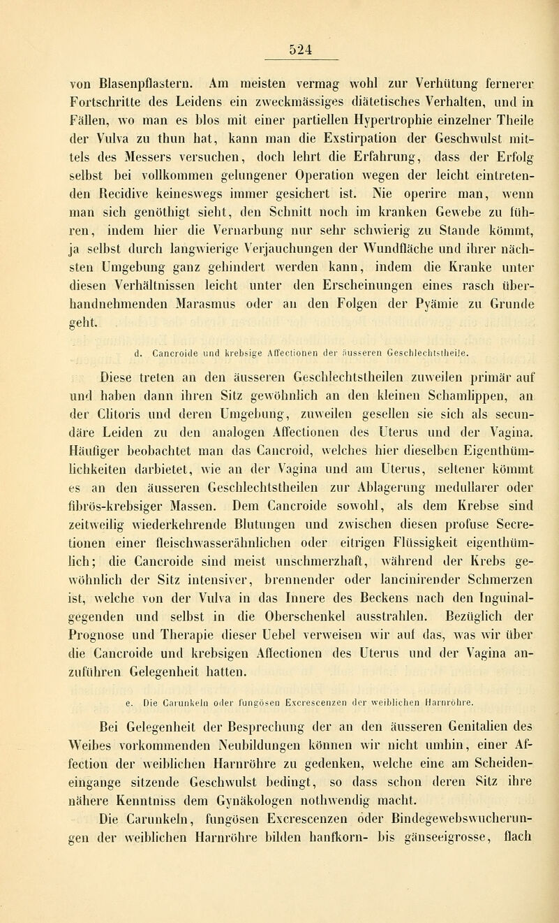 von Blasenpflastern. Am meisten vermag wohl zur Verhütung fernerer Fortschritte des Leidens ein zweckmässiges diätetisches Verhalten, und in Fällen, wo man es blos mit einer partiellen Hypertrophie einzelner Theile der Vulva zu thun hat, kann man die Exstirpation der Geschwulst mit- tels des Messers versuchen, doch lehrt die Erfahrung, dass der Erfolg selbst bei vollkommen gelungener Operation wegen der leicht eintreten- den Recidive keineswegs immer gesichert ist. Nie operire man, wenn man sich genöthigt sieht, den Schnitt noch im kranken Gewebe zu füh- ren, indem hier die Vernarbung nur sehr schwierig zu Stande kömmt, ja selbst durch langwierige Verjauchungen der Wundfläche und ihrer näch- sten Umgebung ganz gehindert werden kann, indem die Kranke unter diesen Verhältnissen leicht unter den Erscheinungen eines rasch über- handnehmenden Marasmus oder an den Folgen der Pyämie zu Grunde geht. d. Cancroide und krebsige Affectionen der äusseren Geschlechtstheile. Diese treten an den äusseren Geschlechtstheilen zuweilen primär auf und haben dann ihren Sitz gewöhnlich an den kleinen Schamlippen, an der Clitoris und deren Umgebung, zuweilen gesellen sie sich als secun- däre Leiden zu den analogen Affectionen des Uterus und der Vagina. Häufiger beobachtet man das Cancroid, welches hier dieselben Eigenthüm- lichkeiten darbietet, wie an der Vagina und am Uterus, seltener kömmt es an den äusseren Geschlechtstheilen zur Ablagerung medullärer oder fibrös-krebsiger Massen. Dem Cancroide sowohl, als dem Krebse sind zeitweilig wiederkehrende Blutungen und zwischen diesen profuse Secre- tionen einer fleischwasserähnlichen oder eitrigen Flüssigkeit eigenthüm- lich; die Cancroide sind meist unschmerzhaft, während der Krebs ge- wöhnlich der Sitz intensiver, brennender oder lancinirender Schmerzen ist, welche von der Vulva in das Innere des Beckens nach den Inguinal- gegenden und selbst in die Oberschenkel ausstrahlen. Bezüglich der Prognose und Therapie dieser Uebel verweisen wir auf das, was wir über die Cancroide und krebsigen Affectionen des Uterus und der Vagina an- zuführen Gelegenheit hatten. e. Die Carunkeln oder fungösen Excrescenzen der weiblichen Harnröhre. Bei Gelegenheit der Besprechung der an den äusseren Genitalien des Weibes vorkommenden Neubildungen können wir nicht umhin, einer Af- fection der weiblichen Harnröhre zu gedenken, welche eine am Scheiden- eingange sitzende Geschwulst bedingt, so dass schon deren Sitz ihre nähere Kenntniss dem Gynäkologen nothwendig macht. Die Carunkeln, fungösen Excrescenzen öder Bindegewebswucherun- gen der weiblichen Harnröhre bilden hanfkorn- bis gänseeigrosse, flach