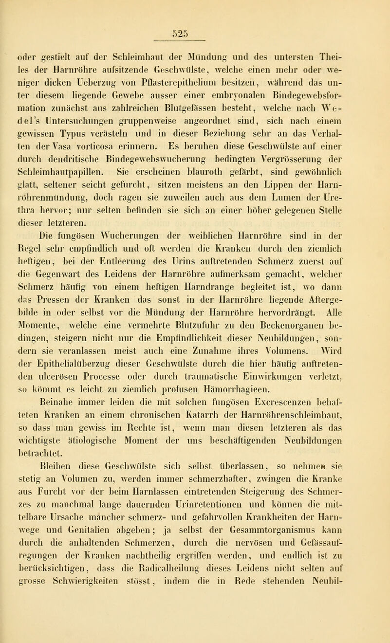 oder gestielt auf der Schleimhaut der Mündung und des untersten Thei- les der Harnrühre aufsitzende Geschwülste, welche einen mehr oder we- niger dicken Ueherzug von Pflasterepithelium besitzen, während das un- ter diesem liegende Gewebe ausser einer embryonalen Bindegewebsfor- mation zunächst aus zahlreichen Blutgefässen besteht, welche nach We- del's Untersuchungen gruppenweise angeordnet sind, sich nach einem gewissen Typus verästeln und in dieser Beziehung sehr an das Verhal- ten der Vasa vorticosa erinnern. Es beruhen diese Geschwülste auf einer durch dendritische Bindegewebswucherung bedingten Vergrösserung der Schleimhautpapillen. Sie erscheinen blauroth gefärbt, sind gewöhnlich glatt, seltener seicht gefurcht, sitzen meistens an den Lippen der Harn- röhrenmündung, doch ragen sie zuweilen auch aus dem Lumen der Ure- thra hervor; nur selten befinden sie sich an einer höher gelegenen Stelle dieser letzleren. Die fungösen Wucherungen der weiblichen Harnröhre sind in der Begel sehr empfindlich und oft werden die Kranken durch den ziemlich heftigen, bei der Entleerung des Urins auftretenden Schmerz zuerst auf die Gegenwart des Leidens der Harnröhre aufmerksam gemacht, welcher Schmerz häufig von einem heftigen Harndrange begleitet ist, wo dann das Pressen der Kranken das sonst in der Harnröhre liegende Afterge- bilde in oder selbst vor die Mündung der Harnröhre hervordrängt. Alle Momente, welche eine vermehrte Blutzufuhr zu den Beckenorganen be- dingen, steigern nicht nur die Empfindlichkeit dieser Neubildungen, son- dern sie veranlassen meist auch eine Zunahme ihres Volumens. Wird der Epithelialüberzug dieser Geschwülste durch die hier häufig auftreten- den ulcerösen Processe oder durch traumatische Einwirkungen verletzt, so kömmt es leicht zu ziemlich profusen Hämorrhagieen. Beinahe immer leiden die mit solchen fungösen Excrescenzen behaf- teten Kranken an einem chronischen Katarrh der Harnröhrenschleimhaut, so dass man gewiss im Hechte ist, wenn man diesen letzteren als das wichtigste ätiologische Moment der uns beschäftigenden Neubildungen betrachtet. Bleiben diese Geschwülste sich selbst überlassen, so nehme» sie stetig an Volumen zu, werden immer schmerzhafter, zwingen die Kranke aus Furcht vor der beim Harnlassen eintretenden Steigerung des Schmer- zes zu manchmal lange dauernden Urinretentionen und können die mit- telbare Ursache mancher schmerz- und gefahrvollen Krankheiten der Harn- wege und Genitalien abgeben; ja selbst der Gesammtorganismus kann durch die anhaltenden Schmerzen, durch die nervösen und Gefässauf- regungen der Kranken nachtheilig ergriffen werden, und endlich ist zu berücksichtigen, dass die Badicalheilung dieses Leidens nicht selten auf grosse Schwierigkeiten stösst, indem die in Bede stehenden Neubil-