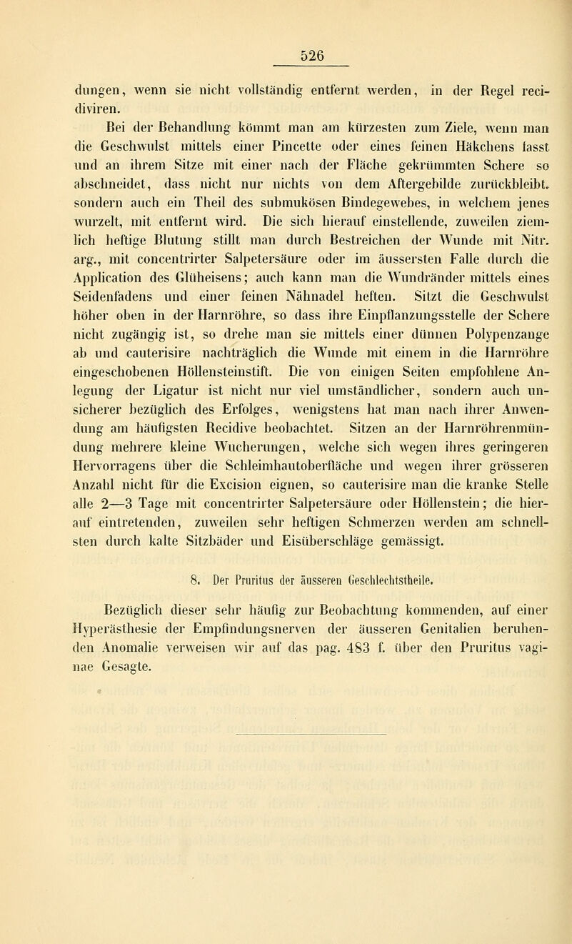 dungen, wenn sie nicht vollständig entfernt werden, in der Regel reci- diviren. Bei der Behandlung kömmt man am kürzesten zum Ziele, wenn man die Geschwulst mittels einer Pincette oder eines feinen Häkchens lasst und an ihrem Sitze mit einer nach der Fläche gekrümmten Schere so abschneidet, dass nicht nur nichts von dem Aftergebilde zurückbleibt, sondern auch ein Theil des submukösen Bindegewebes, in welchem jenes wurzelt, mit entfernt wird. Die sich hierauf einstellende, zuweilen ziem- lich heftige Blutung stillt man durch Bestreichen der Wunde mit Nitr. arg., mit concentrirter Salpetersäure oder im äussersten Falle durch die Application des Glüheisens; auch kann man die Wundränder mittels eines Seidenfadens und einer feinen Nähnadel heften. Sitzt die Geschwulst höher oben in der Harnröhre, so dass ihre Einpflanzungsstelle der Schere nicht zugängig ist, so drehe man sie mittels einer dünnen Polypenzange ab und cauterisire nachträglich die Wunde mit einem in die Harnröhre eingeschobenen Höllensteinstift. Die von einigen Seiten empfohlene An- legung der Ligatur ist nicht nur viel umständlicher, sondern auch un- sicherer bezüglich des Erfolges, wenigstens hat man nach ihrer Anwen- dung am häufigsten Becidive beobachtet. Sitzen an der Harnröhrenmün- dung mehrere kleine Wucherungen, welche sich wegen ihres geringeren Hervorragens über die Schleimhautoberfläche und wegen ihrer grösseren Anzahl nicht für die Excision eignen, so cauterisire man die kranke Stelle alle 2—3 Tage mit concentrirter Salpetersäure oder Höllenstein; die hier- auf eintretenden, zuweilen sehr heftigen Schmerzen werden am schnell- sten durch kalte Sitzbäder und Eisüberschläge gemässigt. 8. Der Pruritus der äusseren Geschlechtsteile. Bezüglich dieser sehr häufig zur Beobachtung kommenden, auf einer Hyperästhesie der Empfindungsnerven der äusseren Genitalien beruhen- den Anomalie verweisen wir auf das pag. 483 f. über den Pruritus vagi- nae Gesagte.