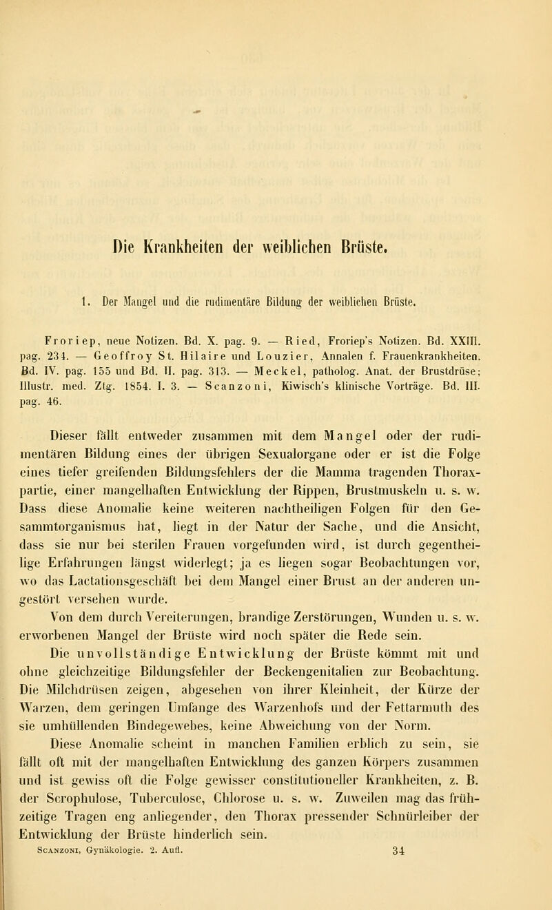 Die Krankheiten der weiblichen Brüste. 1. Der Mangel und die rudimentäre Bildung der weibliehen Brüste. Froriep, neue Notizen. Bd. X. pag. 9. — Ried, Froriep's Notizen. Bd. XXIII. pag. 234. — Geoffroy St. Hilaire und Louzier, Annalen f. Frauenkrankheiten. Bd. IV. pag. 155 und Bd. II. pag. 313. — Meckel, patholog. Anat. der Brustdrüse; Illustr. med. Ztg. 1854. I. 3. — Scanzoni, Kiwisch's klinische Vorträge. Bd. III. pag. 46. Dieser fällt entweder zusammen mit dem Mangel oder der rudi- mentären Bildung eines der übrigen Sexualorgane oder er ist die Folge eines tiefer greifenden ßildungsfehlers der die Mamma tragenden Thorax- partie, einer mangelhaften Entwicklung der Rippen, Brustmuskeln u. s. w. Dass diese Anomalie keine weiteren nachtheiligen Folgen für den Ge- sammtorganismus hat, liegt in der Natur der Sache, und die Ansicht, dass sie nur bei sterilen Frauen vorgefunden wird, ist durch gegenthei- lige Erfahrungen längst widerlegt; ja es liegen sogar Beobachtungen vor, wo das Lactationsgeschäft bei dem Mangel einer Brust an der anderen un- gestört versehen wurde. Von dem durch Vereiterungen, brandige Zerstörungen, Wunden u. s. w. erworbenen Mangel der Brüste wird noch später die Rede sein. Die unvollständige Entwicklung der Brüste kömmt mit und ohne gleichzeitige Bildungsfehler der Beckengenitalien zur Beobachtung. Die Milchdrüsen zeigen, abgesehen von ihrer Kleinheit, der Kürze der Warzen, dem geringen Umfange des Warzenhofs und der Fettarmuth des sie umhüllenden Bindegewebes, keine Abweichung von der Norm. Diese Anomalie scheint in manchen Familien erblich zu sein, sie fällt oft mit der mangelbaften Entwicklung des ganzen Körpers zusammen und ist gewiss oft die Folge gewisser conslitutioneller Krankheiten, z. B. der Scrophulose, Tuberculose, Chlorose u. s. w. Zuweilen mag das früh- zeitige Tragen eng anliegender, den Thorax pressender Schnürleiber der Entwicklung der Brüste hinderlich sein. Scanzoni, Gynäkologie. 2. Aufl. 34