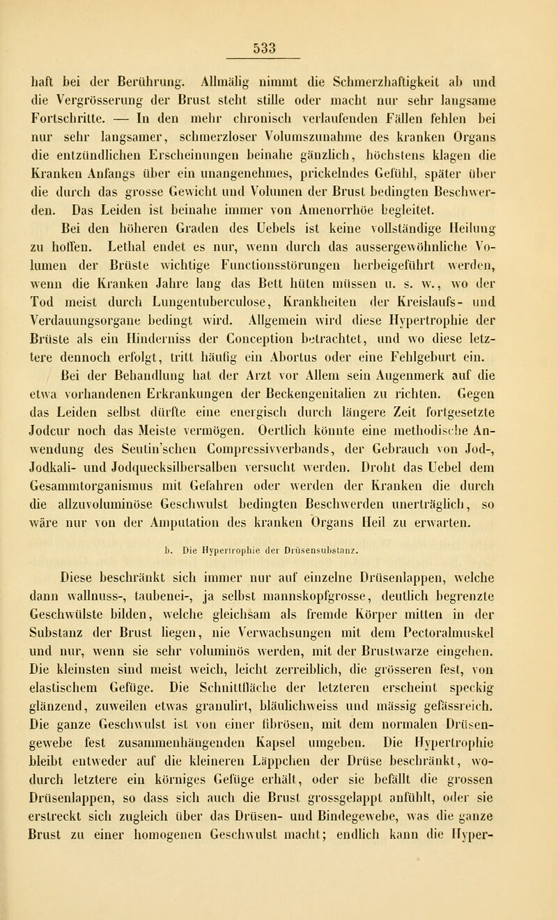 haft bei der Berührung. Allmälig nimmt die Schmerzhaftigkeit ab und die Vergrösserung der Brust steht stille oder macht nur sehr langsame Fortschritte. — In den mehr chronisch verlaufenden Fällen fehlen bei nur sehr langsamer, schmerzloser Volumszunahme des kranken Organs die entzündlichen Erscheinungen beinahe gänzlich, höchstens klagen die Kranken Anfangs über ein unangenehmes, prickelndes Gefühl, später über die durch das grosse Gewicht und Volumen der Brust bedingten Beschwer- den. Das Leiden ist beinahe immer von Amenorrhoe begleitet. Bei den höheren Graden des Uebels ist keine vollständige Heilung zu hoffen. Lethal endet es nur, wenn durch das aussergewöhnliche Vo- lumen der Brüste wichtige Functionsstörungen herbeigeführt werden, wenn die Kranken Jahre lang das Bett hüten müssen u. s. w., wo der Tod meist durch Lungentuberculose, Krankheiten der Kreislaufs- und Verdauungsorgane bedingt wird. Allgemein wird diese Hypertrophie der Brüste als ein Hinderniss der Conception betrachtet, und wo diese letz- tere dennoch erfolgt, tritt häufig ein Abortus oder eine Fehlgeburt ein. Bei der Behandlung hat der Arzt vor Allem sein Augenmerk auf die etwa vorhandenen Erkrankungen der Beckengenitalien zu richten. Gegen das Leiden selbst dürfte eine energisch durch längere Zeit fortgesetzte Jodcur noch das Meiste vermögen. Oertlich könnte eine methodische An- wendung des Seutin'schen Compressivverbands, der Gebrauch von Jod-, Jodkali- und Jodquecksilbersalben versucht werden. Droht das Uebel dem Gesammtorganismus mit Gefahren oder werden der Kranken die durch die allzuvoluminöse Geschwulst bedingten Beschwerden unerträglich, so wäre nur von der Amputation des kranken Organs Heil zu erwarten. b. Die Hypertrophie der Drüsensubstanz. Diese beschränkt sich immer nur auf einzelne Drüsenlappen, welche dann wallnuss-, taubenei-, ja selbst mannskopfgrosse, deutlich begrenzte Geschwülste bilden, welche gleichsam als fremde Körper mitten in der Substanz der Brust liegen, nie Verwachsungen mit dem Pectoralmuskel und nur, wenn sie sehr voluminös werden, mit der Brustwarze eingehen. Die kleinsten sind meist weich, leicht zerreiblich, die grösseren fest, von elastischem Gefüge. Die Schnittfläche der letzteren erscheint speckig glänzend, zuweilen etwas granulirt, bläulichweiss und massig gefässreich. Die ganze Geschwulst ist von einer fibrösen, mit dem normalen Drüsen- gewebe fest zusammenhängenden Kapsel umgeben. Die Hypertrophie bleibt entweder auf die kleineren Läppchen der Drüse beschränkt, wo- durch letztere ein körniges Gefüge erhält, oder sie befällt die grossen Drüsenlappen, so dass sich auch die Brust grossgelappt anfühlt, oder sie erstreckt sich zugleich über das Drüsen- und Bindegewebe, was die ganze Brust zu einer homogenen Geschwulst macht; endlich kann die Hyper-