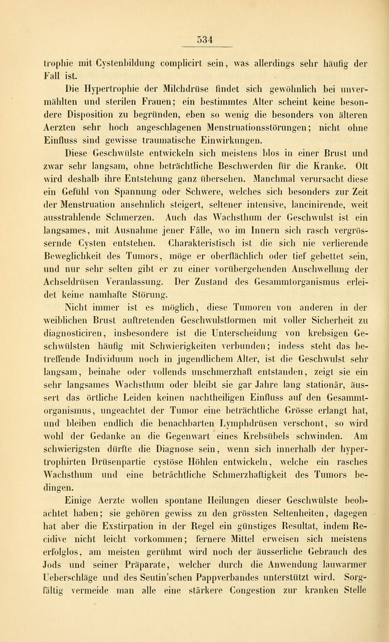 trophie mit Gystenbildung complicirt sein, was allerdings sehr häufig der Fall ist. Die Hypertrophie der Milchdrüse findet sich gewöhnlich bei unver- mählten und sterilen Frauen; ein bestimmtes Alter scheint keine beson- dere Disposition zu begründen, eben so wenig die besonders von älteren Aerzten sehr hoch angeschlagenen Menstruationsstörungen; nicht ohne Einfluss sind gewisse traumatische Einwirkungen. Diese Geschwülste entwickeln sich meistens blos in einer Brust und zwar sehr langsam, ohne beträchtliche Beschwerden für die Kranke. Oft wird deshalb ihre Entstehung ganz übersehen. Manchmal verursacht diese ein Gefühl von Spannung oder Schwere, welches sich besonders zur Zeit der Menstruation ansehnlich steigert, seltener intensive, lancinirende, weit ausstrahlende Schmerzen. Auch das Wachsthum der Geschwulst ist ein langsames, mit Ausnahme jener Fälle, wo im Innern sich rasch vergrös- sernde Cysten entstehen. Charakteristisch ist die sich nie verlierende Beweglichkeit des Tumors, möge er oberflächlich oder tief gebettet sein, und nur sehr selten gibt er zu einer vorübergehenden Anschwellung der Achseldrüsen Veranlassung. Der Zustand des Gesammtorganismus erlei- det keine namhafte Störung. Nicht immer ist es möglich, diese Tumoren von anderen in der weiblichen Brust auftretenden Geschwulstformen mit voller Sicherheit zu diagnosticiren, insbesondere ist die Unterscheidung von krebsigen Ge- schwülsten häufig mit Schwierigkeiten verbunden; indess steht das be- treffende Individuum noch in jugendlichem Alter, ist die Geschwulst sehr langsam, beinahe oder vollends unschmerzhaft entstanden, zeigt sie ein sehr langsames Wachsthum oder bleibt sie gar Jahre lang stationär, äus- sert das örtliche Leiden keinen nachtheiligen Einfluss auf den Gesammt- organismus, ungeachtet der Tumor eine beträchtliche Grösse erlangt hat, und bleiben endlich die benachbarten Lymphdrüsen verschont, so wird wohl der Gedanke an die Gegenwart eines Krebsübels schwinden. Am schwierigsten dürfte die Diagnose sein, wenn sich innerhalb der hyper- trophirten Drüsenpartie cystöse Höhlen entwickeln, welche ein rasches Wachsthum und eine beträchtliche Schmerzhaftigkeit des Tumors be- dingen. Einige Aerzte wollen spontane Heilungen dieser Geschwülste beob- achtet haben; sie gehören gewiss zu den grössten Seltenheiten, dagegen hat aber die Exstirpation in der Regel ein günstiges Resultat, indem Re- cidive nicht leicht vorkommen; fernere Mittel erweisen sich meistens erfolglos, am meisten gerühmt wird noch der äusserliche Gebrauch des Jods und seiner Präparate, welcher durch die Anwendung lauwarmer Ueberschläge und des Seutin'schen Pappverbandes unterstützt wird. Sorg- fältig vermeide man alle eine stärkere Congestion zur kranken Stelle