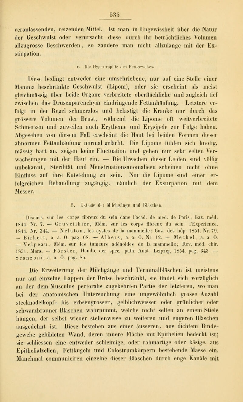 veranlassenden, reizenden Mittel. Ist man in Ungewissheit über die Natur der Geschwulst oder verursacht diese durch ihr beträchtliches Volumen allzugrosse Beschwerden, so zaudere man nicht allzulange mit der Ex- stirpation. c. Die Hypertrophie des Feitgewebes. Diese bedingt entweder eine umschriebene, nur auf eine Stelle einer Mamma beschränkte Geschwulst (Lipom), oder sie erscheint als meist gleichmässig über beide Organe verbreitete oberflächliche und zugleich tief zwischen das Drüsenparenchym eindringende Fettanhäufung. Letztere er- folgt in der Regel schmerzlos und belästigt die Kranke nur durch das grössere Volumen der Brust, während die Lipome oft weitverbreitete Schmerzen und zuweilen auch Erytheme und Erysipele zur Folge haben. Abgesehen von diesem Fall erscheint die Haut bei beiden Formen dieser abnormen Fettanhäufung normal gefärbt. Die Lipome fühlen sich knotig, massig hart an, zeigen keine Fluctuation und gehen nur sehr selten Ver- wachsungen mit der Haut ein. — Die Ursachen dieser Leiden sind völlig unbekannt, Sterilität und Menstruationsanomalieen scheinen nicht ohne Eiufluss auf ihre Entstehung zu sein. Nur die Lipome sind einer er- folgreichen Behandlung zugängig, nämlich der Exstirpation mit dem Messer. 5. Ektasie der Mifchgänge und Bläschen. Discuss. sur les corps fibreux du sein dans l'acad. de med. de Paris; Gaz. med. 1844. Nr. 7. — Cruv eil hier, Mem. sur les corps fibreux du sein; l'Experience. 1844. Nr. 344. — Nelaton, les cystes de la mammelle; Gaz. des höp. 185t. Nr. 79. — Birkelt, a. a. 0. pag. 68. — Albers, a. a. 0. Nr. 12. — Meckel, a. a. 0. — Velpeau, Mein, sur les tumeurs adenoides de la mammelle.; Rev. med. chir. 1851. Mars. — Förster, Handb. der spec. path. Anal. Leipzig-, 1854. pag. 343. — Scanzoni, a. a. 0. pag. 85. Die Erweiterung der Milchgänge und Terminalbläschen ist meistens nur auf einzelne Lappen der Drüse beschränkt, sie findet sich vorzüglich an der dem Musculus pectoralis zugekehrten Partie der letzteren, wo man bei der anatomischen Untersuchung eine ungewöhnlich grosse Anzahl Stecknadelkopf- bis erbsengrosser, gelblichweisser oder grünlicher oder schwarzbrauner Bläschen wahrnimmt, welche nicht selten an einem Stiele hängen, der selbst wieder stellenweise zu weiteren und engeren Bläschen ausgedehnt ist. Diese bestehen aus einer äusseren, aus dichtem Binde- gewebe gebildeten Wand, deren innere Fläche mit Epithelien bedeckt ist; sie schliessen eine entweder schleimige, oder rahmartige oder käsige, aus Epithelialzellen, Fettkugeln und Colostrumkörpern bestehende Masse ein. Manchmal communiciren einzelne dieser Bläschen durch enge Kanäle mit