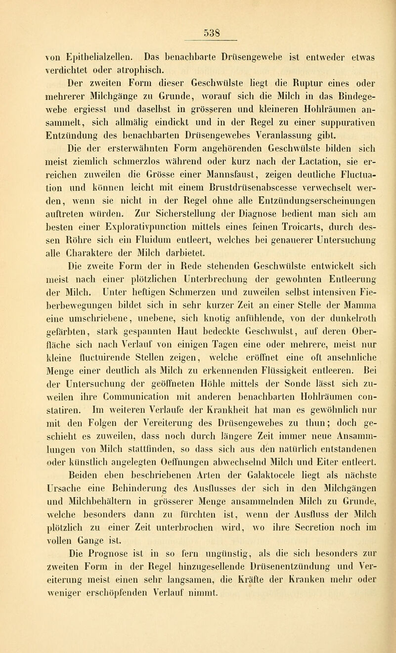von Epithelialzellen. Das benachbarte Drüsengewebe ist entweder etwas verdichtet oder atrophisch. Der zweiten Form dieser Geschwülste liegt die Ruptur eines oder mehrerer Milchgänge zu Grunde, worauf sich die Milch in das Bindege- webe ergiesst und daselbst in grösseren und kleineren Hohlräumen an- sammelt, sich allmälig eindickt und in der Regel zu einer suppurativen Entzündung des benachbarten Drüsengewebes Veranlassung gibt. Die der ersterwähnten Form angehörenden Geschwülste bilden sich meist ziemlich schmerzlos während oder kurz nach der Lactation, sie er- reichen zuweilen die Grösse einer Mannsfaust, zeigen deutliche Fluktua- tion und können leicht mit einem Brustdrüsenabscesse verwechselt wer- den, wenn sie nicht in der Regel ohne alle Entzündungserscheinungen auftreten würden. Zur Sicherstellung der Diagnose bedient man sich am besten einer Explorativpunction mittels eines feinen Troicarts, durch des- sen Röhre sich ein Fluidum entleert, welches bei genauerer Untersuchung alle Charaktere der Milch darbietet. Die zweite Form der in Rede stehenden Geschwülste entwickelt sich meist nach einer plötzlichen Unterbrechung der gewohnten Entleerung der Milch. Unter heftigen Schmerzen und zuweilen selbst intensiven Fie- berbewegungen bildet sich in sehr kurzer Zeit an einer Stelle der Mamma eine umschriebene, unebene, sich knotig anfühlende, von der dunkelroth gefärbten, stark gespannten Haut bedeckte Geschwulst, auf deren Ober- fläche sich nach Verlauf von einigen Tagen eine oder mehrere, meist nur kleine fluctuirende Stellen zeigen, welche eröffnet eine oft ansehnliche Menge einer deutlich als Milch zu erkennenden Flüssigkeit entleeren. Bei der Untersuchung der geöffneten Höhle mittels der Sonde lässt sich zu- weilen ihre Communication mit anderen benachbarten Hohlräumen con- statiren. Im weiteren Verlaufe der Krankheit hat man es gewöhnlich nur mit den Folgen der Vereiterung des Drüsengewebes zu thun; doch ge- schieht es zuweilen, dass noch durch längere Zeit immer neue Ansamm- lungen von Milch stattfinden, so dass sich aus den natürlich entstandenen oder künstlich angelegten Oeffnungen abwechselnd Milch und Eiter entleert. Beiden eben beschriebenen Arten der Galaktocele liegt als nächste Ursache eine Behinderung des Ausflusses der sich in den Milchgängen und Milchbehältern in grösserer Menge ansammelnden Milch zu Grunde, welche besonders dann zu fürchten ist, wenn der Ausfluss der Milch plötzlich zu einer Zeit unterbrochen wird, wo ihre Secretion noch im vollen Gange ist. Die Prognose ist in so fern ungünstig, als die sich besonders zur zweiten Form in der Regel hinzugesellende Drüsenentzündung und Ver- eiterung meist einen sehr langsamen, die Kräfte der Kranken mehr oder weniger erschöpfenden Verlauf nimmt.