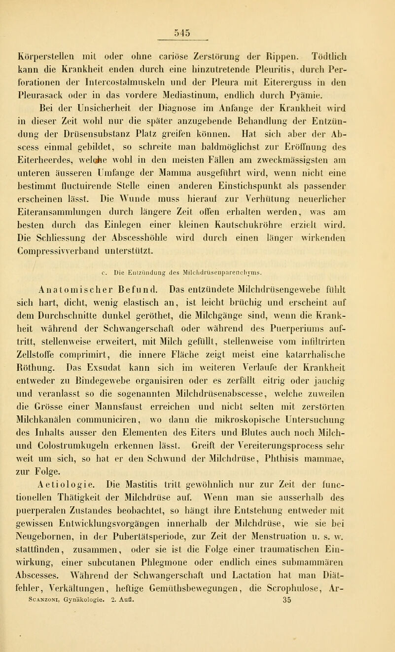 Körperstellen mit oder ohne cariöse Zerstörung der Rippen. Tödtlich kann die Krankheit enden durch eine hinzutretende Pleuritis, durch Per- forationen der Intercostalmuskeln und der Pleura mit Eitererguss in den Pleurasack oder in das vordere Mediastinum, endlich durch Pyämie. Bei der Unsicherheit der Diagnose im Anfange der Krankheit wird in dieser Zeit wohl nur die später anzugebende Behandlung der Entzün- dung der Drüsensubstanz Platz greifen können. Hat sich aber der Ab- scess einmal gebildet, so schreite man baldmöglichst zur Eröffnung des Eiterheerdes, welche wohl in den meisten Fällen am zweckmässigsten am unteren äusseren Umfange der Mamma ausgeführt wird, wenn nicht eine bestimmt fluctuirende Stelle einen anderen Einstichspunkt als passender erscheinen lässt. Die Wunde muss hierauf zur Verhütung neuerlicher Eiteransammlungen durch längere Zeit offen erhalten werden, was am besten durch das Einlegen einer kleinen Kautschukröhre erzielt wird. Die Schliessung der Abscesshöhle wird durch einen länger wirkenden Compressivverband unterstützt. c. Die Entzündung des Milchdrüsenparenchyms. Anatomischer Befund. Das entzündete Milchdrüsengewebe fühlt sich hart, dicht, wenig elastisch an, ist leicht brüchig und erscheint auf dem Durchschnitte dunkel geröthet, die Milchgänge sind, wenn die Krank- heit während der Schwangerschaft oder während des Puerperiums auf- tritt, stellenweise erweitert, mit Milch gefüllt, stellenweise vom infiltrirten Zellstoffe comprimirt, die innere Fläche zeigt meist eine katarrhalische Röthung. Das Exsudat kann sich im weiteren Verlaufe der Krankheit entweder zu Bindegewebe organisiren oder es zerfällt eitrig oder jauchig und veranlasst so die sogenannten Milchdrüsenabscesse, welche zuweilen die Grösse einer Mannsfaust erreichen und nicht selten mit zerstörten Milchkanälen communiciren, wo dann die mikroskopische Untersuchung des Inhalts ausser den Elementen des Eiters und Blutes auch noch Milch- und Colostrumkugeln erkennen lässt. Greift der Vereiterungsprocess sehr weit um sich, so hat er den Schwund der Milchdrüse, Phthisis mammae, zur Folge. Aetiologie. Die Mastitis tritt gewöhnlich nur zur Zeit der func- tionellen Thätigkeit der Milchdrüse auf. Wenn man sie ausserhalb des puerperalen Zustandes beobachtet, so hängt ihre Entstehung entweder mit gewissen Entwicklungsvorgängen innerhalb der Milchdrüse, wie sie bei Neugebornen, in der Pubertätsperiode, zur Zeit der Menstruation u. s. w. stattfinden, zusammen, oder sie ist die Folge einer traumatischen Ein- wirkung, einer subcutanen Phlegmone oder endlich eines submammä'ren Abscesses. Während der Schwangerschaft und Lactation hat man Diät- fehler, Verkältungen, heftige Gemüthsbewegungen, die Scrophulose, Ar- Scanzoni, Gynäkologie. 2. Aufl. 35