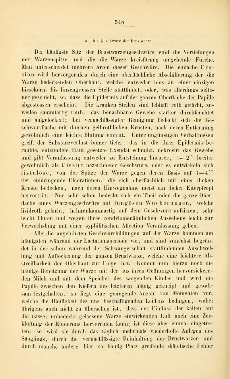 a. Die Geschwüre der Brustwarze. Der häufigste Sitz der Brustwarzengeschwüre sind die Vertiefungen der Warzenspitze und die die Warze kreisförmig umgebende Furche. Man unterscheidet mehrere Arten dieser Geschwüre. Die einfache Ero- sion wird hervorgerufen durch eine oberflächliche Abschilferung der die Warze bedeckenden Oberhaut, welche entweder Mos an einer einzigen hirsekorn- bis linsengrossen Stelle stattfindet, oder, was allerdings selte- ner geschieht, so, dass die Epidermis auf der ganzen Oberfläche der Papille abgestossen erscheint. Die kranken Stellen sind lebhaft roth gefärbt, zu- weilen sammtartig rauh, das benachbarte Gewebe stärker durchfeuchtet und aufgelockert; bei vernachlässigter Reinigung bedeckt sich die Ge- schwürsfläche mit dünnen gelbrüthlichen Krusten, nach deren Entfernung gewöhnlich eine leichte Blutung eintritt. Unter ungünstigen Verhältnissen greift der Substanzverbist immer tiefer, das in die ihrer Epidermis be- raubte, entzündete Haut gesetzte Exsudat schmilzt, nekrosirt das Gewebe und gibt Veranlassung entweder zu Entstehung linearer, 1—2 breiter gewöhnlich als Fissur bezeichneter Geschwüre, oder es entwickeln sich fistulöse, von der Spitze der Warze gegen deren Basis auf 3—4 tief eindringende Ulcerationen, die sich oberflächlich mit einer dicken Kruste bedecken, nach deren Hin wegnähme meist ein dicker Eiterpiropf hervortritt. Nur sehr selten bedeckt sich ein Theil oder die ganze Ober- fläche eines Warzengeschwürs mit fungösen Wucherungen, welche lividroth gefärbt, hahnenkammartig auf dem Geschwüre aufsitzen, sehr leicht bluten und wegen ihres condylomenähnlichen Aussehens leicht zur Verwechslung mit einer syphilitischen Affection Veranlassung geben. Alle die angeführten Geschwürsbildungen auf der Warze kommen am häufigsten während der Lactationsperiode vor, und sind zunächst begrün- det in der schon während der Schwangerschaft stattfindenden Anschwel- lung und Auflockerung der ganzen Brustwarze, welche eine leichtere Ab- streifbarkeit der Oberhaut zur Folge hat. Kömmt nun hierzu noch die häufige Benetzung der Warze mit der aus ihren Oeffnungen hervorsickern- den Milch und mit dem Speichel des saugenden Kindes und wird die Papille zwischen den Kiefern des letzteren häufig gekneipt und gewalt- sam festgehalten, so liegt eine genügende Anzahl von Momenten vor, welche die Häufigkeit des uns beschäftigenden Leidens bedingen, wobei übrigens auch nicht zu übersehen ist, dass der Einfluss der kalten auf die nasse, unbedeckt gelassene Warze einwirkenden Luft auch eine Zer- klüftung der Epidermis hervorrufen kann; ist diese aber einmal eingetre- ten, so wird sie durch das täglich mehrmals wiederholte Anlegen des Säuglings, durch die vernachlässigte Beinhaltung der Brustwarzen und durch manche andere hier so häufig Platz greifende diätetische Fehler