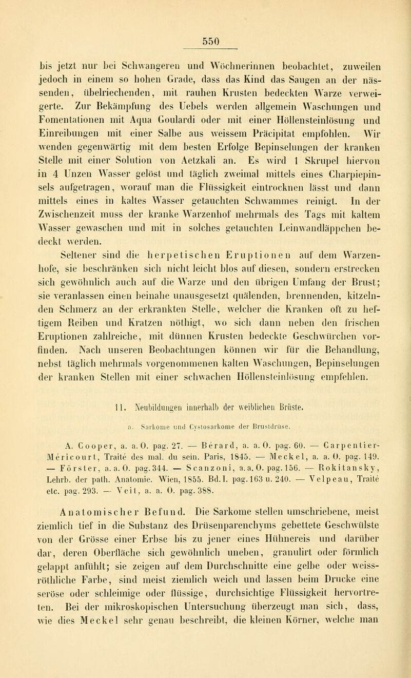 bis jetzt nur bei Schwangeren und Wöchnerinnen beobachtet, zuweilen jedoch in einem so hohen Grade, dass das Kind das Saugen an der näs- senden, übelriechenden, mit rauhen Krusten bedeckten Warze verwei- gerte. Zur Bekämpfung des Uebels werden allgemein Waschungen und Fomentationen mit Aqua Goulardi oder mit einer Höllensteinlösung und Einreibungen mit einer Salbe aus weissem Präcipitat empfohlen. Wir wenden gegenwärtig mit dem besten Erfolge Bepinselungen der kranken Stelle mit einer Solution von Aetzkali an. Es wird 1 Skrupel hiervon in 4 Unzen Wasser gelöst und täglich zweimal mittels eines Charpiepin- sels aufgetragen, worauf man die Flüssigkeit eintrocknen lässt und dann mittels eines in kaltes Wasser getauchten Schwammes reinigt. In der Zwischenzeit muss der kranke Warzenhof mehrmals des Tags mit kaltem Wasser gewaschen und mit in solches getauchten Leinwandläppchen be- deckt werden. Seltener sind die herpetischen Eruptionen auf dem Warzen- hofe, sie beschränken sich nicht leicht blos auf diesen, sondern erstrecken sich gewöhnlich auch auf die Warze und den übrigen Umfang der Brust; sie veranlassen einen beinahe unausgesetzt quälenden, brennenden, kitzeln- den Schmerz an der erkrankten Stelle, welcher die Kranken oft zu hef- tigem Beiben und Kratzen nöthigt, wo sich dann neben den frischen Eruptionen zahlreiche, mit dünnen Krusten bedeckte Geschwürchen vor- finden. Nach unseren Beobachtungen können wir für die Behandlung, nebst täglich mehrmals vorgenommenen kalten Waschungen, Bepinselungen der kranken Stellen mit einer schwachen Höllensteinlösung empfehlen. 11. Neubildungen innerhalb der weiblichen Brüste. a. Sarkome und Cystosarkome der Brustdrüse. A. Cooper, a. a. 0. pag. 27. — Berard, a. a. 0. pag. 60. — Carpentier- Mericourt, Traite des mal. du sein. Paris, 1845. — Meckel, a. a. Ü. pag. 149. — Förster, a.a.O. pag.344. — Scanzoni, a.a. 0. pag. 156. — Rokitansky, Lehrb. der path. Anatomie. Wien, 1855. Bd.I. pag.163 u. 240. — Velpeau, Traite etc. pag. 293. — Veit, a. a. 0. pag. 388. Anatomischer B e fu n d. Die Sarkome stellen umschriebene, meist ziemlich tief in die Substanz des Drüsenparenchyms gebettete Geschwülste von der Grösse einer Erbse bis zu jener eines Hühnereis und darüber dar, deren Oberfläche sich gewöhnlich uneben, granulirt oder förmlich gelappt anfühlt; sie zeigen auf dem Durchschnitte eine gelbe oder weiss- röthliche Farbe, sind meist ziemlich weich und lassen beim Drucke eine seröse oder schleimige oder flüssige, durchsichtige Flüssigkeit hervortre- ten. Bei der mikroskopischen Untersuchung überzeugt man sich, dass, wie dies Meckel sehr genau beschreibt, die kleinen Körner, welche man