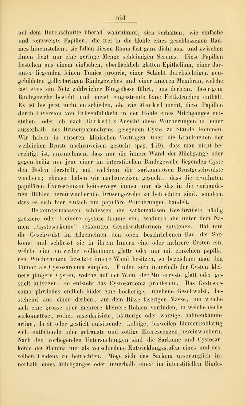 auf dem Durchschnitte überall wahrnimmt, sich verhalten, wie einfache und verzweigte Papillen, die frei in die Höhle eines geschlossenen Rau- mes hineinstehen; sie füllen diesen Raum fast ganz dicht aus, und zwischen ihnen liegt nur eine geringe Menge schleimigen Serums. Diese Papillen bestehen aus einem einfachen, oberflächlich glatten Epitheliuin, einer dar- unter liegenden feinen Tunica propria, einer Schicht durchsichtigen neu- gebildeten gallertartigen Rindegewebes und einer inneren Membran, welche fast stets ein Netz zahlreicher Blutgefässe führt, aus derbem, faserigem Bindegewebe besteht und meist eingestreute feine Fettkörnchen enthält. Es ist bis jetzt nicht entschieden, ob, wie Meckel meint, diese Papillen durch Inversion von Drüsenfollikeln in der Höhle eines Milchganges ent- stehen, oder ob nach Birkett's Ansicht diese Wucherungen in einer ausserhalb des Drüsenparenchyms gelegenen Cyste zu Stande kommen. Wir haben in unseren klinischen Vorträgen über die Krankheiten der weiblichen Brüste nachzuweisen gesucht (pag. 159), dass man nicht be- rechtigt ist, anzunehmen, dass nur die innere Wand der Milchgänge oder gegentheilig nur jene einer im interstitiellen Bindegewebe liegenden Cyste den Boden darstellt, auf welchem die sarkomatösen Brustgeschwülste Avuchern; ebenso haben wir nachzuweisen gesucht, dass die erwähnten papillären Excrescenzen keineswegs immer nur als das in die vorhande- nen Höhlen hereinwuchernde Drüsengewebe zu betrachten sind, sondern dass es sich hier einfach um papilläre Wucherungen handelt. Bekanntermaassen schliessen die sarkomatösen Geschwülste häufig grössere oder kleinere cystöse Räume ein, wodurch die unter dem Na- men „Cystosarkome bekannten Geschwulstformen entstehen. Hat nun die Geschwulst im Allgemeinen den oben beschriebenen Rau der Sar- kome und schliesst sie in ihrem Innern eine oder mehrere Cysten ein, welche eine entweder vollkommen glatte oder nur mit einzelnen papillä- ren Wucherungen besetzte innere Wand besitzen, so bezeichnet man den Tumor als Cystosarcoma simplex. Finden sich innerhalb der Cysten klei- nere jüngere Cysten, welche auf der Wand der Muttercyste glatt oder ge- stielt aufsitzen, so entsteht das Cystosarcoma proliferum. Das Cystosar- coma phyllodes endlich bildet eine höckerige, unebene Geschwulst, be- stehend aus einer derben, auf dem Risse laserigen Masse, um welche sich eine grosse oder mehrere kleinere Höhlen vorfinden, in welche derbe sarkomatöse, rothe, vascularisirte, blätterige oder warzige, hahnenkamm- artige, breit oder gestielt aufsitzende, kolbige, bisweilen bluinenkohlartig sich entfaltende oder gefranzte und zottige Excrescenzen hereinwuchern. Nach den vorliegenden Untersuchungen sind die Sarkome und Cystosar- kome der Mamma nur als verschiedene Entwicklungsstufen eines und des- selben Leidens zu betrachten. Möge sich das Sarkom ursprünglich in- nerhalb eines Milchsanges oder innerhalb einer im interstitiellen Rinde-