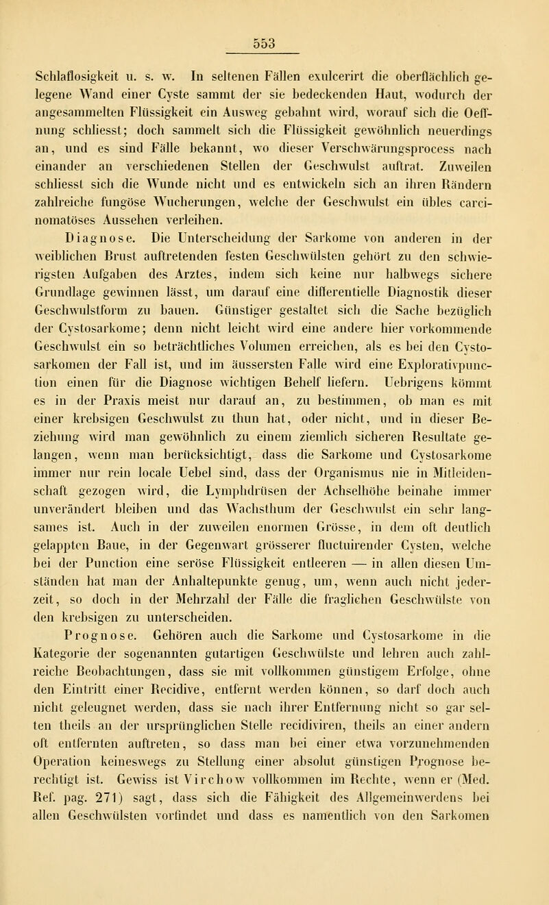 000 Schlaflosigkeit u. s. w. In seltenen Fällen exulcerirt die oberflächlich ge- legene Wand einer Cyste sammt der sie bedeckenden Haut, wodurch der angesammelten Flüssigkeit ein Ausweg gebahnt wird, worauf sich die Oeff- nung schliesst; doch sammelt sich die Flüssigkeit gewöhnlich neuerdings an, und es sind Fälle bekannt, wo dieser Verschwärungsprocess nach einander an verschiedenen Stellen der Geschwulst auftrat. Zuweilen schliesst sich die Wunde nicht und es entwickeln sich an ihren Rändern zahlreiche fungöse Wucherungen, welche der Geschwulst ein übles carci- nomatöses Aussehen verleihen. Diagnose. Die Unterscheidung der Sarkome von anderen in der weiblichen Brust auftretenden festen Geschwülsten gehört zu den schwie- rigsten Aufgaben des Arztes, indem sich keine nur halbwegs sichere Grundlage gewinnen lässt, um darauf eine diflerentielle Diagnostik dieser Geschwulstform zu bauen. Günstiger gestaltet sich die Sache bezüglich der Cystosarkome; denn nicht leicht wird eine andere hier vorkommende Geschwulst ein so beträchtliches Volumen erreichen, als es bei den Cysto- sarkomen der Fall ist, und im äussersten Falle wird eine Explorativpunc- tion einen für die Diagnose wichtigen Behelf liefern. Uebrigens kömmt es in der Praxis meist nur darauf an, zu bestimmen, ob man es mit einer krebsigen Geschwulst zu thun hat, oder nicht, und in dieser Be- ziehung wird man gewöhnlich zu einem ziemlich sicheren Resultate ge- langen, wenn man berücksichtigt, dass die Sarkome und Cystosarkome immer nur rein locale Uebel sind, dass der Organismus nie in Mitleiden- schaft gezogen wird, die Lymphdrüsen der Achselhöhe beinahe immer unverändert bleiben und das Wachsthum der Geschwulst ein sehr lang- sames ist. Auch in der zuweilen enormen Grösse, in dem oft deutlich gelappten Baue, in der Gegenwart grösserer fluetuirender Cysten, welche bei der Punction eine seröse Flüssigkeit entleeren — in allen diesen Um- ständen hat man der Anhaltepunkte genug, um, wenn auch nicht jeder- zeit, so doch in der Mehrzahl der Fälle die fraglichen Geschwülste von den krebsigen zu unterscheiden. Prognose. Gehören auch die Sarkome und Cystosarkome in die Kategorie der sogenannten gutartigen Geschwülste und lehren auch zahl- reiche Beobachtungen, dass sie mit vollkommen günstigem Erfolge, ohne den Eintritt einer Becidive, entfernt werden können, so darf doch auch nicht geleugnet werden, dass sie nach ihrer Entfernung nicht so gar sel- ten theils an der ursprünglichen Stelle reeidiviren, theils an einer andern oft entfernten auftreten, so dass man bei einer etwa vorzunehmenden Operation keineswegs zu Stellung einer absolut günstigen Prognose be- rechtigt ist. Gewiss istVirchow vollkommen iniBechte, wenn er (Med. Bef. pag. 271) sagt, dass sich die Fähigkeit des Allgemeinwerdens bei allen Geschwülsten vorfindet und dass es namentlich von den Sarkomen