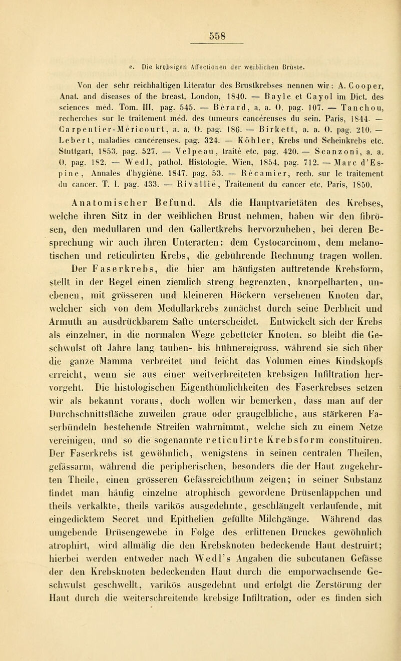 e. Die krebsigen Affectionen der weiblichen Brüste. Von der sehr reichhaltigen Literatur des Brustkrebses nennen wir: A. Cooper, Anat. and diseases of the breast. London, 1840. — Bayle et Gayol im Dict. des sciences med. Tom. III. pag. 545. — Berard, a. a. 0. pag. 107. — Tanchou, recherches sur le traitement med. des tumeurs cancereuses du sein. Paris, 1844- — Ca rpentier-Mericourt, a. a. 0. pag. 186.— Birkett, a. a. 0. pag. 210. — Leber t, maladies cancereuses. pag. 324. — Köhler, Krebs und Scheinkrebs etc. Stuttgart, 1853. pag. 527. — Velpeau, Iraite etc. pag. 420.— Scanzoni, a. a. 0. pag. 182. — Wedl, pathol. Histologie. Wien, 1854. pag. 712.— Marc d'Es- pine, Annales d'hygiene. 1847. pag. 53. — Recamier, rech, sur le traitement du cancer. T. I. pag. 433. — Rivallie, Traitement du cancer etc. Paris, 1850. Anatomischer Befund. Als die Hauptvarieläten des Krebses, welche ihren Sitz in der weiblichen Brust nehmen, haben wir den fibrö- sen, den medullären und den Gallertkrebs hervorzuheben, bei deren Be- sprechung wir auch ihren Unterarten: dem Cystocarcinom, dem melano- tischen und reticulirten Krebs, die gebührende Bechnung tragen wollen. Der Faserkrebs, die hier am häufigsten auftretende Krebsform, stellt in der Begel einen ziemlich streng begrenzten, knorpelharten, un- ebenen, mit grösseren und kleineren Höckern versehenen Knoten dar, welcher sich von dem Medullarkrebs zunächst durch seine Derbheit und Armuth an ausdrückbarem Safte unterscheidet. Entwickelt sich der Krebs als einzelner, in die normalen Wege gebetteter Knoten, so bleibt die Ge- schwulst oft Jahre lang tauben- bis hühnereigross. während sie sich über die ganze Mamma verbreitet und leicht das Volumen eines Kindskopfs erreicht, wenn sie aus einer weitverbreiteten krebsigen Infiltration her- vorgeht. Die histologischen Eigenthümlichkeiten des Faserkrebses setzen wir als bekannt voraus, doch wollen wir bemerken, dass man auf der Durchschnittsfläche zuweilen graue oder graugelbliche, aus stärkeren Fa- serbündeln bestehende Streifen wahrnimmt, welche sich zu einem Netze vereinigen, und so die sogenannte reticulirte Krebsform constituiren. Der Faserkrebs ist gewöhnlich, wenigstens in seinen centralen Theilen, gefässarm, während die peripherischen, besonders die der Haut zugekehr- ten Theile, einen grösseren Gefässreichthum zeigen; in seiner Substanz findet man häufig einzelne atrophisch gewordene Drüsenläppchen und theils verkalkte, theils varikös ausgedehnte, geschlängelt verlaufende, mit eingedicktem Secret und Epithelien gefüllte Milchgänge. Während das umgebende Drüsengewebe in Folge des erlittenen Druckes gewöhnlich atrophirt, wird allmälig die den Krebsknoten bedeckende Haut destruirt; hierbei werden entweder nach Wedl's Angaben die subcutanen Gefässe der den Krebsknoten bedeckenden Haut durch die emporwachsende Ge- schwulst geschwellt, varikös ausgedehnt und erfolgt die Zerstörung der Haut durch die weiterschreitende krebsige Infiltration, oder es finden sich