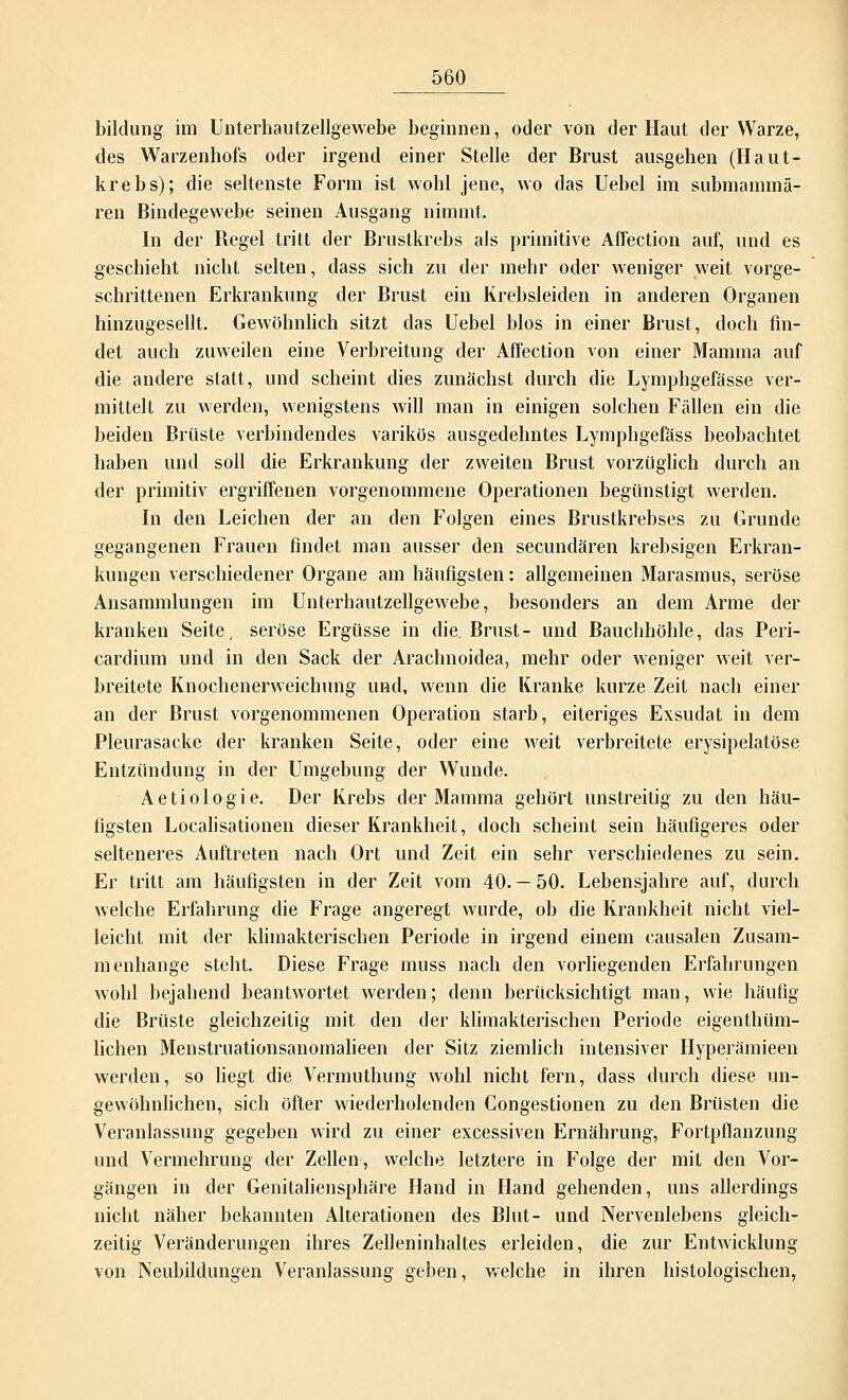 bildung im Unterhautzellgewebe beginnen, oder von der Haut der Warze, des Warzenhofs oder irgend einer Stelle der Brust ausgehen (Haut- krebs); die seltenste Form ist wohl jene, wo das Uebel im submammä- ren Bindegewebe seinen Ausgang nimmt. In der Begel tritt der Brustkrebs als primitive Affection auf, und es geschieht nicht selten, dass sich zu der mehr oder weniger weit vorge- schrittenen Erkrankung der Brust ein Krebsleiden in anderen Organen hinzugesellt. Gewöhnlich sitzt das Uebel blos in einer Brust, doch fin- det auch zuweilen eine Verbreitung der Affection von einer Mamma auf die andere statt, und scheint dies zunächst durch die Lymphgefässe ver- mittelt zu werden, wenigstens will man in einigen solchen Fällen ein die beiden Brüste verbindendes varikös ausgedehntes Lymphgefäss beobachtet haben und soll die Erkrankung der zweiten Brust vorzüglich durch an der primitiv ergriffenen vorgenommene Operationen begünstigt werden. In den Leichen der an den Folgen eines Brustkrebses zu Grunde gegangenen Frauen findet man ausser den secundären krebsigen Erkran- kungen verschiedener Organe am häufigsten: allgemeinen Marasmus, seröse Ansammlungen im Unterhautzellgewebe, besonders an dem Arme der kranken Seite, seröse Ergüsse in die. Brust- und Bauchhöhle, das Peri- cardium und in den Sack der Arachnoidea, mehr oder weniger weit ver- breitete Knochenerweichung und, wenn die Kranke kurze Zeit nach einer an der Brust vorgenommenen Operation starb, eiteriges Exsudat in dem Pleurasäcke der kranken Seite, oder eine weit verbreitete erysipelatöse Entzündung in der Umgebung der Wunde. Aetiologie. Der Krebs der Mamma gehört unstreitig zu den häu- figsten Localisationen dieser Krankheit, doch scheint sein häufigeres oder selteneres Auftreten nach Ort und Zeit ein sehr verschiedenes zu sein. Er tritt am häufigsten in der Zeit vom 40.—50. Lebensjahre auf, durch welche Erfahrung die Frage angeregt wurde, ob die Krankheit nicht viel- leicht mit der klimakterischen Periode in irgend einem causalen Zusam- menhange steht. Diese Frage muss nach den vorliegenden Erfahrungen wohl bejahend beantwortet werden; denn berücksichtigt man, wie häufig die Brüste gleichzeitig mit den der klimakterischen Periode eigenthüm- lichen Menstruationsanomalieen der Sitz ziemlich intensiver Hyperämieen werden, so liegt die Vermuthung wohl nicht fern, dass durch diese un- gewöhnlichen, sich öfter wiederholenden Congestionen zu den Brüsten die Veranlassung gegeben wird zu einer excessiven Ernährung, Fortpflanzung und Vermehrung der Zellen, welche letztere in Folge der mit den Vor- gängen in der Genitaliensphäre Hand in Hand gehenden, uns allerdings nicht näher bekannten Alterationen des Blut- und Nervenlebens gleich- zeitig Veränderungen ihres Zelleninhaltes erleiden, die zur Entwicklung von Neubildungen Veranlassung geben, welche in ihren histologischen,